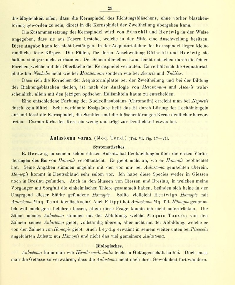 die Möglichkeit offen, dass die Kernspindel des Richtiingsbläscliens, ohne vorher bläschen- förmig geworden zu sein, direct in die Kernspindel der Zweitheilung übergehen kann. Die Zusammensetzung der Kernsphidel wird von Bütschli und Hertw^ig in der Weise angegeben, dass sie aus Fasern bestehe, welche in der Mitte eine Anschwellung besitzen. Diese Angabe kann ich nicht bestätigen. In der Aequatorialebne der Kernspindel liegen kleine rundliche feste Körper. Die Fäden, für deren Anschwellung Bütschli und Hertwig sie halten, sind gar nicht vorhanden. Der Schein derselben kann leicht entstehen durch die feinen Furchen, welche auf der Oberfläche der Kernspindel verlaufen. Es verhält sich die Aequatorial- platte bei Nephelis nicht wie bei Mesostomum sondern wie bei Ascaris und Tuhifex. Dass sich die Körnchen der Aequatorialplatte bei der Zweitheilung und bei der Bildung der Richtungsbläschen theilen, ist nach der Analogie von Mesostomum und Ascaris wahr- scheinlich, allein mit den jetzigen optischen Hülfsmitteln kaum zu entscheiden. Eine entschiedene Färbung der Nucleolinsubstanz (Chromatin) erreicht man bei Nephelis durch kein Mittel. Sehr verdünnte Essigsäure hellt das Ei durch Lösung der Lecithinkugeln auf und lässt die Kernspindel, die Strahlen und die bläschenförmigen Kerne deutlicher hervor- treten. Carmin färbt den Kern ein wenig und trägt zur Deutlichkeit etwas bei. Aulastoma VOraX (Moq. Tand.) (Taf. vi. Fig. 17—21). Systematisches. R. Hertwig in seinem schon citirten Aufsatz hat Beobachtungen über die ersten Verän- derungen des Eis von Hämopis veröffentlicht. Er giebt nicht an, w^o er Hämopis beobachtet hat. Seine Angaben stimmen ungefähr mit den von mir bei Aulastoma gemachten überein. Hämopis kommt in Deutschland sehr selten vor. Ich habe diese Speeles weder in Glessen noch in Breslau gefunden. Auch in den Museen von Glessen und Breslau, in welchen meine Vorgänger mit Sorgfalt die einheimischen Thiere gesammelt haben, befinden sich keine in der Umgegend dieser Städte gefundene Hämopis. Sollte vielleicht Hertwigs Hämopis mit Aulastoma Moq. Tand, identisch sein? Auch Filippi h-dt Aulastoma Mq. Td. Hämopis genannt Ich will mich gern belehren lassen, allein diese Frage konnte ich nicht unterdrücken. Die Zähne meines Aulastoma stimmen mit der Abbildung, welche Mo quin Tandon von den Zähnen seines Aulastoma giebt, vollständig überein, aber nicht mit der Abbildung, welche er von den Zähnen von Hämopis giebt. Auch Leydig erwähnt in seinem weiter unten hei Piscicola angeführten Aufsatz nur Hämopis und nicht das viel gemeinere Aulastoma. Biologisches. Aulastoma kann man wie Hirudo medichialis leicht in Gefangenschaft halten. Doch muss man die Gefässe so verwahren, dass die Aulastoma nicht nach ihrer Gewohnheit fort wandern.