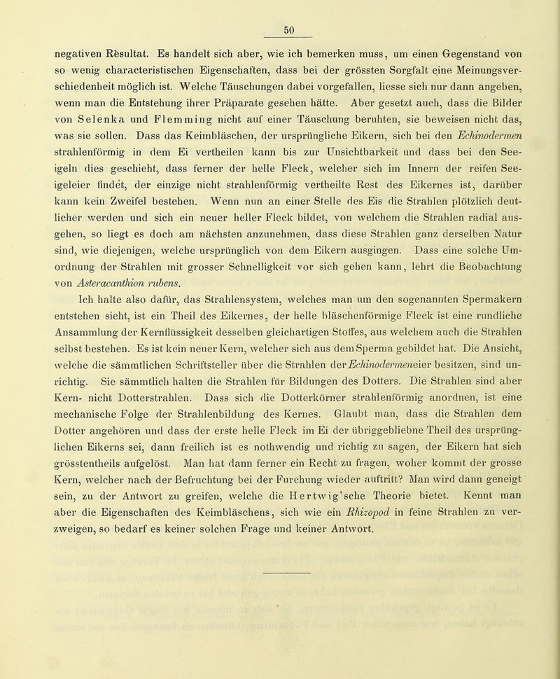 negativen Resultat. Es handelt sich aber, wie ich bemerken muss, um einen Gegenstand von so wenig characteristischen Eigenschaften, dass bei der grössten Sorgfalt eine Meinungsver- schiedenheit möglich ist. Welche Täuschungen dabei vorgefallen, Hesse sich nur dann angeben, wenn man die Entstehung ihrer Präparate gesehen hätte. Aber gesetzt auch, dass die Bilder von Selenka und Flemming nicht auf einer Täuschung beruhten, sie beweisen nicht das, was sie sollen. Dass das Keimbläschen, der ursprüngliche Eikern, sich bei den Echinodermen strahlenförmig in dem Ei vertheilen kann bis zur ünsichtbarkeit und dass bei den See- igeln dies geschieht, dass ferner der helle Fleck, welcher sich im Innern der reifen See- igeleier findet, der einzige nicht strahlenförmig vertheilte Rest des Eikernes ist, darüber kann kein Zweifel bestehen. Wenn nun an einer Stelle des Eis die Strahlen plötzlich deut- licher werden und sich ein neuer heller Fleck bildet, von welchem die Strahlen radial aus- gehen, so liegt es doch am nächsten anzunehnaen, dass diese Strahlen ganz derselben Natur sind, wie diejenigen, welche ursprünglich von dem Eikern ausgingen. Dass eine solche üm- ordnung der Strahlen mit grosser Schnelligkeit vor sich gehen kann, lehrt die Beobachtung von Asteracanthion rubens. Ich halte also dafür, das Strahlensystem, welches man um den sogenannten Spermakern entstehen sieht, ist ein Theil des Eikernes, der helle bläschenförmige Fleck ist eine rundliche Ansammlung der Kernflüssigkeit desselben gleichartigen Stoffes, aus welchem auch die Strahlen selbst bestehen. Es ist kein neuer Kern, welcher sich aus dem Sperma gebildet hat. Die Ansicht, welche die sämmtlichen Schriftsteller über die Strahlen derEchinodermeneier besitzen, sind un- richtig. Sie sämmtlich halten die Strahlen für Bildungen des Dotters. Die Strahlen sind aber Kern- nicht Dotterstrahlen. Dass sich die Dotterkörner strahlenförmig anordnen, ist eine mechanische Folge der Strahlenbildung des Kernes. Glaubt man, dass die Strahlen dem Dotter angehören und dass der erste helle Fleck im Ei der übriggebhebne Theil des ursprüng- lichen Eikerns sei, dann freilich ist es nothwendig und richtig zu sagen, der Eikern hat sich grösstentheils aufgelöst. Man hat dann ferner ein Recht zu fragen, woher kommt der grosse Kern, welcher nach der Befruchtung bei der Furchung wieder auftritt? Man wird dann geneigt sein, zu der Antwort zu greifen, welche die Hertwig'sche Theorie bietet. Kennt man aber die Eigenschaften des Keimbläschens, sich wie ein Rhizopod in feine Strahlen zu ver- zweigen, so bedarf es keiner solchen Frage und keiner Antwort.