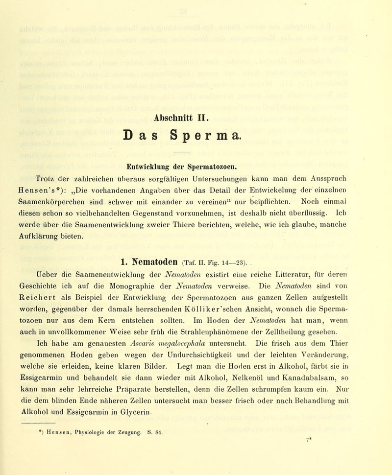 Das Sperma. Entwicklung der Sperniatozoen. Trotz der zahlreichen überaus sorgfältigen Untersuchungen kann man dem Ausspruch Hensen's*): „Die vorhandenen Angaben über das Detail der Entwickelung der einzelnen Saamenkörperchen sind schwer mit einander zu vereinen nur beipflichten. Noch einmal diesen schon so vielbehandelten Gegenstand vorzunehmen, ist deshalb nicht überflüssig. Ich werde über die Saamenentwicklung zweier Thiere berichten, welche, wie ich glaube, manche Aufklärung bieten. 1. Nematoden (Taf. ii. Fig. 14—23). Heber die Saamenentwicklung der Nematoden existirt eine reiche Litteratur, für deren Geschichte ich auf die Monographie der Nematoden verweise. Die Nematoden sind von Reichert als Beispiel der Entwicklung der Spermatozoen aus ganzen Zellen aufgestellt worden, gegenüber der damals herrschenden Kölliker'sehen Ansicht, wonach die Sperma- tozoen nur aus dem Kern entstehen sollten. Im Hoden der Nematoden hat man, wenn auch in unvollkommener Weise sehr früh die Strahlenphänömene der Zelltheilung gesehen. Ich habe am genauesten Ascaris megalocephala untersucht. Die frisch aus dem Thier genommenen Hoden geben wegen der Undurchsichtigkeit und der leichten Veränderung, welche sie erleiden, keine klaren Bilder. Legt man die Hoden erst in Alkohol, färbt sie in Essigearmin und behandelt sie dann wieder mit Alkohol, Nelkenöl und Kanadabalsam, so kann man sehr lehrreiche Präparate herstellen, denn die Zellen schrumpfen kaum ein. Nur die dem blinden Ende näheren Zellen untersucht man besser frisch oder nach Behandlung mit Alkohol und Essigearmin in Glycerin. *) Bensen, Physiologie der Zeugung. S. 84. 7*