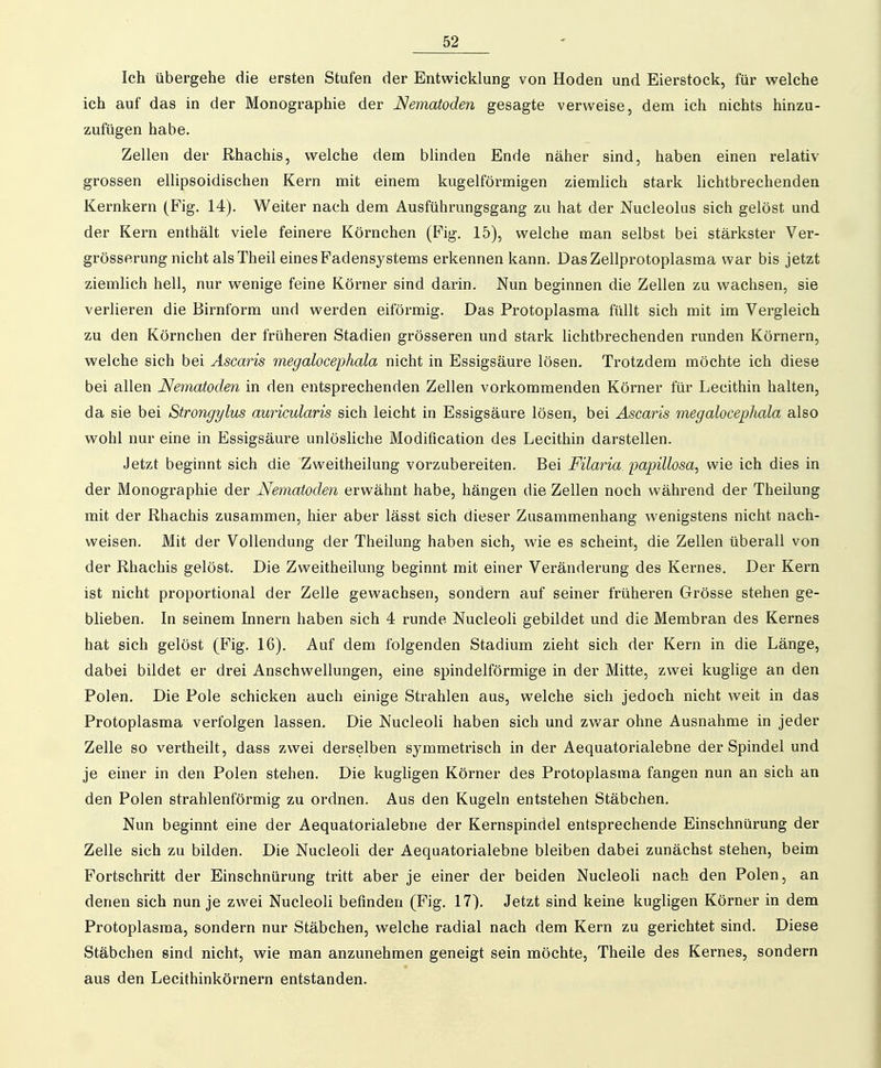 Ich übergehe die ersten Stufen der Entwicklung von Hoden und Eierstock, für welche ich auf das in der Monographie der Nematoden gesagte verweise, dem ich nichts hinzu- zufügen habe. Zellen der Rhachis, welche dem blinden Ende näher sind, haben einen relativ grossen ellipsoidischen Kern mit einem kugelförmigen ziemlich stark lichtbrechenden Kernkern (Fig. 14). Weiter nach dem Ausführungsgang zu hat der Nucleolus sich gelöst und der Kern enthält viele feinere Körnchen (Fig. 15), welche man selbst bei stärkster Ver- grösserung nicht alsTheil eines Padensystems erkennen kann. Das Zellprotoplasma war bis jetzt ziemlich hell, nur wenige feine Körner sind darin. Nun beginnen die Zellen zu wachsen, sie verlieren die Birnform und werden eiförmig. Das Protoplasma füllt sich mit im Vergleich zu den Körnchen der früheren Stadien grösseren und stark lichtbrechenden runden Körnern, welche sich bei Ascaris megalocephala nicht in Essigsäure lösen. Trotzdem möchte ich diese bei allen Nematoden in den entsprechenden Zellen vorkommenden Körner für Lecithin halten, da sie bei Strongylus auricularis sich leicht in Essigsäure lösen, bei Ascaris megalocephala also wohl nur eine in Essigsäure unlösliche Modification des Lecithin darstellen. Jetzt beginnt sich die Zweitheilung vorzubereiten. Bei Filaria papillosa, wie ich dies in der Monographie der Nematoden erwähnt habe, hängen die Zellen noch während der Theilung mit der Rhachis zusammen, hier aber lässt sich dieser Zusammenhang wenigstens nicht nach- weisen. Mit der Vollendung der Theilung haben sich, wie es scheint, die Zellen überall von der Rhachis gelöst. Die Zweitheilung beginnt mit einer Veränderung des Kernes. Der Kern ist nicht proportional der Zelle gewachsen, sondern auf seiner früheren Grösse stehen ge- blieben. In seinem Innern haben sich 4 runde Nucleoli gebildet und die Membran des Kernes hat sich gelöst (Fig. 16). Auf dem folgenden Stadium zieht sich der Kern in die Länge, dabei bildet er drei Anschwellungen, eine spindelförmige in der Mitte, zwei kuglige an den Polen. Die Pole schicken auch einige Strahlen aus, welche sich jedoch nicht weit in das Protoplasma verfolgen lassen. Die Nucleoli haben sich und zwar ohne Ausnahme in jeder Zelle so vertheilt, dass zwei derselben symmetrisch in der Aequatorialebne der Spindel und je einer in den Polen stehen. Die kugligen Körner des Protoplasma fangen nun an sich an den Polen strahlenförmig zu ordnen. Aus den Kugeln entstehen Stäbchen. Nun beginnt eine der Aequatorialebne der Kernspindel entsprechende Einschnürung der Zelle sich zu bilden. Die NucleoH der Aequatorialebne bleiben dabei zunächst stehen, beim Fortschritt der Einschnürung tritt aber je einer der beiden Nucleoli nach den Polen, an denen sich nun je zwei Nucleoli befinden (Fig. 17). Jetzt sind keine kugligen Körner in dem Protoplasma, sondern nur Stäbchen, welche radial nach dem Kern zu gerichtet sind. Diese Stäbchen sind nicht, wie man anzunehmen geneigt sein möchte, Theile des Kernes, sondern aus den Lecithinkörnern entstanden.