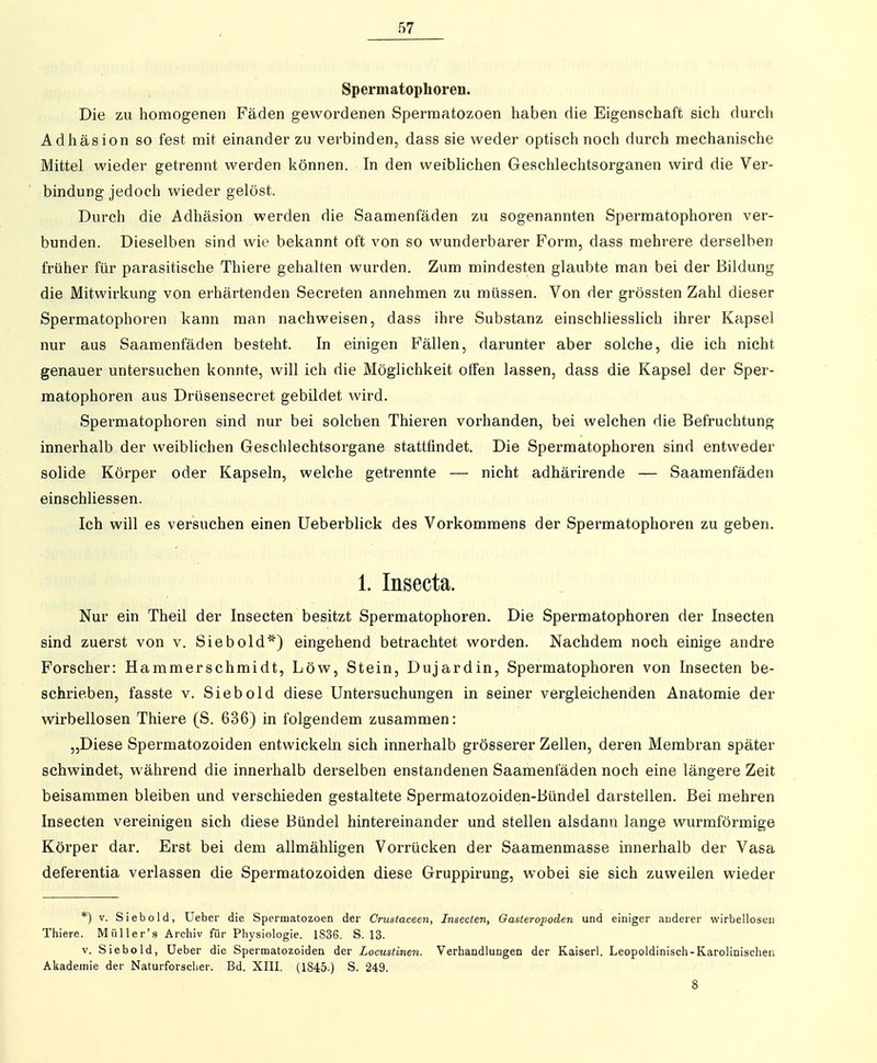 Spermatophoren. Die zu homogenen Fäden gewordenen Sperraatozoen haben die Eigenschaft sich durch Adhäsion so fest mit einander zu verbinden, dass sie weder optisch noch durch mechanische Mittel wieder getrennt werden können. In den weiblichen Geschlechtsorganen wird die Ver- bindung jedoch wieder gelöst. Durch die Adhäsion werden die Saamenfäden zu sogenannten Spermatophoren ver- bunden. Dieselben sind wie bekannt oft von so wunderbarer Form, dass mehrere derselben früher für parasitische Thiere gehalten wurden. Zum mindesten glaubte man bei der Bildung die Mitwirkung von erhärtenden Secreten annehmen zu müssen. Von der grössten Zahl dieser Spermatophoren kann man nachweisen, dass ihre Substanz einschliesslich ihrer Kapsel nur aus Saamenfäden besteht. In einigen Fällen, darunter aber solche, die ich nicht genauer untersuchen konnte, will ich die Möglichkeit Olfen lassen, dass die Kapsel der Sper- matophoren aus Drüsensecret gebildet wird. Spermatophoren sind nur bei solchen Thieren vorhanden, bei welchen die Befruchtung innerhalb der weiblichen Geschlechtsorgane stattfindet. Die Spermatophoren sind entweder solide Körper oder Kapseln, welche getrennte — nicht adhärirende — Saamenfäden einschliessen. Ich will es versuchen einen üeberblick des Vorkommens der Spermatophoren zu geben. 1. Insecta. Nur ein Theil der Insecten besitzt Spermatophoren. Die Spermatophoren der Insecten sind zuerst von v. Siebold*) eingehend betrachtet worden. Nachdem noch einige andre Forscher: Hammerschmidt, Low, Stein, Dujardin, Spermatophoren von Insecten be- schrieben, fasste V. Siebold diese Untersuchungen in seiner vergleichenden Anatomie der wirbellosen Thiere (S. 636) in folgendem zusammen: „Diese Spermatozoiden entwickeln sich innerhalb grösserer Zellen, deren Membran später schwindet, während die innerhalb derselben enstandenen Saamenfäden noch eine längere Zeit beisammen bleiben und verschieden gestaltete Spermatozoiden-Bündel darstellen. Bei mehren Insecten vereinigen sich diese Bündel hintereinander und stellen alsdann lange wurmförmige Körper dar. Erst bei dem allmähligen Vorrücken der Saamenmasse innerhalb der Vasa deferentia verlassen die Spermatozoiden diese Gruppirung, wobei sie sich zuweilen wieder *) V. Siebold, üeber die Spermatozoen der Crustaceen, Insecten, Gasteropoden und einiger anderer wirbellosen Thiere. M iil 1er's Archiv für Physiologie. 1836. S. 13. V. Siebold, Ueber die Spermatozoiden der Locustinen. Verhandlungen der Kaiserl. Leopoldinisch-Karolinischen Akademie der Naturforscher. Bd. XIII. (1845.) S. 249. 8