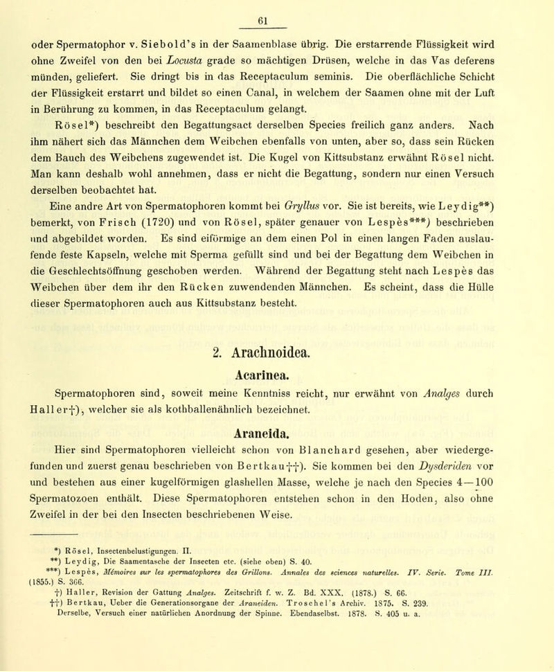 oder Spermatophor v. Siebold's in der Saamenblase übrig. Die erstarrende Flüssigkeit wird ohne Zweifel von den bei Locusta grade so mächtigen Drüsen, welche in das Vas deferens münden, geliefert. Sie dringt bis in das Receptaculum seminis. Die oberflächliche Schicht der Flüssigkeit erstarrt und bildet so einen Canal, in welchem der Saamen ohne mit der Luft in Berührung zu kommen, in das Receptaculum gelangt. Rösel*) beschreibt den Begattungsact derselben Speeles freilich ganz anders. Nach ihm nähert sich das Männchen dem Weibchen ebenfalls von unten, aber so, dass sein Rücken dem Bauch des Weibchens zugewendet ist. Die Kugel von Kittsubstanz erwähnt Rösel nicht. Man kann deshalb wohl annehmen, dass er nicht die Begattung, sondern nur einen Versuch derselben beobachtet hat. Eine andre Art von Spermatophoren kommt bei Gryllus vor, Sie ist bereits, wie Leydig**) bemerkt, von Frisch (1720) und von Rösel, später genauer von Lespes***} beschrieben und abgebildet worden. Es sind eiförmige an dem einen Pol in einen langen Faden auslau- fende feste Kapseln, welche mit Sperma gefüllt sind und bei der Begattung dem Weibchen in die Geschlechtsöffnung geschoben werden. Während der Begattung steht nach Lespes das Weibchen über dem ihr den Rücken zuwendenden Männchen. Es scheint, dass die Hülle dieser Spermatophoren auch aus Kittsubstanz besteht. 2. Arachnoidea. Acarinea. Spermatophoren sind, soweit meine Kenntniss reicht, nur erwähnt von Anaiges durch Hallerf), welcher sie als kothballenähnlich bezeichnet. Araneida. Hier sind Spermatophoren vielleicht schon von Blanchard gesehen, aber wiederge- funden und zuerst genau beschrieben von Bertkauff). Sie kommen bei den Dysderiden vor und bestehen aus einer kugelförmigen glashellen Masse, welche je nach den Species 4—100 Spermatozoen enthält. Diese Spermatophoren entstehen schon in den Hoden, also ohne Zweifel in der bei den Insecten beschriebenen Weise. *) Rösel, Insectenbelustigungen. II. **) Leydig, Die Saamentasche der Insecten etc. (siehe oben) S. 40. ***) Lespes, M6moires sur les spermatophores des Qrülons. Annales des sciences naturelles. IV. Serie. Tome III. (1855.) S. 3G6. t) Hai 1er, Revision der Gattung Anaiges. Zeitschrift f. w. Z. Bd. XXX. (1878.) S. 66. ff) Bertkau, Ueber die Generationsorgane der Araneiden. TroscheTs Archiv. 1875. S. 239. Derselbe, Versuch einer natürlichen Anordnung der Spinne. Ebendaselbst. 1878. S. 405 u. a.