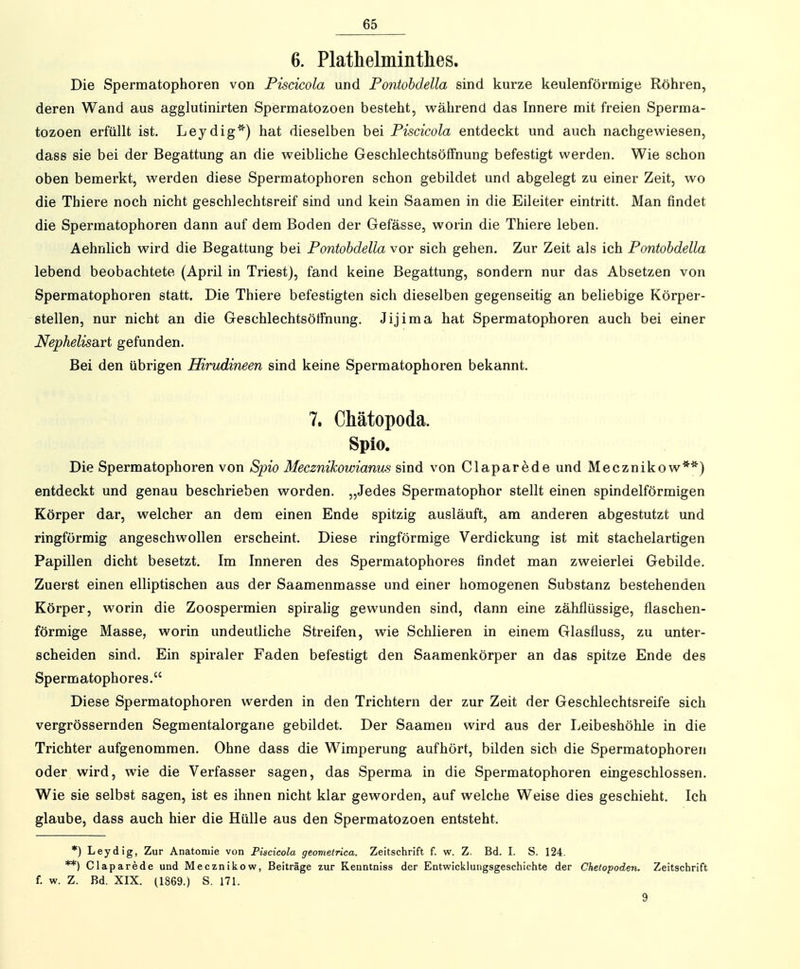 6. Plathelminthes. Die Spermatophoren von Piscicola und Pontohdella sind kurze keulenförmige Röhren, deren Wand aus agglutinirten Spermatozoen besteht, während das Innere mit freien Sperma- tozoen erfüllt ist. Leydig^') hat dieselben bei Piscicola entdeckt und auch nachgewiesen, dass sie bei der Begattung an die weibliche Geschlechtsöflfnung befestigt werden. Wie schon oben bemerkt, werden diese Spermatophoren schon gebildet und abgelegt zu einer Zeit, wo die Thiere noch nicht geschlechtsreif sind und kein Saamen in die Eileiter eintritt. Man findet die Spermatophoren dann auf dem Boden der Gefässe, worin die Thiere leben. Aehnlich wird die Begattung bei Pontohdella vor sich gehen. Zur Zeit als ich Pontohdella lebend beobachtete (April in Triestj, fand keine Begattung, sondern nur das Absetzen von Spermatophoren statt. Die Thiere befestigten sich dieselben gegenseitig an beliebige Körper- stellen, nur nicht an die Geschlechtsötfnung. Jijima hat Spermatophoren auch bei einer Nephelisart gefunden. Bei den übrigen Hirudineen sind keine Spermatophoren bekannt. 7. Chätopoda. Spio. Die Spermatophoren von Spio Mecznikowianus sind von Clapar^de und Mecznikow**) entdeckt und genau beschrieben worden. „Jedes Spermatophor stellt einen spindelförmigen Körper dar, welcher an dem einen Ende spitzig ausläuft, am anderen abgestutzt und ringförmig angeschwollen erscheint. Diese ringförmige Verdickung ist mit stachelartigen Papillen dicht besetzt. Im Inneren des Spermatophores findet man zweierlei Gebilde. Zuerst einen elliptischen aus der Saamenmasse und einer homogenen Substanz bestehenden Körper, worin die Zoospermien spirahg gewunden sind, dann eine zähflüssige, flaschen- förmige Masse, worin undeutliche Streifen, wie Schlieren in einem Glasfluss, zu unter- scheiden sind. Ein spiraler Faden befestigt den Saamenkörper an das spitze Ende des Spermatophores. Diese Spermatophoren werden in den Trichtern der zur Zeit der Geschlechtsreife sich vergrössernden Segmentalorgane gebildet. Der Saamen wird aus der Leibeshöhle in die Trichter aufgenommen. Ohne dass die Wimperung aufhört, bilden sich die Spermatophoren oder wird, wie die Verfasser sagen, das Sperma in die Spermatophoren eingeschlossen. Wie sie selbst sagen, ist es ihnen nicht klar geworden, auf welche Weise dies geschieht. Ich glaube, dass auch hier die Hülle aus den Spermatozoen entsteht. *) Leydig, Zur Anatomie von Piscicola geometrica. Zeitschrift f. w. Z. Bd. I. S. 124. **) Claparede und Mecznikow, Beiträge zur Kenntniss der Entwicklungsgeschichte der Chelopoden. Zeitschrift f. w. Z. Bd. XIX. (1869.) S. 171. 9