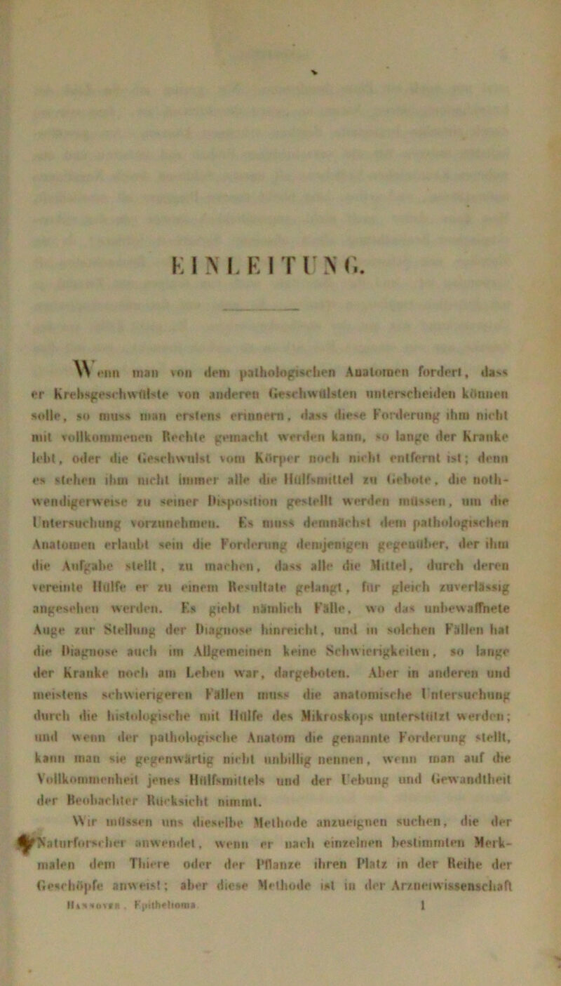 \\ •*iui man von tirm pathnlogtsHu-n Analnroon fordert, da^» er KrcbHgpsrhwdlHte von anderen Cie^hwUlsten iimemchpiden kennen <»ol|p, so muss man erstens ennnem, dass diese Forderung ilmi nirlil mit vtdlkoininenen Reehte gemacht werden kann, so lange der Kranke lebt, Oller die tleschwulsl vom Kdqier noch nicht entfernt ist; denn es stehen ihtn nicht immer alle die Hiilfsniittel in tiehote, die noth- weiidigerweise »ii seiner Hisposilton gestellt werden initssen, niii die rntersiiclinng vorziinehnien. Fs muss demnttehst dem pathologiarhen Aiialütiieii erlaubt sein die Fonlening demjenigen gegeuillier, der iliiii die Aufgabe stellt, tu machen, dass alle die Mittel, durch deren vereinte llillfe er lu einem Kesiiltate gelangt, für gleich zuverlässig angesehen werilcn. Ks giebt nünilich Fälle, wo das unhewalfhete Auge zur Stellung der Hiagnose hinreichl, und in solchen Fällen hat die Itiagnose auch im Allgemeinen keine Schwierigkeiten, so lange der Kranke norh am Lehen war, dargehoten. Aber in andenui und meistens schwierigeren Fällen muss die anatomische rntersuchiing durch die histologische mit llillfe des Mikroskops unlersliilzt werden; und wenn der |»alliologische Anatom die genannte Fonleruiig su-lH, kann man sie gegenwärtig nicht niihillig nennen, wenn man auf die Vollkoninienlieit jenes Hiitfsmittels und der l'ehiing und (iewandtlieit der Beohacliler Itiicksicht miTiml. NSir niltssi'ii uns dieselbe Mellinde anzueigncn suchen, die der ^?ialiirforsclier anw endel, wenn er nach einzelnen hesliminlen Merk- malen dem Tliicre oder der iMlaiize ihren Platz in der Reihe der GescliiSpf« anweis!; aber diese Methode ist in der Ar/neiwift$en$ciia(t MiMMoitii. FtiUheltomi 1