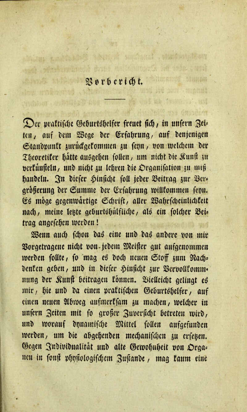 S)ev prattifiße ©e6urti?6elfct freuet M/ i« unfern 3tU teil/ auf tiem SSege ier grfaörung/ auf benjenigen ©tanipunft jurucfgefonimen gu feijn, tjon wclcftcm ber J&coretifer ö^tte au»Jgef)en foüeu/ um uicöt t)te Äunft ^i »erfünffelU/ uni uicl)t ju legren fcie Örganifation ju uug ^aubeln. 3n tiefer |)(nftc{)t foU jeber ^titxM jur ^:öcr* örogerung l>er 6umme ier ßrfafjrung wtüfommen fcom möge gegemvartlge ßcferift, aUer 28a6rfcl)einlicl)feit iiacl)/ meine legte geBurt^Oulflicße/ alö ein folcöer Sei* trag ansefe^en merien! Senn and) fcgon 5a^ eine iinb ankre \)on mir SSorgetragene nicöt toon-jebem 2)?eij?er gut aufgenommen werben follte/ fo mag e^ t>ocl) neuen Stoff jum 5lacö* t^enfen gefteu/ unb in tiefer ^injicljt ^ur Serijoüfomm^ nung ter Äunjl Beitragen fonnen* S^ietteicöt gelingt e^ mir/ gie unt) ta einen praftifc&en ©eBurt^fjelfer/ auf einen neuen Sl&meg aufmerffam ju mac^^eu/ welcfter in unfern Seiten mit fo großer 3u\)erfid}t Betreten wirb, unt) mrauf i)i)nam(fcl)e SJ^ittel foflen aufgefunden werben, um bie aSgeßenben mecl&anifd)en ju erfei^en» ©egen Snbiivibualitat unb alte &cmf)\Mt t)on Orga* neu in fonff pf)9jiologifd;em MmU / mag faum eine