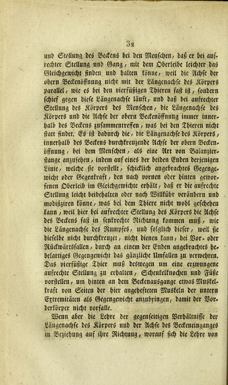 rechter 6tett«ng itnt> (^ang/ mit t>cm OkrleiOe letd&tef baö ©letcftöenjtctft ftni)en unb galten t'mu, m\\ W 9ic^fe ber oOern ^ecfcnöffnuttg md^t mit W Sänöcnad&fe beö Äörperö ^araöet / tt)ie eö ki beti i^icufügigen ^Weren faii tjl / fonbern fdS)ief gegen biefe Sängenac&fc läuft/ «nb baß bei aufrec^teir Stellung beö ^öt))erö beö !ü?enfc6en/ bie Sängenad&fe beö ^örperö unb bie 5tct)fe bet* ober« SSecfenofftiuRg immer xwm* i^alb be^ ^ecfent) pfammetitreffeti / bei ben ^l^iefeit nid&t flatt ftnbet. ijl ^((^mdii bie Sängenad)fe beö ^örperU/ tnner|)a(b beö ^ecfenö burcl)fre«5enbe 5(ct)fe ber obetn ^Becfen^ oifnung / bei bem 9}?enfc|ien / aB eine ^xt t)on ^alanjie^ ftange anjufe^eny inbem auf eine^ ber beiben (gnben befienigen Sinie/ weWe fte mU^i, fc6icfnc6 angebrad&teö (^egenge^ njic^t ober ©egenfraft / ben nacß mun ober j)inten gewor^ fenen £)berleib im ©leic^gewid&te erpU/ bag er bie aufred[)te ©teUung teid&t beibehalten ober nad& SSiÖfubr t)eranbern unb mobiitjiren fönne / waö bei bem ^^iere nid&t tt3o^)l gefd&efien fann / ttjeil J)ier bei aufrechter Stellung beö ÄÖrpcrö bie ^($fe be0 ^ecfen0 faft in fenfrechte 91ic6üing fommen mug/ wie bie Sängenac()fe beö Dlumpfeö/ unb folglich biefer/ ivetl fie biefelbe nictit burd[)freujet/ nicftt bienen fanur bei ^or^ ober iHücftt)ärtöfa(len / burcj) an einem ber ^nben angebrac^jteö &e^ belartigeö 0egengen)idE)t bay gän^ricße Umfaöen p oermebrem ^aiJ i)icrfügige Z^kx mug beöwegen um eine ersmungene aufrechte 6teüung p erbalteu/ ©c^enfelfnod^en unb güge »orfledeu/ um |)inten an bem ^ecfenauögange nm^^uUiX- fraft oott 6eiten ber Wx angehefteten 9}luöfeln ber untern (g^tremitäten alö ©egengemid&t ani^ubringen/ bamit ber S3or^ berförper nicht ijorfaöe, 5[öenn aber bie Sebre ber gegenfeitigen ^ßerbältnilTe ber Sängenad&fe beö ^örperö unb ber ^c6fc beö SSecfeneingangeiJ