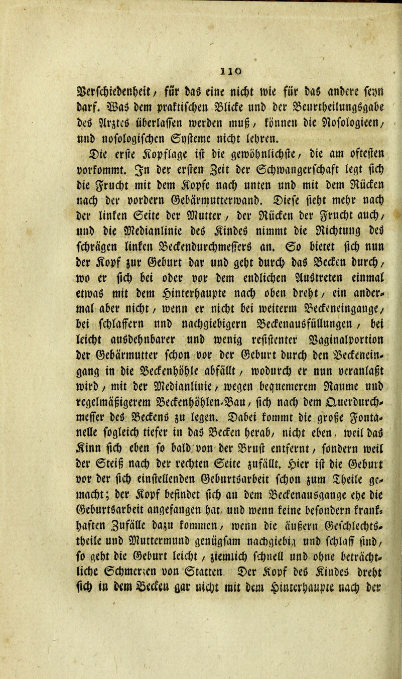 «ßctfcSteben^eit / füv eine md)t tt)te füv ankve fetjtt tarf. 'Ba5 km praftiWKtv ^ficfe unb kr ^eurt^eilunnöfla^e teö ^Irjtcß iikrfaffen njerkn muß/ fönncn Me ^ofologiee«/ «nb nofoloßifc^cn 6Dftemc tiic^>t U\)v^n. ^ic erfte Äopfiage ift tic öen)ö^)nnd&fte, bie am oftefte« mfommu 3n ber efjlen Seit bcr ©c^mangerWaft legt ftc^^ bte ^'tu(i}t mit bem Äopfe ttad& unten «nb mit bem S^üifen nac^ bei* uorbern (^ebärmuttermanb. ^iefe fie{)t me&r nac6 ber linfen 6eite ber ^mtiv / ber 9lücfen ber gruc^t aud&y tinb bie ?!}?ebianlinie beö ^inbeö nimmt bie SHict)tun9 M fcj)räöen (infen ^ecfenbuvcbmefierö @o bietet ftc& nun ber ÄoDf pr ®e&nrt bav nnb ge()t buvd) baö ^ecfen burc^ / n)0 et ficl& Bei ober Dor bem enblicfeen ^n^treten einmal mm^ mit bem $inter|)aupte nac?) oben bre{>t/ ein anber*« mal aber nitbt/ wenn er nic^t bei tt)eiterm ^ecfcneingange/ bei fc^Jaffern «nb nacljcjiebigern ^ecfenanöfüüungen / bei leic|)t autJbe?)nbarer «nb ttjenig reftftenter S^aginalportion ber Gebärmutter Won t)or ber (5eb«rt b«rd[) ben ^^ecfenein- öanö in bie ^ecfenbö^le abfällt / tt)ob«rc& er nun i)cranlaft n)irb / mit ber 9}?ebianlinie / wegen bequemerem SHaume «nb regelmägicierem 25e(fen|)ö()len'^au/ fiel) nad^ bem 0uerburc6^ meffer M 25ecfenö ju legem ©abei fommt bie groge gonta^* nelle fogleicö tiefer in baö Herfen ()erab/ nic^t eben. weit baö i^inn ficö eben fo balb üon ber ^ruft entfernt / fönbern weit ber 6teiß nacft ber rechten (5eite anfällt, §ter ift bie (Geburt t)cr ber fic^ einfteüenben ©eburtöarbeit fc&on jum Jl^eile gc^ mac^t; ber ^opf bejtnbet an bem ^ecfenauögange ebe bie Geburtßarbeit angefangen bat unb wenn feine befonbern franf« ^)aften 3«fälle baju fommeu/ wenn bie äußern ©efcblec^itö*. tbeile unb 9!}?«ttermunb genugfam nacDgiebi,] «nb finb/ fo gebt bie (Geburt leicl)t / jiemucö fc^neü unb obne beträdjt^ licöc ^ä)mcxm oon Statten ^er Äopf beö ^u\m brebt fict^ in bem ^ecfeu ßar lUcbt mit bem ^inter^aupte nac() ber I