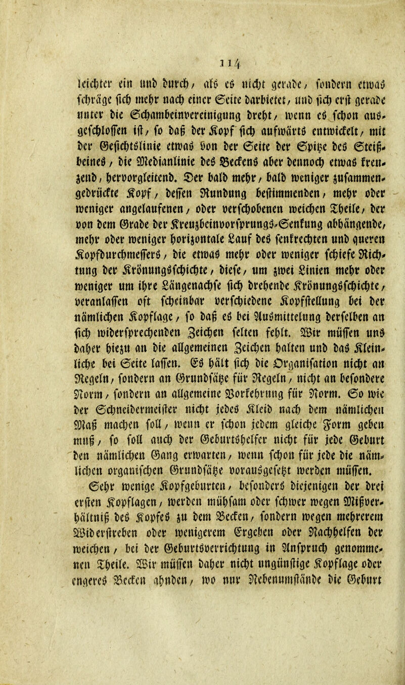 Uic\)tü' ein unb hnct), md)t .gerate y foube?« ctm^ fd)ra'öc ficö mejjr nacft einer 6eite barHetet/ tnib fid) erft ßerabe tnitev t)te (^c&ambcinveretntgnnö bre^t/ ivenn ef> fc^iott auö* öefcftloffen ijl/ fo bag tevÄopf ftcft aufwävtö entttJicfelt/ mit htv @efid[)töUnic ema^ öon 6cite ber 6t)t^e beö 6teig# kineö / bie iDkbianlintc be0 ©ecfcnö a^er benno^ etmaß frciu jenb/ j)eri?ov0(eitenb* 5)etr balb me^r/ 0a(b meniger pfammen* QiMdte ^opf / beffen SHunbung kftiitittienben / mif)v ober weniger angelaufenen/ ober ioerfcl)oknen weid&en Zf)tiUf ber t)on bem ©rabc ber ^reujOcittöorfprung^.6enf«ng abbängenbe, ttteftr ober weniger f)orijotttale Sauf beö fenfrec^ten unb quere« Äoj)fburc^me|ferö / bie cma0 me^r ober weniger i(f)kft SHid^* tung ber Ärönungöfc|)icf)te / biefe/ um imi Sinien mef)r ober weniger um i&re Sängenad&fe ficl& bre^ienbe ^rönungöfc^ic^te/ i^eranlaffen oft i<i)mMv i)erfcl}iebene ^Covffteaung Ui ber itämlid&en Kopflage / fo bag eö bei 9iuömittelung berfelben ati fic^ wiberfprec^enben Seichen feiten fe{)(t. 2[öir muffen un0 bal^r feiern an bie allgemeinen 3^icl)en ^)a(ten unb baö Älein^ lic&e bei 6eite laffen, J)ätt ftdS; bie Or^anifation nic&t an Siegeln / fonbern an (%unbfäi^e für j)legeln/ nicl)t an ^efonbere 9^orm / fonbern an allgemeine $Borfe^)rung für 9Torm. 60 wie ber 6c^neibermei|?er nic^t jebeö ^vleib nac^ bem nämlid&eii machen foll/ wenn er fc^on jebcm gteid^e Jorm gekn mni/ fo foll md) ber (3d\mi^tlUt ni^t für jebe ©eburt ben nämlicl^eu 0ang erwarten/ wenn fd()on für jebe bie näm^ lidjen organifc&en ©runbfä^e »orau^gefegt werben müffem 6el^r wenige Äoyfgeburten / bcfonberö biejenigen ber brei crflen f opflagen/ werben müKam ober fcl)wer wegen 9}?i§oer* ^)ältttig beö ^öDfeö ju bem ^ecfeu/ fonbern wegen mejrerem SiBiberflreben ober wenigerem (Srgeöen ober Stac&^elfen ber weichen / bei ber ©eburtöoerrid&tung in 5lnfpruc(; genommen uen ^l^jeile. 'iSiv muffen bafter nic^t ungünftige Kopflage ober engere^ a^nben / wo nur ^ebenumflänbe bie mmn