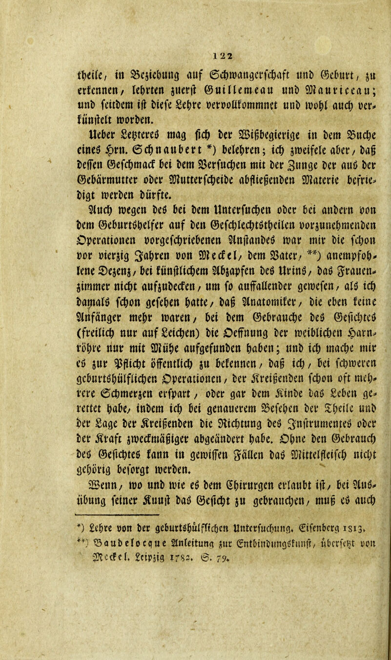 t1)dUf ttt ^cjtcbuitö auf 6c^)it)att9erHl)aft tmb C^cBuvt/ erfennen/ lehrten jucrft @«t((emeau unb 9}?auticeau; uni) feittem ifl tiefe gej)re »erooöfommnet unt «jo^f auct) fünftel ttjorbctt. Uekr Se^tere^ mag fic^) ter SSigbcgienöe in t>em S5ucl)e eineö $rn. 6c^«attbert *) btUi^vcn; ic& ^eifelc aber / t)ag teffen ©cfd&macf bei km Sßerfitd[)ett mit Uv 3«ti9c t'cr auö kr ©eMrmutrcr ober S^utterfcßeik abflicfenben Sülaterie Ijcfrie^ i)igt tt?ert»en dürfte. 5(uc^ wegen t)eö ki km Unterf«d[)en ober hü anbein oon km @ebnrttJ^e(fer auf kn @efcl)Iect)ti>tj)eilen DorjuneNenkn Operationen t)or9efcörieknen 5ln|lant)et> n?ar mir bie fcl)on »or meraig 3a&ren von ^Udth bem 23ater/ anempfo()- lenc ©ejenj/ ki fünjlUcöem Slb^apfen M Urinö/ bat? grauen^ aimmer nid&t aufaubecfen / um fo auffaUenber geraefen / a(ö tcö bapalö fdS)on gefekn Httc/ bag 5(natomifer/ bie ekn feine SInfänger me|)r mren/ ki bem ©ekaud&e beö ®eficl)te$ (freiließ nur auf Seichen) bie Oeffnung ber ireiblicöen ipatn^ vö&re tiur mit üHü^e aufgefunben ftakn; unb icl) macf)e mir eö jur $fl[ict)t öfFentlid; ju kfennen / ba§ ic^ / ki fc^meren geburtö^ülflicben Operationen / ber ^reigenben fc^on oft mej)* i'ere (Sc^imerjen erfpart / ober gar bem Äinbe taö Seben ge^» rettet i^ak/ inbem i(f) ki genauerem ^efe^)en ber ^t^cile unb kr Sage ber ^reigenben bie ^ic^tung M gnftrumenteö ober ber Äraft awecfmägiger abgeänbert ^abe. ben ©ebraucf) M ©efic^teö fann in gemiffen gällen batl SDiittelfleifd; nicfet gehörig beforgt iverben* iSenu/ it)o unb \m eö bem (5|)irurgen erlaubt ift/ bei 5(uö* Übung feiner Äuuft baiJ ©eftd^t 3U gebrau(l;en/ mug eö auc6 £ebre t)on ber geburt^bulfftcöcn Untcrfm^tinn» €ifenbcr(t 1813»