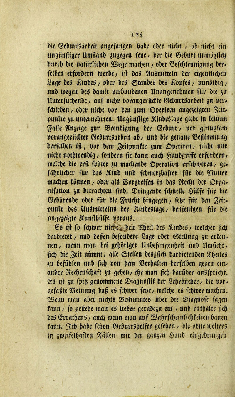 t>ie ^eBui'töarkit atiscfangeti ^abe öbct ttid&t / ob mdn ein iincjttnfliger Umftanb iugeäcu fcDC/ ber Me (;9ebun «nmööUcö turcö t)ie ttatüvWcJ^eti SÖSegc machen / ol)ct: ^efcl)leimiö««g bet^ felben erfortJern werk/ i)l l)aö Flußmitteln ber ciöctitltct)en ^age M MnM, oi)ei? t)eö ©tanbeö beö Äopfeö / unnbt^ig / «nb wegen beö Mmit »erbunbenen Unan(jene^)mett für bic jn llnterfud&enbe / auf me()r üorangerücfte ©eOurtöarbcit au »er* fcftieben / ober nicöt vor ben jum Operiren anöc^eigten Seit»* puttfte ju unternef>men, Ungünjiigc ^inbeölage giebt in feinem galle Slnaeige jur SJeenbipng ber ®e5urt/ vor (jcnugfam »oranoerücfter ©eburtöarbeit ab/ «nb bie genaue S3e|iimmung berfelben ijl, i>or bem 3ntp«nfte aum Operiren/ nic^jt nur mcl)t not^)n)enbig/ fonbern fie fann aud& ^)anbgriffe erforberu/ welche bie crfl fpäter au mac^enbe Operation erfdS)weren/ ge? fäfirlic^er für baö Äinb unb fc^mers&after für bie 9J?utter machen fönnen / ober alö SSorgreifen in baß SHcd&t ber Orga* nifation \\\ betracf^ten fmb. iDringenbe fc^mcUe $ülfe für bie ^ebärenbe ober für bie Jruc^it l^ingegen / fe^t für ben Seit* punft beß 5(ußmittcln0 ber ^inbeßlage/ benjenigen für bie angezeigte Äunft^ülfe prauß» (£ö ijl fo fc^wer nicl^i^JetT^Btt-beö Äinbeß/ weld&er ficf) barbietet / unb beffen befonbere Sage ober (5teanng p erfen* neU/ wenn man bei gei)öriger UtibefangenS)eit unb Umfutt/ fic& bie Seit nimmt r alle 6teaen beß|fic& barbietenben ^l^eileß ju befüjjlen unb ficö üon bem ^er^alten berfelben gegen ein* anber 9lecöenfc|)aft au geben, ej)e man fid) barüber auöfpri^t* ^ß ift a« fPi^ genommene 2)iagnotlif ber Se^rbüd^er/ bie uor* gefaßte iüleiuung bag eß fc^wer fei)e/ welche eß fc&wer mad&en* ?Benn man aber nic^tö ^eftimmteß über W 5)iagnofe fagen fann / fo geilere man eö lieber gcrabeau ein / unb entf)alte fid[) beß (Srratjjenß/ auc6 wenn man auf 2[Ba()rfitefnlicJ)feiten ^i^uM fanm Scft ^)abe fc^on (^eburt0^)elfer gefe^en / bic o^ne \mmx> in aweifelf)aften gällen mit ber ganzen $anb eiugc^r«ngcn