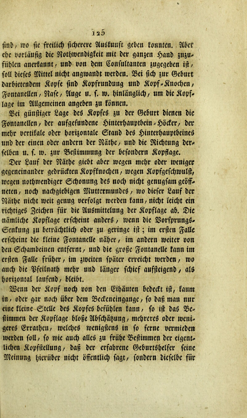 llttt»/ m fH fmiid) Mmn ^(uöfutift (jekti tonnm. ^ikt i\)t mläuftQ tu HloümnU^Uit mit t>er ganscn ^anb psu** flucti anerfannt/ «nb üott bem ^onfurtanten jugeßcben iib foU btefeö Littel ni^t angmanbr. werben, 23ei Ii* ®ebun bavHetcnbem Äopfe fmb ^opfrunbung tinb Äopf^Änoc^en, gontaneUen/ i)?afe/ Siu^e tt. f. m, ()m(ättglicö/ um bic ^opf* läge im gemeinen angeben fönnen. ^dü güttfttger Sage beU ^opfeö au ber ©eBurt bienen bic götttanellen/ bev aufgefunbene ipinter&auptDetn^ipöcfer/ bet? me^r oevtifale ober horizontale 6tanb M ^)interJ[)au^?töeineö unb ber einen ober anbcrn ber Mt^t/ unb bie SKid&tung ber^ felkn u* i jur 5^e(limmung ber öefonbern Äoj>fl[age, J5)er Sauf ber Mt})c giebt aber wegen me&r ober menigetf gegeneinanber gebrücften Äopffnoc^eu/ wegen ÄWgeWwuljl, wegen not()wenbiger ©c^onunc^ beö nodS) nic^it genugfam geöff* neteu/ nod& nachgiebigen iüluttermunbeö / wo biefer Sauf bet: Mti^t nicht weit genug »erfolgt werben Unn, nicftt leicftt ein richtige^ 3eid&en für bie Slußmittelung ber Äopflage ab. ^ie nämliche ^^opflage erfcheint anber^ / wenn bie SJorfprungö- 6enfung ju beträchtlich ober ju geringe ifl; im erftcn Salle erfcheint bie fleine gontaneUe näher / im anbern weiter oon ben Schambeinen entfernt/ unb bie groge gontanelle fann im erften Salle früher / im ^weiten fpäter erreicht werben/ wo auch bie ?5feilnath mehr unb länger fchief aufjleigenb / M horizontal laufenb/ bleibt. 5[Benn ber Äopf noch üon ben (Eihäuten Bebeeft ift, faum in / ober gar noch über bem 25ecfeneingange / fo bag man nur eine fleine eteüe M Äopfeö befühlen fanu/ fo i(l baß S3c* flimmen ber 5lopflage bloge 3lbfchä<}ung / mehrere^ ober weni^ gereö Srratheu/ weichet wenigftenö in fo ferne »ermiebett werben foU/ fo wie auch afleö ju frübe ?^ef?immen ber eigent^ liehen Äopffiellung/ bag ber erfahrene Geburtshelfer feine SHeinung hi^vüber nicht öffentlich fagt/ fonbern biefelbe für