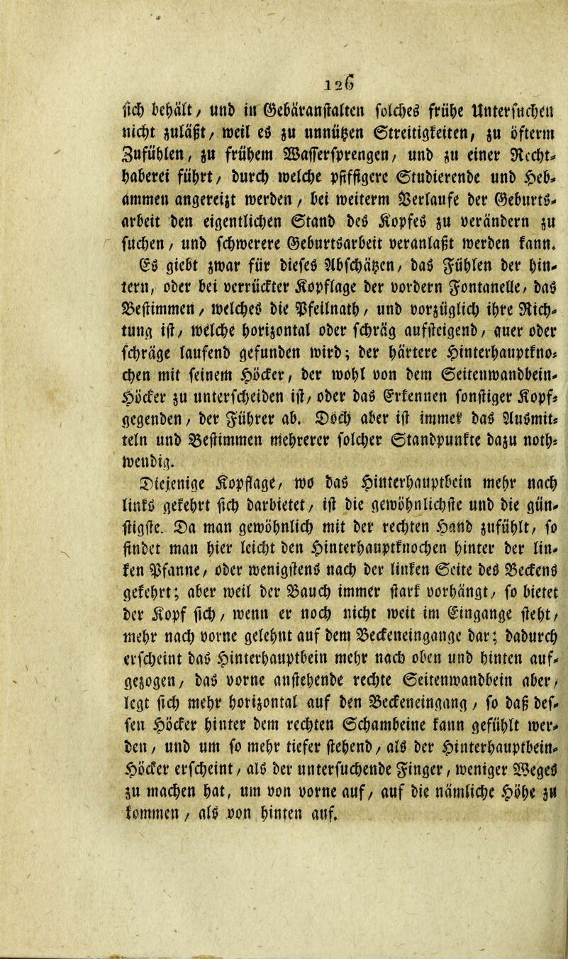 120 (K^ kWt/ tittb ür ^eüävanflaltctt Wn^ ftü^t Uttteffucßen «(cf)t ^uläft/ weil «nnwgen ©trdtigfettett/ p öfterm Sufü()Jett, jtt frM^)em SSafetrfprcngen/ «nb p einer SRccl)^ ^a^etei fü^rt / t)nv6) welche pjifftgcre ©tubierenbe unb $eO* ömmeu attgereijt werben / Bei weiterm S>erlaufe ber ©ebuvtö^ örßett ben eigentlid^en ^mt> M Äopfeö p »eränbern p flicken / unb fc^merere ©eburtöarbett veranlagt werben fann* (5^ Qkbt par für btefeö ^Ibfc^äi^en/ baö p^Ien ber ^in- tern, über bei »errücfter Äopffage ber üorbern ^ontaneüe/ baö S3eftimmen / welcliei? bie «Pfeilnatf) / «nb »orjüglicl; i^re SHic^j-* lunci i(?/ W^lc^e ^orijontal ober fd^räg aufftetgenb, auer ober fctiräge lanfenb gefunben wirb; ber Hnm §interJ)atiptfno# c^en mit feinem ^'oda, ber wo^l oon bem 6eitenwanbbein* t>Mtv ju unterfc()eiben ift/ ober baö (Jrfennen fonfliger ^opf« (jegenben / ber gü^)rer ab. ^od) aber if? immef baö Slnömit* teln unb ^eftimmen mejjrerer fotctier 6tanbp«nfte bap not^« Wenbii]. 3)ieienicie Äopfiage/ wo baö $interf)auptbcin me^r nac^ linfö .qefe^rt ftc^ barbietet/ iji bie flewö|)nlic^f?e «nb bie gün* flißfle. iDa man gewö^nlid^ mit ber rec()ten ipanb aufü^)lt/ fo jtttbct man j)ier lcic|)t ben $inter?)au)!)tfnocöen |)inter ber tin* fen «Pfanne/ ober wenigfteni) nac^ ber (infen (5eite beö S^ecfenö gefe^rt ; aber weit ber S3auit) immer ßarf oorf)änöt/ fo bietet ber Äopf fic&/ wenn er noc{) nic^t mnt im Eingänge fte^t/ me^)r nacft üorne öele()nt auf bem ^ecfeneingange bar; baburcö erfdKint baö Hinterhauptbein me^r nacb oben unb Wtm auf* gesogen/ ba»^ oorne anftebenbe rechte ©eitenwanbbein aber/ legt fic^) me()r Ijorijontat auf ben ^ecfeneingang / fo bag bef* fen Höcfer hinter bem red&ten 6c^)ambeine fann gefüfjU wer^ beu/ unb um fo me^r tiefer fle^enb/ aU ber ^interljauptbein*» ipöcfer erf(|)eint/ alö ber unterfuc^jenbe ginger, weniger 5Bege0 p machen 6at, um oon oorne auf / auf bie na'm(ic&e §öf)e a« fommen / atfJ oon f}it\m auf»