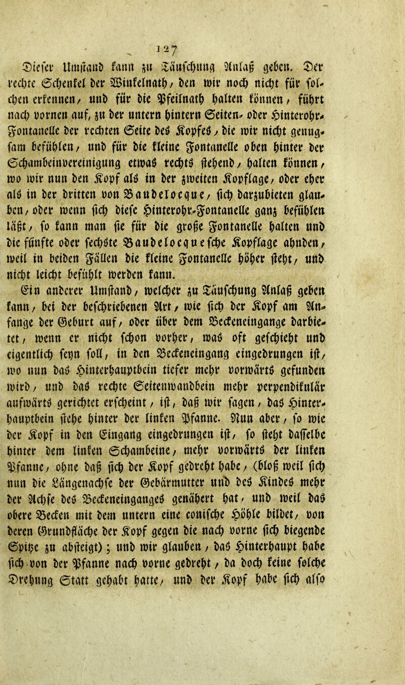 vecöre 6c6enfeJ ber jIBüifelnat^/ ten mir noc^> nicßt für fo(^ cöen erfennc«/ unt) für tie ?Jfeitnat() i)(\ltm fönnett/ fii^irt tiad) vorncn auf, au betr untern ()intern 6eiten^ über ^Jtntcro^r« gontaneüe ber redeten 6eite beö Äopfeöbte wir nic^)t genug* fam hifüt)Un/ unb für bte Heine Jontaneüe okn hinter ber ©c&amkinueretntgung etwaß redS)t0 Menb/ haften fönnett/ m mx nun ben Äopf al» in ber ametten Kopflage/ ober e^)er alö in ber brttten \>on ^aubelocque/ fut^ barju^ieten glau- ticu/ober wenn ficti btefe ^tnterö&r.*Sontanelle gan§ kfüWen lägt/ fo fann man fte für bte groge gontaneüe galten unb bie fünfte ober fecl)öte ^aubelocquefcfte Äopffacje af)nben/ weil in beiben gäüen bte fteine gontaneHc ^ö^)er j?e^t/ unb nic^t leicht kfü^U werbe« fanu. igtn anbcrer tlrnftanb/ weld&er ^aufc^ung ^nlag .qebett fann / bei ber befc^riebenen 5lrt / wie ftd) ber ^opf am Sin^ fange ber @e6urt auf / ober über bem S3ecteneingange barbie* tet/ wenn er ntc&t fd&on por&er, wa^ oft 9efcf)ie()t unb eigentlich fetjn foU, in ben ^ecfeneingattg eingebrungen ifl/ wo nun baiJ Hinterhauptbein tiefer ttie|)r vorwärts gefunbeti wirb/ unb baö rechte 6eitenwanbbein mef)r perpenbifulciir aufwärts gerid&tet erfc&eint/ ift, bag wir fageu/ ba^ Hinter- hauptbein jlei^e hinter ber linfen 3Jfanne. ^un aber / fo wie ber ^opf in ben (Eingang eingebrungen tj!/ fo fte^t baffelbc hinter bem linfen Schambeine / mehr uorwärtö ber linfen ^afanne/ ohne bag ü* ber ^opf gebreht habe / (btog weil fic?; nun bie Sängenachfe ber Gebärmutter unt) M Kinbeö mehr ber ^ct)fe m ^ecfeneingangeö genähert hat ' unb weit baö obere 95ecfen mit bem untern eine conifche H^^l^^^ ^^^^^^z »Ott bereu C^runbfüäche ber f opf gegen bie nach oorne jich biegenbe 6pij^e ju abjleigt); unb wir ^MUn, baö Hinterhaupt habe fich »on ber Pfanne nach t)orne gebreht / ba boch feine folche ^rebung ©tatt gehabt unb ber ^opf h^iJ'e ftch a(fo