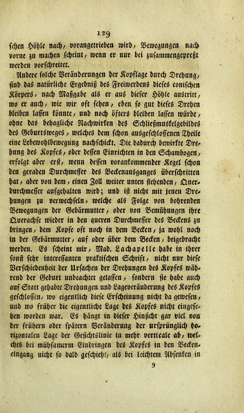 fcöett ^?'öW mamtmHn J^irb/ SSim^mm tia^ vorne su mad&en Weint/ wenn et: nur Ui pfammen^epregt werben vorfd^reitet ^(nbere Wcöe SSeranberun^en ber ^opffa^e burd^ ©re?)Utt3/ flttb baiJ natürliche Srcjebnig beö greiwerbenö biefeö conifc^en ^örperö/ nac?) 9}?a6(ia5e alö er auiJ biefer $ö^(e austritt/ m er aiicj)/ wie wir oft fe|)en/ e6en fo gut biefeö Xin\)m Mkn raffen fönnte/ «nb noc6 öftere bleiben raffen würbe/ obne ba0 be|)acjric6e 5)^ac&wirfen beö ©cöliegmuöferöebirbe^ beö ®eburt0weöei> / werd&eö bem fcßon auögefc&roffenen Zi)tik eine Sebewo{)rbewe9mt3 nac|)fc&icfn t^ahuvd) Umtu ©re-« Jung beö ^opfeö/ ober beffen (ginricßten in ben 6c&ambogen/ erforcjt aber erjl/ wenn beffen voranfommenber Äe^er fc|)Ort ben geraben ^urcftmeffer beö ^ecfenaniJgangeö überfd&ritten i^at/ aber von bem / einen 3oö weiter unten Wenben/ £iuer- burcl)meffer auftcj)arten wirb; «nb i(l m(5)t mit jenen iDre- |)un9ett ju verwecßfeln / werc&e aU gor^e »on bojjrenben iSewegungen ber Gebärmutter/ ober t>on ^emü^ungen i^u £luerac6fe wieber in ben queren ^Durd&meffer beö ^edenö jn bringen / bem ^ovfe oft nocft in bem 23ecfen / ja mU nocö in ber Gebärmutter/ auf ober über bem 53ecfen/ beigebrad&t Werbern fc^eint mir/ SÜ^ab* Sacöaperre ^)abe in i|)rer fonft febr tntereffanten i)raftifd&en ©c&rift/ ntdjit nur biefe S8erfdS)iebenbeit ber Urfac^en ber S)re^un9en M Äopfeö wäb- renb ber Geburt unbead&tei gelaffen / fonbern fte \)ciU aud& auf 6tatt gehabte ©vebungcn «nb Sageveränberung beö Äopfeö öefc^)(offcn/ wo eigentlich biefe (^rfcfteinung nidSit bagewefeu/ unb wo früber bie eigentliche Sage M Äopfeö ntcbt eingefe^ hen worben war, hängt in biefer ipinftcht gar Diel mn ber frübern ober fpätern ^Beränberung ber urfprüngUch i)o* rijontalen Sage ber Gefidtitvlinie in meht oerticale ab/ wer* cbcö bei möbfamerm Einbringen beö Äopfeö in ben iBedfen* eingang nicht fo balb gefchiehf/ aliJ bei (eichtem ^bfenfen in 9