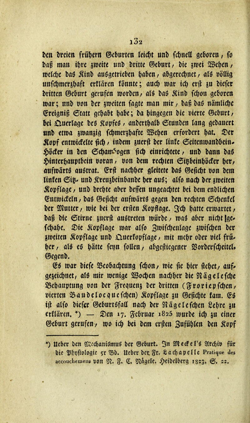 ten bveien W^ttn (Scburtcn feiert unb fcfinett geBoten, fo ! tag matt i&re ^mitt tinb bvitte ©eJjtirt / t»te jivet lIBc|)en / n)clcl)e baö ^tnt> aufgetrieben ^)aben/ abö^t?edS)ttet / aU »öUtö itnfc6merj()aft erflären fönnte; an(S) mv x(S) erfl jti Heia h kitten ©eburt gertifen mt\>m/ all tai^ Äint? fcfjmt geboren J tt)ar; nnb wn jnjeiten fagte man mir / tag baö nämliche (Sreignig 6tatt gehabt &abe; ta Jjingegen bie »ierte ©eburt/ ibel £luerlage teil ^opfeö / anbenj)alb 6tttnben lang gedauert ttnb etwa awanjig fd&merj^afte Söe^en erfordert ^at^ ^er Äopf entmicfelte itc^> / inbem ^netfl betr linfe ^ättnmnWhu $Mer in ben 6c6am»*^ogen ftc^ einrichtete / unb bann baö ^itittvbmT^tMti »oran / t)on bem rechten 6ii^bein&öcfer &et/ anfmärtü anftrat» ^rjl nac^iber gleitete bad ©efic^it von bem linfen ©iß* unb ^reujbeinbanbe \)tt auö; alfo nac& ber jmeiten Äopflage / unb brebte aber bejfen ungeachtet bei bem enblicöen ^ntwicfeltt/ baö ©eftc^t anfmärtö gegen ben rechten 6chenfet | ber 9}]ntter/ wie bei ber erden Kopflage» 3ch erwartet/ bag bte 6tirne perft anötreten würbe/ watJ aber nichtige^ fchabe« 3)ie Ä^opftage war alfo 3wifcl)enfage jwifchen ber ^weiten Kopflage unb Cluerfopflage; mit mehr ober öiel fru^ m her/ aU eß hätte fei)n folleu/ abgegiegener S3orberfcheitei> ' ©egenb. (55 war biefe ^Beobachtung fchou/ wie fie hier gehet/ auf* gezeichnet/ aU mir wenige iSochen nachher bie i)lcigelefche Behauptung t)on ber grequenj ber tititm (Sroriepfcheu/ merten ^5aubeJoequefchen) ^opffage ju ©egchte fam. @ö | ig alfo biefer ©eburtöfaö nach ber ^tägelefchen Sehre jn j erflären» — 5)en 17* gebruar 1825 würbe ich ju einer i ®eburt gerufen^ wo ich bei bem ergen Suföhlen ben ^opf | *) Uebcr beit ^Acti^animw^ ber Geburt. 5« Sf^ecFcrö 5frcbtt) für 5)ic ^|)#ologtc 5v 551)* Ueber t>a §^r* Äacbapcüe Pratique des accouchemen« von ^h^U ^eiöelberg 1823» 23»