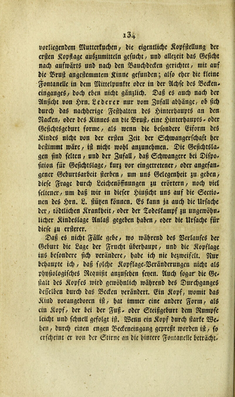 erftett ^opffage au^jumittcln öefucfet/ unt) aßejett bail ©efid&t md) anftoüm unb nac& ten ^aud&becfen öericfetet r mit auf t>k ^ru(l angcftemmtem Ätntie gefiinkn; alfo efjci: bie Heine gotttancae in km 23?ittelp«nfte ober in ber ^c^fe beö ^edfen^ cingattßeö/ bod& eben nict)t gänslict^. 5)ag eö auc^) nadt) bet ^nfic&t Don $vn. Seberer nur t)om Sufatt ab()än3e/ ob ficö burcö baö nad)()eri(|e geft^alten beö ipinterfcauptö an ben ^acfeu/ ober M Äinneö an bie ^rutl/ eine ipinter|)auptö*' ober ^eficötögebnrt forme / aU wenn bic befonbere ^'iform beö 5!inbeö nict>t ijon ber erften Seit ber 6cl&tt)angerfc6aft ^er bejlimmt wäre / ijl nic^t wo^J anjune^men» ^ie ®efic^)ti5(a^ cien jinb feiten / unb ber 3«fatl / bag (Sc^mangerc bei 5)ifpo^ fuion für ©efid&ti>la(|e/ furi ijor eingetretener/ ober angefan.* gener ©ebnrtöarbeit jierben/ um unö ©elegen&eit ju geben/ biefe grage burc^ Seicfeenöffnungen au erörtern/ nodj) oieJ fettener/ um baß wir in biefer ^m{\(i)t unö auf bie 6ectiö- nen beö §rn» fluiden fönnen. fann ja aucl& bie Urfactie ber / töbtlicßen ^ranf&eit / ober ber ^obeöfampf au ungemöf)n- licDer Äinbeölage Slnfag gegeben f)aben / ober bie tlrfac?)e für biefe au erft^rer. 5)ag eö nid&t glätte gebe/ wo wäl^renb beiJ Sertaufeö ber ©eburt bie Sage ber grucßt überhaupt/ unb bie ^Kopflage tnö befonbere ftc^) tjeränbere/ b«be idE» nie bejweifelt, ^y^ur U\)mtc iä^/ bag fpfiSie ^opffage^S3eränberungen nicßt M Pb^fiologifcöeö SHequiftt anaufeben fei)en* %n(5) fogar bie ®e^ jlalt beö ^opfeö wirb gewöbnlic^ wäbrenb beö ©urd[;gange0 beffelben burd& bat? 23ecren »eränbert. ^in ^opf, womit baö iiinb porangeboren ift/ |)at immer eine anbere gorm/ aU ein ^opf/ ber bei ber gug«« ober 6teiggeburt bem SHumpfe leicht unb fdSinea gefolgt tfl. Benn ein ^opf t>nxd) Harfe Se^ feeu/ burrf) einen engen $5e(feneingang gepregt worbenift/ fo erfct?etnt er Pon ber ©tirne an bie i^mm 5«>ntane(le beträdS^r^