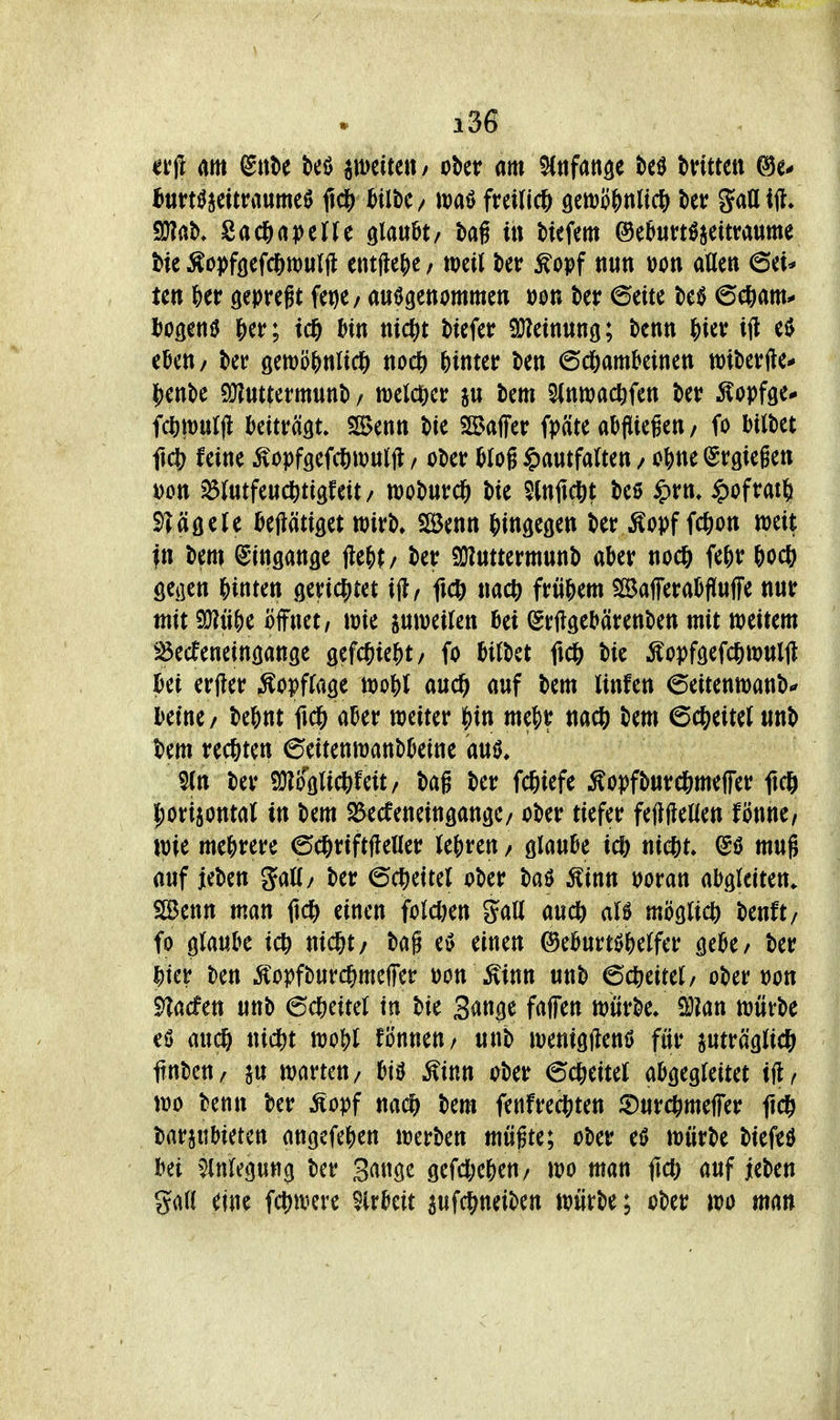 ei'jl m ^nU M peifett/ ober am SCttfange M tntmi bnn^ütvmmt^ fidS) ^Ui)C/ it)aö freiließ öetDpJynlic^) gattif?/ Sü?ab/Sac^)apctJe glaubt/ bag iti Hefem ©e^un^jeitraume bie ^opföefcl^wurjl entjle()c; weil t»er Äopf nun »on allen 6et* ten ^)er gepreft fet)e/ aufgenommen oon t>er6eite tietJ 6e6am^ iJogeniJ |)er; td& ^tn mc^)t tiefer SJ^etnung; benn ^ier i(l e$ eben/ t>er gewö^nlid^ noet) hinter ten 6c&amkinen wiberfte* jjenbe a}?uttermunb / welclier ju bem Sinwac&fen ber itopfge* fc^mulfl beiträgt 5S>enn bie $ß>affer fräte abfliegen / fo bilbet fiel) feine Äopfgefc|)tou((l / ober blog ^autfatten / o^ne (Srgiegen Don ^ölutfeucfetigfeit/ woburc^ bie SCnitcöt beö ^)rn* ^)ofrat§ S^äöeJe beHätiget wirb» SBenn {>in9e9en ber ^^opf fc^on weit in bem Eingänge ilejit/ ber SÜJuttermunb aber noc& fe^)r &oc& geiien Klinten gericjjtet \9, fic^ «ac^ frühem SBafferabflufFe nur mit 9}?n&e öffnet/ wie juweifen bei ^rftgebärenben mit weitem ^öecfeneingange geWiei^t/ fo bitbet fici& bie Äopfgefc^wulU bei erjler Äopfrage wo{)( audfi auf bem linfen 6eitenwanb^ beine/ bebnt fid& aber weiter ^in me|)r nacft bem 6c&eiteJ unb bem rechten 6eitenwanbbeine aul S(n ber 9}?oölict)feit/ bag ber fc&iefe ^opfbur(j&me|fer fid& |)ori5ontal tn bem ^^ecfeneingange/ ober tiefer fefiftellen fönne, wie mehrere ©cftriftfteHer (ebren / glaube ic^ niclit. mug auf jeben Sali/ ber (Scheitel ober baö Äinn tjoran abgleiten. SBenn man ftc^^ einen foldjen Sali auc& ali möglich) benft/ fo glaube ic^ nic^t/ bag e» einen ©eburtöbelfer gebe/ ber ^ier ben .lopfburcgmelTer üon \Einn unb 6c^eitel/ ober »on ^acfen unb (5^ml in bie 3<»ttge fajfen würbe/ SOJan würbe eö aud6 nicl)t wo?)l fönneu/ unb wenigjlenö für juträglic^ itnbeu/ ju warten/ btö Äinn ober 6ct)eitel abgegleitet ifl^ wo benn ber Äopf nad) bem fenfred^ten iDurc^meffer ficö barjubieten angefeben werben mügte; ober eö würbe biefed bei ^inlegung ber 3ange gefdKben/ wo man fiel) auf ieben gall eine fct^were $lrbeit aufc^neiben würbe; ober wo man