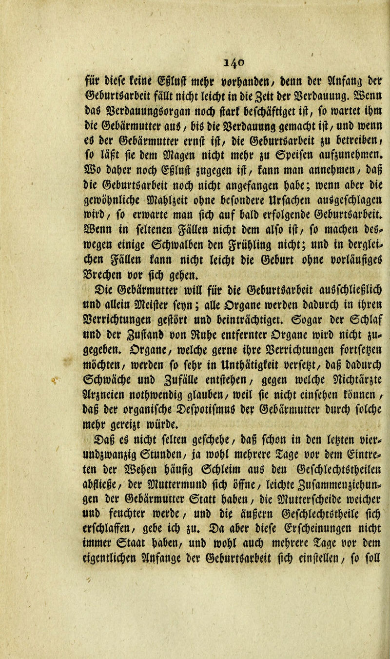 für Mcfe feine ^flud me^u »or&anbeti/ hm t>et? ^nfatiij tct ^thntHatMt fäUt ttic^t Iei($t in bteScit ber SSerbauung. SSBcnti l)a0 SJerbauuttflöorgati ttocj jlarf ficfc^Wtöet ift, fo wartet i\)m t>k ®Mvmumt / f^H tte SJerbauung gemacftt ijl/ tint) wenti ber ©eMmutter ernfl (3if>uxtmUit au ^etreikti/ fo lä^t (K tem aJJagen tiict)t me^)r au epeifen auftune&men^ So t)a^)er nod) ^ituft augegen ijl/ fann man attne|)mett/ tag J)ie ©ebunöarktt noc^ nic&t angefangett ^abe; wenn aber bie gewöhnliche 9J?aWa«it o^nc bcfonbere Urfac?)ett au^gefd&ragen tt)irb/ fo erwarte man ficft auf balb erfolgenbe ©eburtöarbeit. ISenn in feftenen gäöen nic&t bem alfo ift/ fo mac|)en beö^ wegen einige ec^walben ben grü&ling nic^;t; unb in bergtei^ (*en paen fann nid[it Jeid&t bie ©eburt o&ne t>oMnU^^ ^rec&en »or flc& ge|>em S)ie Gebärmutter witt für bie ©eburtöarbeit auöfd&liegUcö iinb allein üJleij^er fe^n; alle Organe werben baburcö in ij^re» SSerrid&tungen geprt unb beinträcbtiget» 6ogar ber 6c&laf tinb ber guftanb öon S)lu|>e entfernter Organe wirb nicht a«*- gegeben* Organe, welc&e gerne ibre ^Verrichtungen fortfegen möchten/ wetben fo fehr in Unth^tigfeit »erfei^t/ bag baburch Schwäche «nb Stifäße entjlehen/ gegen welche S)lichtärate 5(raneien nothwenbig cilanUti/ mit fte nicht einfehen fönnen / bag ber organifche iDefpotifmuiJ ber Gebärmutter burch folche mehr gereiat würbe» Sag eö nicht feiten gefchehe / bag fchon in ben legten »ier-^ unbawanaig6tunben/ ja wohl mehrere 2:age m bem (Stntre* ten ber iöehen häuftg 6chleim auö ben Gefchlechtötheilen abfliege/ ber ÜJiuttermuttb fich öffne/ leichte Sufammenaiehun^ gen ber Gebärmutter ^tatt haben / bie Sülutterfcheibe weicher ttttb feuchter werbe/ unb bie äugern Gefchlechtötheile ftch erfchlaffeu/ gebe ich au» iDa aber biefe ^rfcheinungen uicht immer ©taat haben/ unb wohl auch mehrere ^age »or bem eigentlichen ^Infange ber Geburtöarbeit einjleaen/ fo foH