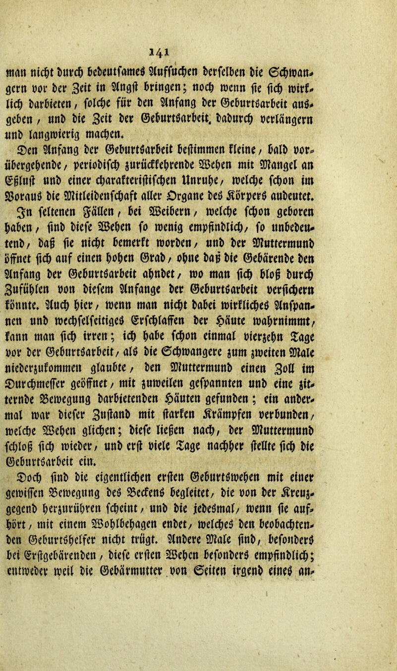 jttan ttic&t t)ur* Mmt^mt^ ^ufMtn betfclbe« tte ed^mn^ gern öor ber 3eit m Stttgft ennöen; ttocl) wenn fte M wirf/ geJjen / «nD Mc Seit ter ©eturtöarkit. t>at»urc& »ertängern ©en Stnfang tcr ©ebwrtöarBeit kßimmen fleine / Mh m<> ü&erßcjienbe/ periotiifcö jurücffcfjrenbe 5Se|)en mit 9}?ati3et a» (ygfufl «nb einer c^arafteHfJifcöen Unruj^e/ welc&e fd&on im S3orauö Me 9}?itleit)enfc()aft ader Organe teö Äörperö anbemet» 3n feltenen gätten, SBciDern / welc&e fdS)ott geboren 5aben / ftnb tiefe Sefeen fo wenig empftnbricö/ fo «nbebeu* tenb/ bag fte nic^t Bemerft worben/ «nb ber SWntrermunb ijffnet ftd& anf einen &Df)en ©rab/ o6ne bag bie ©ebärenbe be» 5(nfan(j ber @eb«rtöarbeit o^nbet/ mo man fic& bJog burd^ 3ufü^)(en t)ön biefem Slnfange ber ©eburtöarbeit wficöer» fönnte» 5(n* &ier/ menn man nid&t babei »irnicjeö 5(nft)an- nen «nb wecftfelfeitiged ^rfd&faffen ber ^'duu ma^rnimmt/ fann man ftc^) irren; f)abe fc^ion einmal bierje^n Za^c m ber ©eburtöarbeit/ bie 6c&mangere anm jmeiten Sölale nicberjufommen glanbte/ ben 9J?ntterm«nb einen Soö im ©nrd&meffer geöffnet / mit anweilen gefrannten nnb eine jit* ternbe Bewegung barbtetenben ipänten gefnnben; ein anber- mal war biefer 3«fi^»ttb mit flarfen Krämpfen »erbunben/ n)eld)e 5SeJ)en glid&en; biefe liegen nacl&, ber Sülnttermnnb fd)log ftcö it)ieber/ nnb erjl \>kU Xm nadji&er fleate fic& bie OcBurt^arbeit ein» 5Döc6 ilnb bie etgentli^en erflen ©ebnrt^wel^en mit einer gewiffen 55en)egnng M ^ecfenö begleitet/ bie »on ber ^renj* gegenb ^erjurn&ren Weint / unb bie jebeömal/ wenn (le auf;» Ijört/ mit einem 5[Bo^)lbe^agen enbet/ meldSie^ ben beobachtend ben (Seburtö|)elfer nid&t trngt» 5(nbere 9}?ale fmb, befonber^ bei ^rflgebcivenben / biefe erften Be&cn befonber^ empfinblid^; enttvcba* m\l bie ©ebärmwttet? j^on leiten irgenb eine^ an^