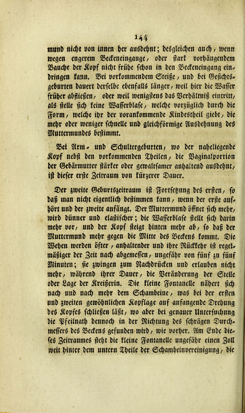 itttttiö nid)t ijon innen 6er auök^nt; teö(jlei($en aucli/ tucnn weöen engevem S5ecfenein9an3e/ ober flavf üor^ängenbem ^auc&e l^er Äopf nid&t frü^e fe^on in kn ^ecfeneingang ein^ Itmtn lann» S5ei »orfornmenbem ©feige / iinb i&ei ©eftd^tö* geluvten bawert t)evfelDe ebenfalls länget / meil ^ter bie SSaffet? frw&er aDfliiefen/ ober weil menigllen^ baö $8er^)ättttig eintritt/ (iU fteUe ft* feine SBaflterblafe/ welcj^e »oraügrict) burct) bie gornt/ welche i^r ber Doranfommenbe ^mMt^)tii öiebt/ bic me&r ober weniger fd&neüe «nb öleic^förmige ^iu^be^nung M ajiuttermunbeö bejlimmt, ^ei S(rm^ ttnb ©d&nrteröeBurten/ m ber na^ieltecjenbe Äopf nebjl ben t)orfommenben Zf^äkti/ bie SSaginalportion ber ©ebärmntter flärfer ober (jeroaUfamer an{)aUenb a«0be()nt/ ijl biefer erjle S^itxam »on fürjerer ^Dawer, 5)er jweite ©eBurtöjettranm ijl gortfegnng beiJ erften/ fo bag man nicf)t eigentlid^ beftimmen fann / wenn ber erjle anf* ^'ott unb ber jweite anfängt» 5)er Sö?«tterm«nb öffnet M nte^r/ wirb bünner «nb elaflifd&er; bie SBafferblafe jieat ftcß baritt mti)t ttnb ber ^opf jteigt hinten me?)r ab/ fo bag ber a)?utterm«nb ntejir gegen bie SWitte beö ^^ecfenö fommt* ^Dte SBeften werben öfter / an^altenber «nb t^re M(£Uf)v tjl regele mäßiger ber Seit nacft abgemeffen/ ungefähr oon fünf jn fünf 3}iin«ten; fie zwingen jnm Slacfebriicfen unb erlauben nic^t me|)r/ wä()renb ij)rer 5)auer/ bie SSeränberung ber 6teße ober Sage ber ^reigerin. 2)ic Heine gontaneOe nä()ert ftc6 nacft unb nac6 mtf^t bem 6c^)ambeine7 waö bei ber erflen iinb imiuw gewö&nlic^iett Äopftage auf anfangenbe ^rebung beö Äopfe0 fc^liegen lägt/ wo aber bei genauer Unterfud&ung bie ^feilnat^ bennoc^ in ber SKic?)tung beö fd[)rägen iDurcö* mefferö beö ^:3$ecfen0 gefunben wirb/ wie oor^er* ^nbe bte^ feö Seitraume^ (le^)t bie fleine Fontanelle ungefäSir einen Soll weit |)imer bem «mern XMl^ ber 6c?)ambeinoereinig«ng/ bie