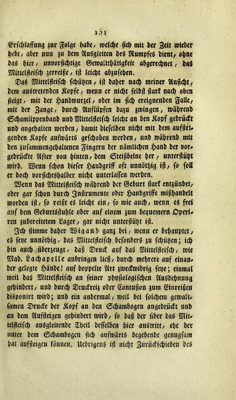 ^vfdjMm^ m ifo^ö« ^a5e/ mcJd&e ficö mit htt Seit tt^ic^cr |)c6t/ aber it«» au \>m W^kittn M Slwmpfeö Dient, ol^ne i>aö ^icr/ unoorfic^tige ©maUt&ätigfcit abgetcctinct / 9}?ittcrflcifc|> ^erreige / ifl Ictctit absufe&en, iDaö 9J?itterfIeifcl^ fcftti^cn/ iff l)aj)cr nac^ meiner ^nfic&t/ tem auötvctenben ^opfe / wenn er nid^t UM darf nac^ oben jteigt / mit t>er ^anbrourjel / ober im ficft ereignenben gaUc/ mit ber S^^tifl^/ bnrcft $tuf(öpfcn baju iwingcn; ipätren^ 6cl&amUppenbanb «nb snittelfleifcft leicht an ben Äopf gebrücTt unb angejyalten werben/ Hmit biefelben nic^t mit bem aufUu genben ^opfe anfwärtö gefcl^oben werben/ «nb wätrenb mit ben iufammengefialtenen gingern ber nämlichen ipanb ber öebrücfte Wer »on hinten/bem ©teigbeine &er/ «nterjlößt wirb» SßJenn f*on biefer ^anbgriff oft iinnöt^ig ifl/ fo foll er boc6 porjld&tö&arber nicftt unterlaffen werben, SSenn baö 9}littelfieifd& wä^renb ber ©ebnrt darf entjüntet/ ober öar fc^on burcö Snjlrnmente ober ^anbgriffe mig^anbeft worben i(l/ fo reigt eö reicht ein/ fo wie m(^/ wenn e$ frei auf bem ®ebnrtöft«()le ober auf einem a«m bequemem Operi* ren inUvümm 2a(jer / gar ni^t unterzögt ift* 3cl& fiimmc ba&er SSinanb gaui bei/ wenn er htUuptct, eö fet)e unnöttngy ba0 SHittetfleifcl) befonberö ju fd^ügen; ic^ bin auc^ überjeuöt/ bag 2)rucf auf baö ^Mtelfüeifd) / wie ?Ö?ab. Sa(^)apeUe anbringen lieh burcb mef)rere auf einan^ ber gelegte $änbel mfl)omlt^ 5(rt jwecfwibrig fet)e; einmal weil 9}?ittelfleifcl) an feiner pb^ilologifd^en Sluöbe&nung get)inbert/ unb burc^ JDrucfreij ober Sontufion §um Einreißen bi^ponirt wirb; unb ein anbermal/ well bei folcftem gcwalt-» famen ©rucfe ber ^opf an ben 6c6ambogett angebrücft unb an bem $(uffteigen ge&inbert wirb/ fo bag ber tiber baö 9}?it* telfleifcö auögleitenbe ^{)eil beffelben 6ier mMntt/ ebe ber unter bem ©c&ambogen ftcö aufwärts begebenbe genugfam tat auffleigcn tmun, Uet)rigen^ it! ntc^it Suvücffd&teben bc^