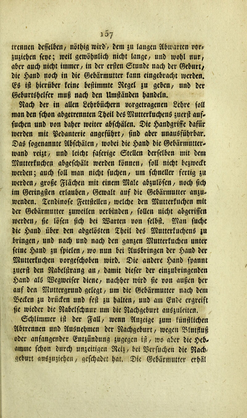 i5j tmmn beff^l^en/ tiot&iö mv\>'f Um laugen ^hrarten JujteJ)en fe^c; mil QmoW^ m<i)t lange/ tint> n)of)l nur, aber ancft ntcj^t immer/ tn bev erflen 6tunt)e nac^) t)er ©eburt/ \>k $anb nod[) in bie Gebärmutter fann ein3ebrad[)t werten. ^0 i(l J)tertiber feine bejlimmte SHegeJ geben/ «nt> ber ©eburtö^elfer muß nac6 ben Umilänben &ant)eüu 91ac^^ ber in aüen Se&rbtic^jern vorgetragenen Se&re folC man ben fc&on abgetrennten Xf)ül M a}?ntterfnc&enö jucrfl auf* fud&en unb »on basier weiter abfd&alen» 2)ie ^)anbgriffe bafür werben mit ^ebanterie angefü()rt/ fmb aber unauöfü()rbar. iDaö fogenannte ^bfcfeälen / wobei bie >panb bie Gebärmutter-» wanb reist/ unb leicht faferige ©teilen berfelben mit bem 9}?utterfudE)en abgefcftält werben fönnett/ foll nic^t bcjwetft werben; auc^ foll man nicßt fuct)en/ um fcjineller fertig werben/ groge gläc^en mit einem ^ale abjulöfen/ noc]& fic^ im Geringflen erlauben / Gewalt auf bie Gebärmutter an^u^ wenben, ^enbinofe gettflellen/ welclje ben S!J?utterfuitcn mit ber Gebärmutter ^weilen »erbinbeu/ follen nic^)t abgeriffen werben/ fie löfen bei SBarten »on felbft» Q}?an fuc^e bie ^)anb über ben abgelöi)ten ^&eil M 9Jlutterfuc^)en0 lu bringen/ unb nad& unb nact^ ben ganzen 9}?utterfucöen unter feine ^)anb ^u fpielen / wo nun bei 5lu0bringen ber $aub ber 9}lutterfuc|)en oorgefd&oben wirb, anbere §anb fpannt juerft ben Slabeljlrang au/ bamit biefer ber einsubringenben $attb alö SSegweifer biene/ nac^&er wirb fie tion äugen &er auf ben ^DJuttcrgruub gelegt / um bie Gebärmutter nad& bem 25ecfen ^u brücfen unb feft gu brtlten, unb am (5nk ergreift fie wieber bie ^^abelfc^nur um bie 5^ac?)geburt auöjuleiten; ecl;limmer iff ber gall/ wenn 5lngclge awm fünfilid&en Abtrennen uub 2(uöne^)mett ber i)?ac^geburt / wegen ^lutflug ober anfangetiber (Jntjünbung jt^ö^gcn ift/ wo aber bie^eb^ amme fcl)on burd) unjeitigen ^di, bei fSerfuc^e« bie 5]acf)^ gebuvt aw^jusk^jeu; gefc^abet bat. JDie Gebärmutter erj^äl