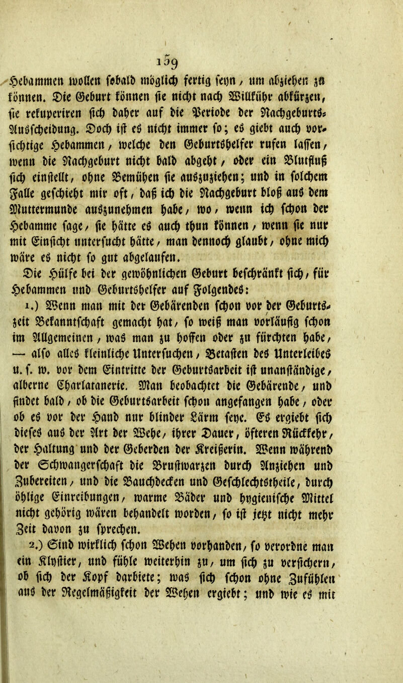 y^tbmmm mUtn iMlh mögli* Uvti^ \m / «m aHkf^m fönncn, ©ie ©e^urt fönnen fle mci)t nacö SBiüfü^v alJfürie«, fie tcfupcviren ficj) t)a|)eir auf tie ^Ueriobc ber i^acligeburtö^ ^luöfcfteibun^. ^oci) ijl md|t immer fo; cö giebt aud) ficOttgc Hebammen / n^elcöe tien &cf>txtt^f)üUv rufen laffeu/ ivenn Me ^(i(t)^chm nict)t 0al^ abge&t / o^er ein S5(utS[ug fid) einteilt, o^)nc S5emü^ett fte au^ju^ie^en; unb in forcl^em gaüe gefcbie&t mir oft, tag i* bie S)tacJ)öeburt blog auö bem Söluttermunbc auöjuneNen ^labe / wo / wen» id) fc()Ott ber Hebamme fagc/ fte ^ätte eö auc() t^un fönnen / wenn fie nur mit (Slnftc^t untcrfucöt Mtte/ man bennoc^ glaubt/ oline mi0 wäre e0 nic|)t fo gut abgelaufen. ^Die ^ülfe bei ber gewö^jntic^en ©eburt befc^ränft ftd^/ für ^)ebammett unb ^ebui-töbetfer auf golgenbeö: !♦) Senn man mit ber ©ebärenben fct>on »or ber ®eburtö^ seit S5efanntfc^)aft gemad&t f)(it/ fo weig man »oriciuftg fcöon im Mgemeincn/ waö man ju ^)offen ober jn fürdt^ten i^abe^ — alfo aücö ffeinUc&e Unterfud&en / Setaflen M Unterleiber u.f» w. bor bem (Eintritte ber ©eburtöarbeit i(t unanWnbigC/ alberne (^^arlatanerie. 9}?an beobac{)tet bie ©ebärenbe / unb finbet balb / ob bie ®eburt6arbeit fc^on angefangen ^aU / ober ob e0 üor ber $anb nur blinber Särm fet)e. ergiebt fic& biefeU auö ber 5(rt ber Seje/ ibrer 2)auer/ öfteren SHücffei)r/ ber Haltung unb ber ©eberben ber :^reigerin. Senn wä&renb ber ©cöwangerfc^iaft bie S^ruftivarjen bur* 5(nMe&en unb Subereiten/ mh W S5auc&becfen unb ©efcSlecfttötbcile, burc^ öj)liöe Einreibungen/ warme S^äber unb |)«gienifc6e mttd nicftt gebörig wären be^janbelt worbeu/ fo ifl ie$t nic^^t mt^v Seit baoon su fpred&en, 2,) 6inb wirfli* fc^on Se&en oorf^anbeu/ fo Derorbne man ein ^iDftier, unb fü&le weiterhin jU/ um ftdS) su berftcfteru/ ob ficft ber ^opf barbiete; wa^ ft* fcj^on o&ne 3ufuj)le«' aui? ber S^legelmägigfeit ber Sef;en ergtebt; unb wie e0 mit
