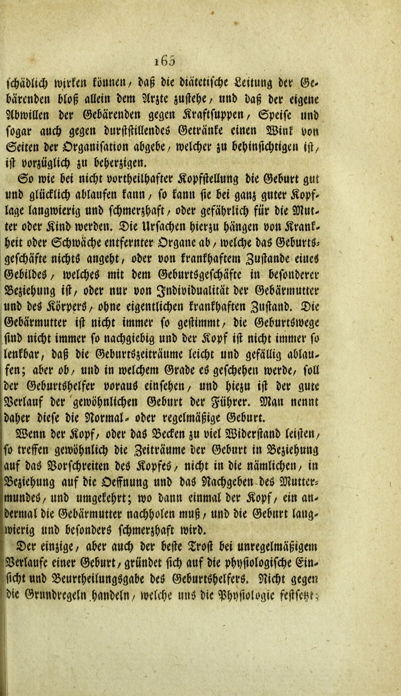 iä)mä) mdm fonnen/ tag bic Mutant ^ettuttd ber UmUn Mog atfetti bem ^tjte pjle^e / tmb bag bcr eigene %miüm ber ©eMrenbm ge^en ^taftfttjjpen / ©peifc imb fogar aucö gegen but?(lfii(lettbei5 ©etvänfe einen !Binf Don ©eiten ber Organifation abgebe/ welcjier in i&e^tnfid^tigen ijl/ tjl öofaüglicft au ^e()crjigen. 60 tt)ie M md)t mti)tiif)(ifm ^opfileönng bie ©eBurt gut unb glücfJic^ ablaufen fann; fo fann fie bei ganj guter ^opf*- läge langwierig unb fd&merj&aft/ ober gefä&rlidS^ für bie SJ?ut^ ter ober Äinb werben» ^Die Urfact)en ^ierju Wngen mx ^vanU |)eit ober 6c6n)ädS)e entfernter Organe ab / weldK baö ©eburtös gefc()äfte nicjitö ange&t, aber üon franf^yaftem Suilanbe eine6 (3tUlM/ ml(i)t^ mit bem ©eburt^gefc&äfte in befonberer 25ejie{)ung ift/ ober nur öon Snbioibualität ber (Gebärmutter unb M ^örperö/ 0bne eigentli^en franf^aften Sujlanb. 3)ie Gebärmutter i(l nid&t immer fo geftimmt/ bie Geburtöwegc .fmb nic6t immer fo nachgiebig unb ber ^opf i|l nid&t immer fo jlenfbar, bag bie ®eburti>jeiträume leicj)t unb gefällig aUm^ fen; aber ob/ unb in weld&em Grabe eö gefdS^e|)en werbe/ foll ber Geburtshelfer üorau0 einfebeu/ unb i^ieju ijl ber gute iS3erlauf ber gctt)öj)nlicl&en Geburt ber güj>rer» nennt ba^er biefe bie Slormal^ ober regelmäßige Geburt, i SBenn ber Äopf/ ober baö S3ecfen ju oiel $ß5iber|lanb leifteu/ fo treffen gen?i)|)nli* bie Seiträume ber Geburt in ^ejie^iung auf baö SSorfc^)reiten be0 ^opft^/ nid^t in bie nämlic&eu/ in peaie^ung auf bie Oeffnung unb baS ^ac&geben beö Sölutter^ ittunbeö/ unb umgefe|)rt; wo bann einmal ber Äopf/ ein an^ dermal bie Gebärmutter naci&&olen mug / unb bie Geburt lang^ wierig unb befonberö fc&mera{)aft wirb, ' 2)er einzige/ aber aud^ ber befte ^rofl bei unregelmägigem }S3erlaufe einer Geburt / grüubet M auf bie pbt)1tologifche ^in^ fid&t unb ^eurt&eilungijgabe M Geburtshelfers» ^ic^t gegen bic Grunbregeln.hanbelU/ weWe uns bic $ht)ft«>UHiie fejlfe^n