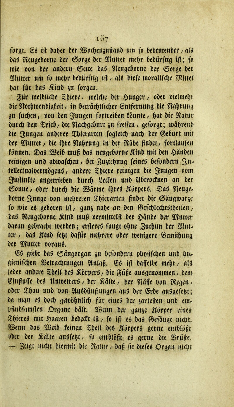 11)7 tt)te »Ott t>ev ankftt ©eite baö S^leuge^ortie ber 6oröe b^t^ QHutter um fo mc\)V bebütrfttg ifl/ a(ö Hefe moralifc^e Miiü Ht für baö Ätnb fprgen. gür n)ei5ttd)e XS)tei:c y raelcjie bcr ^ungei: / ober i^ietme^i* bie Stot^jwenbigfeit/ tu hüväcf^tüdxv (gntfernuttö bie 5laf)rung ju fuc6ett/ oon ben S^n^en fortreiten fönnte/ ^ai bie Slatur burc6 ben Zmh; bie S^ac^geDurt ju freffeu/ geformt; n)ä()renb bie Sunden anberer $H)ierarten fogleicö nacl^ ber ©eturt mit ber SWutter/ bie i\)xt 9^a()run3 tn ber 9lä&e (tnbet/ fortlaufe« fönnen, 5)a0 SBei^ mug ba^ neußeborne Äinb mit ben ^IxnUn mni^tn unb abiDafd&eu/ Ux 3«Si*-'&«n9 fetneö befonbern ^n- teaectuatoermöflenö / anbere Jl&iere reinigen bie jungen oom Snftinfte angetrtekn burcft Secfen unb 5(6trocfnen an ber (Sonne/ ober burcö bie SSarme i|)reö Körper! ^aö i^ieuge- borne Sw^S^ ^on me()reren ^i;^)ierarten ftnbet bie ©äugwar^ fo mie eö geboren ift/ gani na|)e an ben ®efdS;lec&tötf)eifen / baö 5)?eu9eborne Äinb mug »ermitterfl ber ^änbe ber SöJutter baran gebract)t werben; erjlereö fangt o&ne 3«t&un ber 90?ut^ ter / baö ^inb fe§t baför mehrere ober wenigere ^emü^una ber ü)?utter öoraul @ö giebt baö (5äugorgan ju kfonbern p^t)fifcC;en «nb ^i)^ gienifc^ien 25etra(*tun9en mal ift baffelbe mejr/ M ieber anbere ^^)ei( be0 Äörmö/ bie güge aufgenommen, bem (ginfiuffe bef Unwetter^ / ber ^ärte / ber 9^äffe m\ SHegen / ober Xf)m unb oon 5lu0bünj?ungen ber @rbe aufgefegt; ba man etJ bod^ gett)öj)nlic6 für eineö ber iartejien unb em- )?jtnbfamjlen Organe i)ält mmx ber gan^ Körper etne^ ^^)iereö mit ^mm kbecft i|l, fo i)l eö baö ©efäuge ntc^t. Slßen« bai) Beib feinen beö Äörperf gerne entblößt ober ber mu auffeilt/ fo entblößt eß gerne bie S^vMc — Setgt Hiebt ^)iermit bie i^latur / bai fte biefef Organ mein