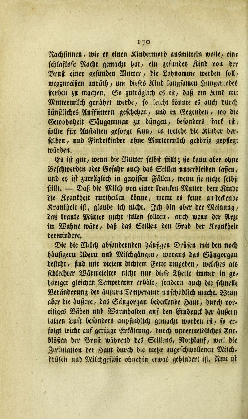 3)la*fmnen/ toit er einen Äinliermovb auömitteln mUt; eine fcölafl'ofe S)lac8t gemad&t J)at/ ein gefunbe^ Äinb r>on ^rufl einer öefnnben 9}?ntter/ Me 2oj)namme werben fod/ weöjnreigen «nrät^; ttm biefeö ^inb (angfamen ^ungertobeö fter^en machen» 60 pträgtidS) eö ift/ bag ein ^inb mit 9}?uttermitd& genährt werbe/ fo (eicl}t fönnte eö aucl) burcl) fünflticgeö^tiffuttern gefd&elien/ unb in ©egenbcn/ wo bie ^wo?>n&eit ©ängammen büngen/ ^efonberß flarf ift, föüte für 5(nfta(ten geforgt fet)tt/ in wel(^ie bie hinter ber^ feJOen/ tinb ^inbelfinber e^ne ^Imumil^H) gehörig gepflegt würben» @ö ijl gut/ wenn bie 9}l«tter felbjl ftittt; fle fann akr o&ne Sefc&werben ober @efa()r aucb baö 6tillen ttnter^Ieiben iaffen^ nnb e0 ifl aMtr^iglic^ in gewiffen püen/ wenn fie nic&t felbft 1?ittt» — ^Dag bie TOlc^ t)on einer franfen SJlutter bem .Winbe bie ^ranfj)eifc mittJieiJen fönne/ wenn eö feine anjlecfenbe Äranf&eit ijl, glänze ic^) nicftt. 30 ain akr ber SHeinung/ bag franfe 9}?ütter nic^t flitten foCiten/ auc^ wenn bcr Slrjt im SSa&ne wäre/ bag baö ©tiUen ben ®rab ber Äranf^eit üerminbere* ®ie bie 9}li(cö aöfonbernben l^äufigeu 5)rüfen mit ben noc& ^)äuftgern 5(bertt unb iS^iJdSigcingen/ worauf baö 6äugorgan teilest/ jtnb mit öielem ti(f)tm gette umgeben/ weld[)eö aU fcfelec^ter SBärmeleiter md)t nur biefe %J$dk immer in ge- i^öriger gleichen Temperatur aUlt/ fonbern au(i) bie fc^neUe SJeränberung ber äugern Temperatur unfc&äbtic^^ ma<i)U SSenn akr bie äugere/ baö 6äugorgan i&ebecfenbe $aut/ burcö eiligem 23ä^en unb SlBarm^alten auf ben (^inbrucf ber äugern falten Suft befonbert) cmpftnb^ic^) gemadi)t werben ift; fo er^ folgt leidet auf geringe ^rfäftung/ burc^ unuermeiblic^eö ^nt. biegen ber ^rujl wä^renb M 6tiüenö/ S)lotj>lauf/ weil bie Sirfulation ber ^aut burc^ bie me^r angefc^woflenen 9KtldSf* brüjen unb ^iilc^gefäge o^nc^n erwa^ gej)inbert ijl, ^un ijl