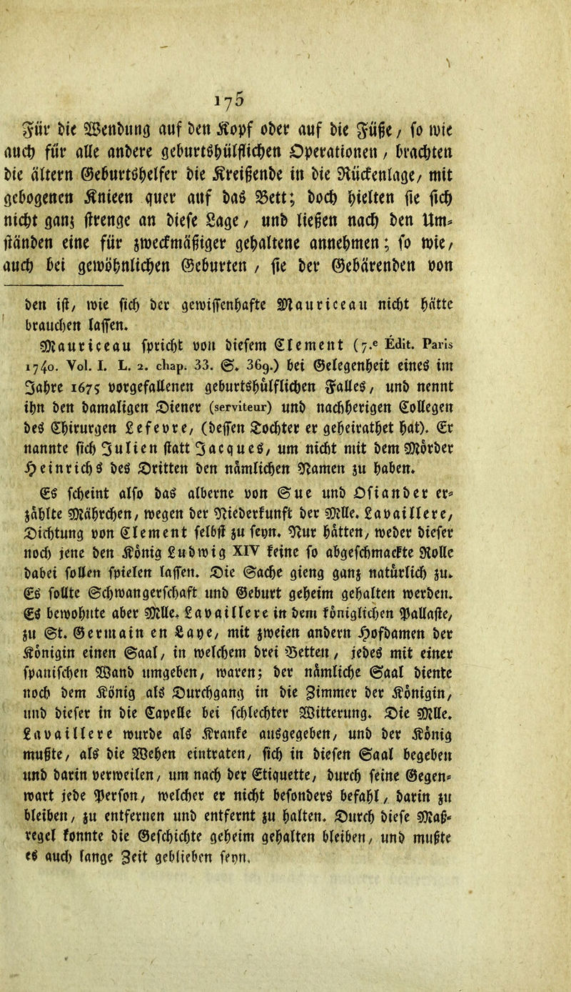 ^ pr Ut Scntunö auf ^en Äopf obet auf bie gügc/ fo ivie auct^ für atte anbere öebut:t0!)üWc6ett Operationen / Dmc^ten tie äJtern @e6ut:tö|)elfer bie ^Kreigenbe in bie SHücfenlage/ mit (jebogenett ^nieen quer auf baö $)3ett; bo* hielten fte fic^ nic^t gan^ jlrenge an biefe Sage / unb liegen nacö ben Um^ llänben eine für jwecfmäßiger ge^jaltene annehmen; fo »ic/ aucö genjö()nlicl&en Geburten / fle ber @eb(irenbett t)on öen i(l/ wie fic5 ber gemtffcn^aftc SO'lauriceau nicöt ^ättc braud)ett (aflfen» ?0{auriceau fpvic^t uon btcfem Slement (j-^Edit. Paris 1740. Vol. I. L. 2. cliap. 33. (g» 369.) &ei ©cfegcnl^cit eineö im 3a]&re 167? »orgefattenen ge&urtöj^ulflitiben ^alleö, unb nennt i^n ben bamatigen ;Dienec (serviteur) «nb nacb^erigen Sollegen beö Sl^irurgen ßefewre, (befen ^od&ter er ge^eitatl^et l^at). €r nannte |ic6 3ulien (latt 3acqueö, um niefit mit bemg!)lorber ^tinvid)$ beö ^Dritten ben ndmlicften ^Ramen ju H^tn* €^ fc^)eint alfo baö albetne uon @ue unb Ofianber er* ja&Ue sOJä^rc^eu/ wegen ber g^ieberfunft ber Me» fiat^aillere, ;t)tcfitung »on Clement felbfi s« fc^m» ^ur l^dtten, meber biefec nod) jene ben Äonig £ubn)ig XIV feine fo a^efcfimacFte «Kollc babei foUett fptelett taflTeti* ;öte (gac^e gieng ganj naturltd) ju* €ö fottte @d)n)angerfc^aft unb ©eburt ge^ieim gel^alten Werbern €^ bewol^ute aber sülUe* £aoaillere in bem f6mgltd)en iPaUafie/ au @t» ©ermain en Sape, mit jweien anbern ^ofbamen ber Königin einen ©aal, in welchem brei ^Betteu/ jebeö mit einer fDanifcfien SSßanb umgeben, waren; ber ndmlic^e ©aal biente nocb bem ^önig aU ^Durcfigang in bie Simmer ber i^onigin, unb biefer in bie (JapeUe bei fc^lec^ter SfÖitterung* ^Die SSJjUe, £aoaillere würbe alö ^unU ausgegeben/ unb ber j^onig mufte, al^ bie Sffie^en eintrateu, jic^ in biefen ©aal begeben imb barin mmiUn, um nac^ ber €tiquette, burc5 feine @egen* wart jebe ^perfon, weld)er er nic^t befonberö befal^l, barin ju bleiben, ju entfernen unb entfernt ju l^alten. ^DurcO biefe sjjiat^* regel fonnte bie ©efc^ic^te gel^etm gel^alten hUiUn, unb mu^te «ud) lange Seit geblieben fe^n.