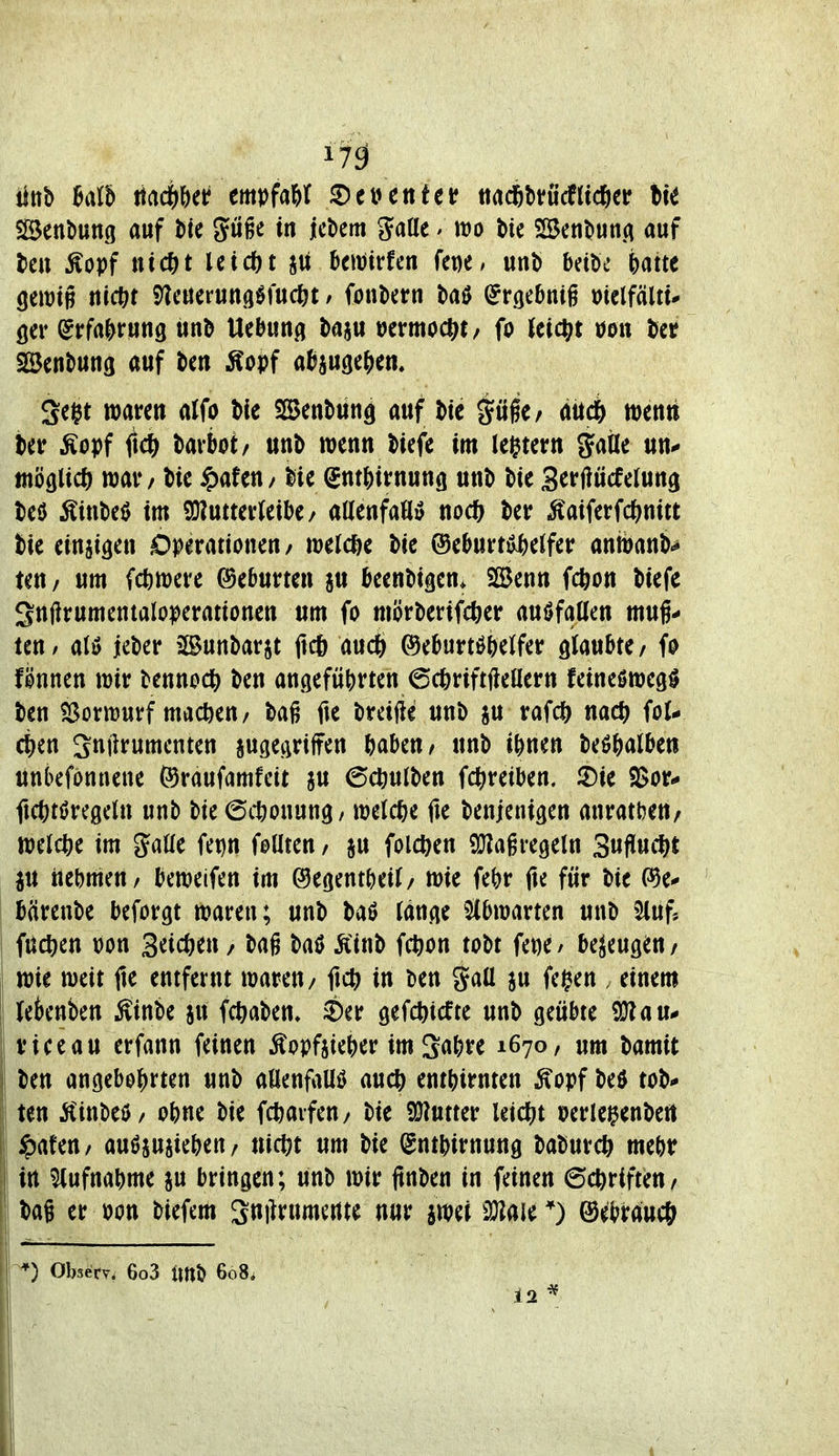 i7ä Senkung auf t>k Juge in jcbem gatte / m bie SSetibutiA auf Im Äopf nic^^t leidet ja Jicitjirfen fepe, unt> beibe i)atte öewig ttict^r i^lcuerungöfudEjt / fonktn baö (^rgebnig mlfäitu öer (Jrfa&rung itnb Uebun^j baju wmoctif/ fo Jet($t öon tat Söenbung auf bcn Äopf aJjjugcj^en, Segt waren aJfo bfe SCSenbun^ auf \>ic ^üfe/ ätidb wcnti ter Äopf M darbot/ unb wenn biefe im legtern gatle un^ möglich) war / bie ^)afen/ lie Sntbirnung unt) bie Serflücfelung M ^iwM im 9}?utter(eil)e/ aUenfafl» no<t) ber ^aiferfdf^nitt tie einjigen Operationen/ wetd&e bie ®eburrö^e{fer anwanb^ teu/ um fc^iwere Geburten ^u beenbigen* SBenn fcfeon biefe 3nftrumentaloperationen um fo mörberifcber auffallen muß- ten/ atö jeber Bunbarjt ftcö aucö ©eburtöbelfer glaubte/ fo fknen wir bennod^ ben angeführten 6(6riftftenern feineswegö ben Sßorwurf machen/ bag fie breifte unb ju rafcft nac^ fol- ct)en Snilrumenten jugegrilfen babeu/ unb ihnen beöftalben unbefönnene föraufamfeit au 6cöutben fc^^reiben. 2)ie 2>or- fi(()töregeln unb bie ©ttonung/ welche fie benjenigen anratbeu/ welc^)e im %aUc Um foüten / ju folc^en 9}Zagregeln 3ufiucl)t iu nehmen/ beweifen im ©egentheil/ wie fehr fte für bie (^e* bärenbe beforgt waren; unb baö (änge ^^bwarten unD *^uf* fuct)en Don Seic&en / bag baö Äinb fc^on tobt fepe/ bezeugen/ wie weit fte entfernt waren/ fict) in ten gaü ju fegen , einem tetenben Äinbe ju fc^aben» ^Der gefchicfte unb geübte iü?au# vice au erfann feinen Äopftieber im 2«bre 1670, um bamit ten angebohrten unb aöenfaUö auch enthirnten ^opf beö tob* ten jCinbeö/ ohne bie fchaifeu/ bie SJ^utter leic^^t »erlei^enbeiit I ipafeu/ auöjujiehen/ nicfet um bie (gnthirnung baburc^ mehr I in Aufnahme §u bringen; unb wir ftnben in feinen 6chriften/ ba§ er »on biefem Smlrumcrtte nur jwei üJlaie *) ©ebraucö 0 Observ. 6o3 imö 608.