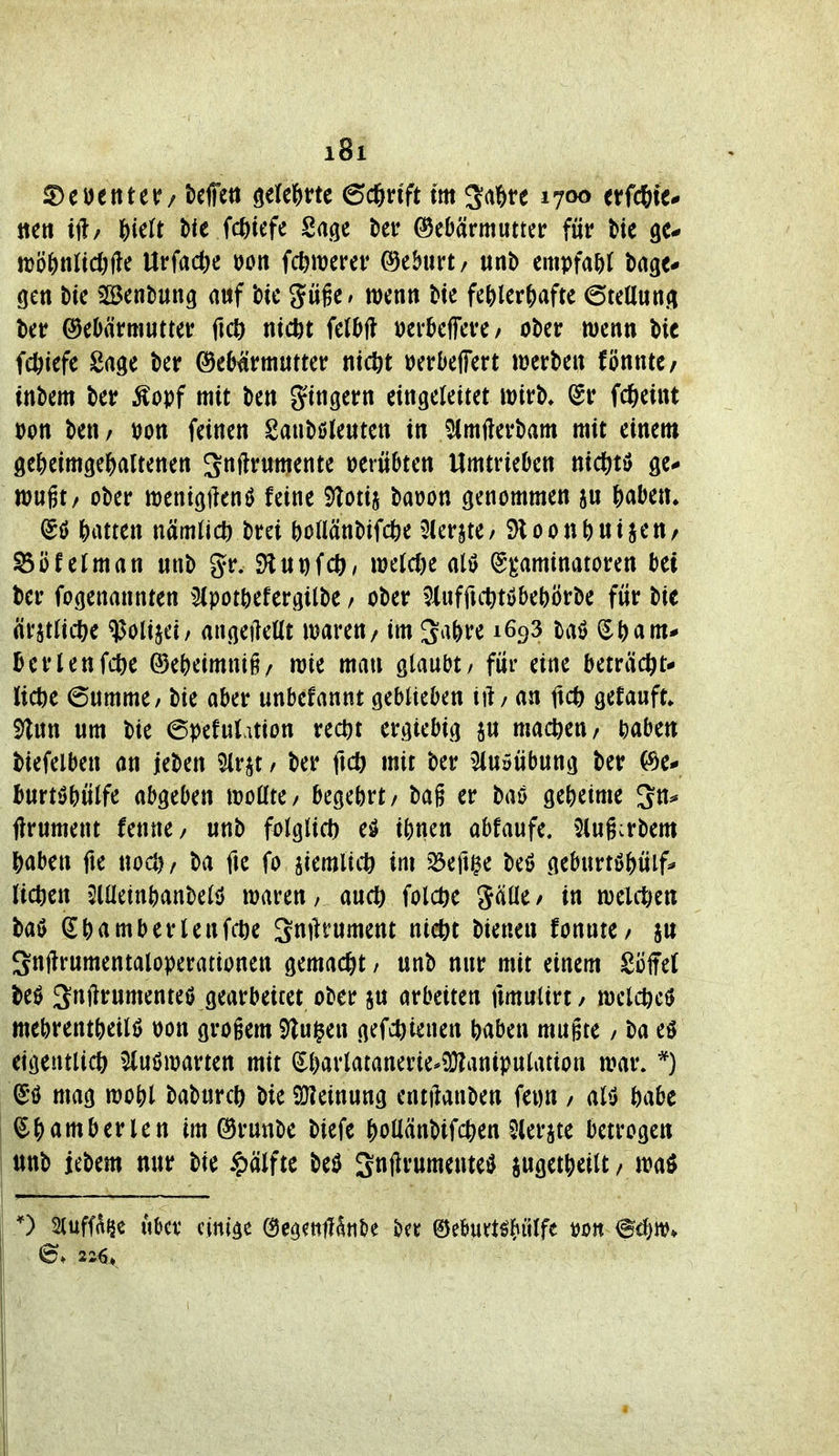 S)eöetttetr/ kffeti öele&rtc 6c6nft im Sa^re 1700 effcStc* jteti tjb {)ielt t)ie fc^iefe Sage t)ei* ©eDärmuttcr für t)te gc- n)öf)nJic()fte UrfadK »Ott fc^merer Geburt/ unb emptW dage- gen t)tc 5ßJent)ung auf bte güge» wenn Me Mtvi^afu ©teUung ©eOärmutter ficö ntcbt kM mMmf ober wenn bic fct)iefe Sage kr ©e^^rmutter üerDefFert werben fönnte/ inbem ber Äopf mit ben gtngern eingeleitet wirb, @r fd&eint »on ben/ tJon feinen Sanböleuten in 5(mfterbam mit einem ge&eimge|)altenen Sftf«mente oerübten Umtrieben nic^^tö ge# wugt/ ober wentgftenö feine 5)totij bauon genommen an H^tiu (5ö J)atten nämlich brei ()oaänbifc^)e 3U'rjte/ SloonNi^*»/ fei man unb gr. SHUDfcö/ welche ali> (S)^aminatoren bei ber fogenannten ^^pot&efergilbe / ober ^iuffuttöbeWrbe für bie ärstiicl^e ^olijei/ angeiMi waren / im 3^i^re 1693 baö i^Nm* üerlenfc^)e ®e^eimni§/ wie man glaubt / für eine beträcftt* licöe 6umme/ bie aber unbefannt geblieben iil / an ftc^ gefauft. 5)lnn um bie 6pefut.uion rec^t ergiebig p machen/ ^abe« biefelben an jeben 5lrp / ber ficö mit ber ^luöübung ber (^e* fcurt»3bülfe abgeben wollte/ begehrt/ bag er baö geheime ftrument fenne/ unb folglicl) eö i()nen abfaufe. 5tug:rbem ^aben fie noct)/ ba fte fo jiemlitt) im 33efi$e beö geburtö&üif^ (ict)en 3lüein^anbelö waren, auc^ folctie gälle/ in welitien baö (J^)amberlenfcöe Smirument nic^t bienen fonnte/ jn Snftrumentaloperationen gemacht / unb nur mit einem Söffet be0 3^jirumenteö gearbeitet ober jn arbeiten fimulirt/ welc^cö mebrent^)eilö won grogem S^lu^en gefc^ienen ^aben mugte / ba eö eigentlich ^uöwarten mit ^l)arlatanerie*?Ülani)?ulation war. *) ^'ö mag wo|)l babnrcl) bie 2)?einung entftanben fei)n / alö öabc amberlen im (Srunbe biefe ^ollänbifc&en Slerjte betrogen nnb iebem nur bie ^älftt beö SnjlrumenteiJ suget^tt/ waö 0 Sluff^^e Uber einige OeoeittHtitie t^n ©eburtö|»iilfe tjon 6. 2Z^