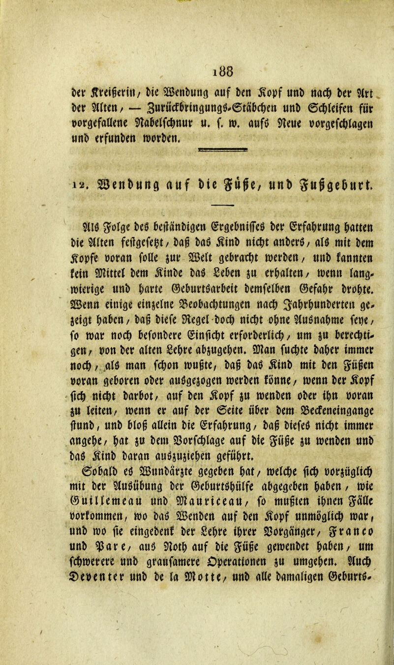 ffteigcfiti/ Ik 5©enbun3 auf ten ;^opf uttb ttad^ fKrt. Uv 5(Uen/ — Surucf^rinöungö.'^t^iDctien tinl) 6c6(dfctt für torgefaüene S)la&elfc^)nut f, aufö 9?eue »otr^efcftiagen Mnl> erfunten morgen. 12. sSenbttnö auf t)ie Siife/ unh SußfleSiirt tte ^(ten feftgefcgt/ t>ag baö ^m\> ntcftt atiberö/ alö mit tiem ^opfc t)Ofan foae 2Be(t gebrar^jt werben / itnt) fannten fein '^itul bem Äin^e SeOen an er&aUen/ tuenn lang* mierige wnb f;artc ©eburtöarbeit tiemfelben ©efa^r tvo^tt SBenn einige einzelne ^eobactitungen nac& ^aMm\)m(n ge* jeigt f)a0cn/ tag tiefe Siegel boc^) nicfet o^ne ^uöna()me im/ fo war nod) befonbere ^infidS)t erforberUc^? / nm berec^ti* gen/ i)on ber aUen Se^^re a&juge^en» Sülan fuc&te ba&er immer nod5>/ ,aI0 man fcfeon mite, bag ba^ ^inb mit ben giigen woran geboren ober anögejogen werben fönne/ wenn ber Äopf ficö nic&t barbot/ auf ben Äopf ju wenben ober ijjn t)oran jtt leiten/ wenn er auf ber 6eite über bem SBecfeneingange ffunb/ unb blog allein bie ^rfaj>rung/ baß biefeiJ nid^t immer ange|)e/ f)at ju bem Söorfd&lage auf bie güge iu wenben unb ba0 Ä'inb Uuti auöiujie()en gefü{>rt, 6obalb eö ffinnbcirjte gegeben Ht/ welc&e ftc^^ t)orjüglic& mit ber Sluöübung ber ©eburtöWilfe abgegeben gaben / wie ©ütllemeau unb SWauriceaU/ fo mußten i&nen g0c üorfommen, wo baö SBenben auf ben ^opf unmöglich war, unb wo fie eingeben! ber Se&re ijirer «Vorgänger/ granco unb ^att/ am 5)lotMuf bie pße gewenbet gaben/ um fcgwerere unb graufamere Operationen ju umgegen» Slucö S)eöenter unb be la 9}lotte/ nnb alle bamaligen ©eburtö*