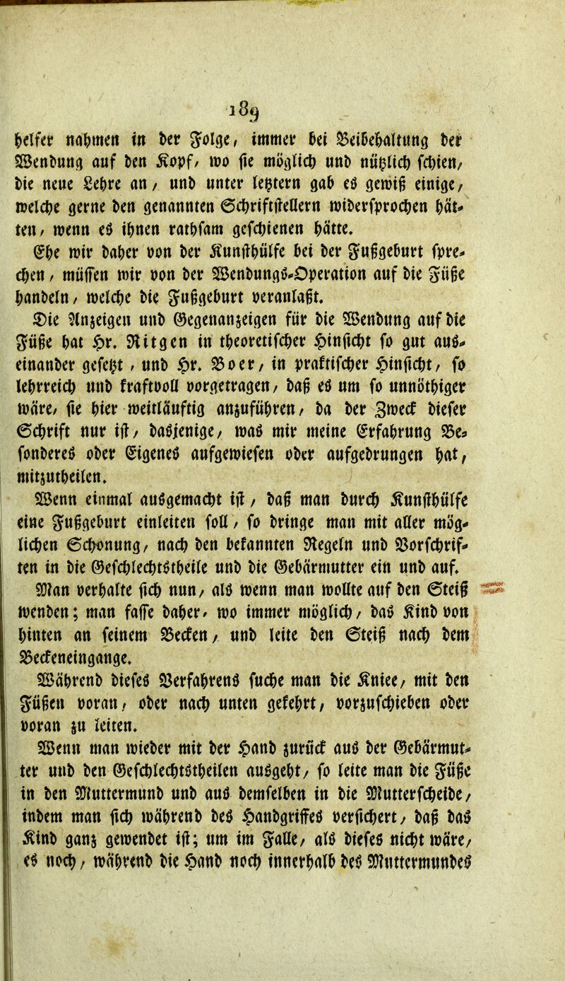 2Bent»utt.(i auf Un ^Äopf/ m fte moißd) m\> tiü^üd) fcl)ten; t)ie neue Se()re au/ unb unter tei^tern ga^ eö gemifi einige/ mel(^e gerne ben genannten 6t1)riftj?eaern witerfproc^jen \)äu teu/ wenn eö i^jnen rat()fam gefd)tenen ^ätte. ^f)( mv l)a()er t)on ter Äunft^)ülfe ki t)er JJuggeDurt fpre^ c^en / mülTen wir Don ber SlBentungö^Operation auf t>ie Süge (;ant>eln/ melcjie bie guggeburt »eranlagt. ®ie ^(nsetgen unb ©egenanjeigen für Me 5£Benbung auf Me güge M $r, SHitgen in tJ)eoretifcJ)er ^inftc^^t fo gut auö«* einanber gefegt / unb §r» ^oer/ in praftifcfter ^infic^t, fo le|)rreicö unb fraftooU vorgetragen/ bag eö um fo unnöt^igetr wäre/ fie j)ier weitlciuftig anjufüjjren/ ba ber 3tt)ecf biefer 6c&rift nur ifl/ ba^Jenige/ waö mir meine ^rfa^jrung S^Cs fonberei) ober ^igeneö aufgewiefen ober aufgebrungen Wf witjutbeiten» i Slöentt einmal auögemac^t ifl / bag man burc^ ^unflMtfe eine guggeburt einleiten fott / fo bringe man mit aöer müg-» licfeen 6df^nung/ md) ben befannten Siegeln unb «Borfcferif«» i tcn in bie ®efd;lect)t^t()ei(e unb bie Gebärmutter ein unb auf» I S(J?att »erhalte fic6 nun/ alö wenn man woUte auf ben 6teig ä wenben; man faffe ba^er* wo immer möglich/ t>a^ ^inbt)o« l)inten an feinem S3ecfen/ «tib leite ben 6teig nac^ bem ^ecfeneingange» SBä^)renb biefeö S3erfa&renö fuc6e man bie Äniee/ mit be» gügen »oratt/ ober nac^ unten gefej>rt/ »oraufc&ieben ober 1 »oran ju leiten, SBmx man wieber mit ber ^anb juröef am ber ©ebärmut^ ' ter unb ben ®ef(^)Iec6töt^)eilen ausgebt/ fo leite man bie güßc I in ben 9[Jiuttermunb unb auö bemfelben in bie QJiutterfc^eibe/ ittbem man fxd) wäbrenb beö ^anbgriffeö »erfid&ert/ bag ba^ ^inb gans gewenbet ifl; um im gaöe/ M biefeö uicj^twäre/ e^ noc^ / wäfir^nb bie ^)anb uoc?> innerhalb M 9}?uttermunbeil