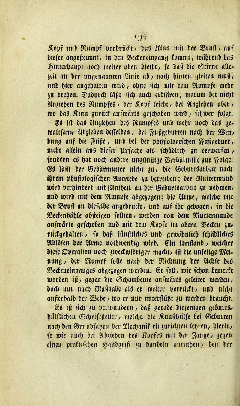 ^opf tini) SHiim??f Dorbrücft/ ha^ Mmi mit Uv S&vu\\f auf tiefer angeftcmmt/ in kn Söccfeneingang fommt, n)(i()rent» ba$ §intcr{)a«pt noc6 weiter oOe» Meil)t/ fo tag tie 6urne aUe* seit an ter tm^enannten Sinie ahf na* ^)inten gleiten mng, iinb ^ier angehalten wiit, o^)ne fid& mit tem SHumpfe me^r ju trej)en» ^Daburdjj läßt fiel) auc^) erflären, marum ki nicftt $(njie6en M Slumpfeö/ ber ^opf leicht/ bü 5(njie^)ett aber/ wo taö Ätnn aurücf aufwärtö gefc^oben wirb/ \d^mv folgt» (Jö ift baö 5(n5ie()en beö SHumpfeö unb me()r noCt) baö ge* waltfame 9ibjie()en beffelben/ bei guggeburten nacl) ber iBem bung auf bie güfe/ unb bei ber p^)Dfiologifct)en guggeburt/ uic^t allein auiJ biefer Urfa^e alö fcöäblic|> au verwerfen / fonbern eö j)at no* anbere ungünftige SSerbältnifFe jur golge» (5ö lägt ber Gebärmutter nict)t ju, bie (^eburtöarbeit nad& tjjrem pbt)ftologifc&en Eintriebe ju betreiben; ber SJJuttermunb wirb »er?)inbert mit r^ntbeil an ber ©eburt^arbeit ju ne()men/ unb wirb mit bem Stumpfe abgezogen; bie $irme, welche mit ber S5rujl an biefelbe angebrücft/ unb auf ibr gebogen / in bie ^ecfenbö&le abiieigen foHteU/ werben oon bem 9Jiuttermunbe aufwärts gefc^ioben unb mit bem Äopfe im obern S3ecfen ju^ rücfgebalten / fo bag fünjlliclieiJ unb gewü^)nlic^ fcftäblicfee^ 5lblöfen ber 9(rme notbwenbig wirb. (5in Umflanb / welcher tiefe Operation nodj^ jwecfwibriger mac^t/ ift bie unfelige ^tu nung/ ber Stumpf foüe m(i) ber SHicötung ber M)fc M S$eeJeneingangeö abgezogen werben. @r foü/ wie fc^on bemerft worben i|l/ gegen bie 6c^ambeine aufwärts geleitet werben/ bodS^ nur nac^ SOIaggabe al0 er weiter oorrücft/ unb nic^t auger&alb ber Bebe / wo er nur unterflui^t ju werben braucht» (S'ö ift ftcö üerwunbern / bag gerabe biejenigen geburtö* |)ülflicl^en 6(^riftileaer / weld&e bie ;^uttflbülfe bei Geburten nact) ben Grunbfä^en ber SJJec^anif einjurict)ten le&ren, hierin/ fo wie auc^) bei Jlb^iebcn beö ^opfei? mit ber Bringe/ gegen einen praftifdjeu ipanbgviff ju Banteln anvatbeu/ ben ber