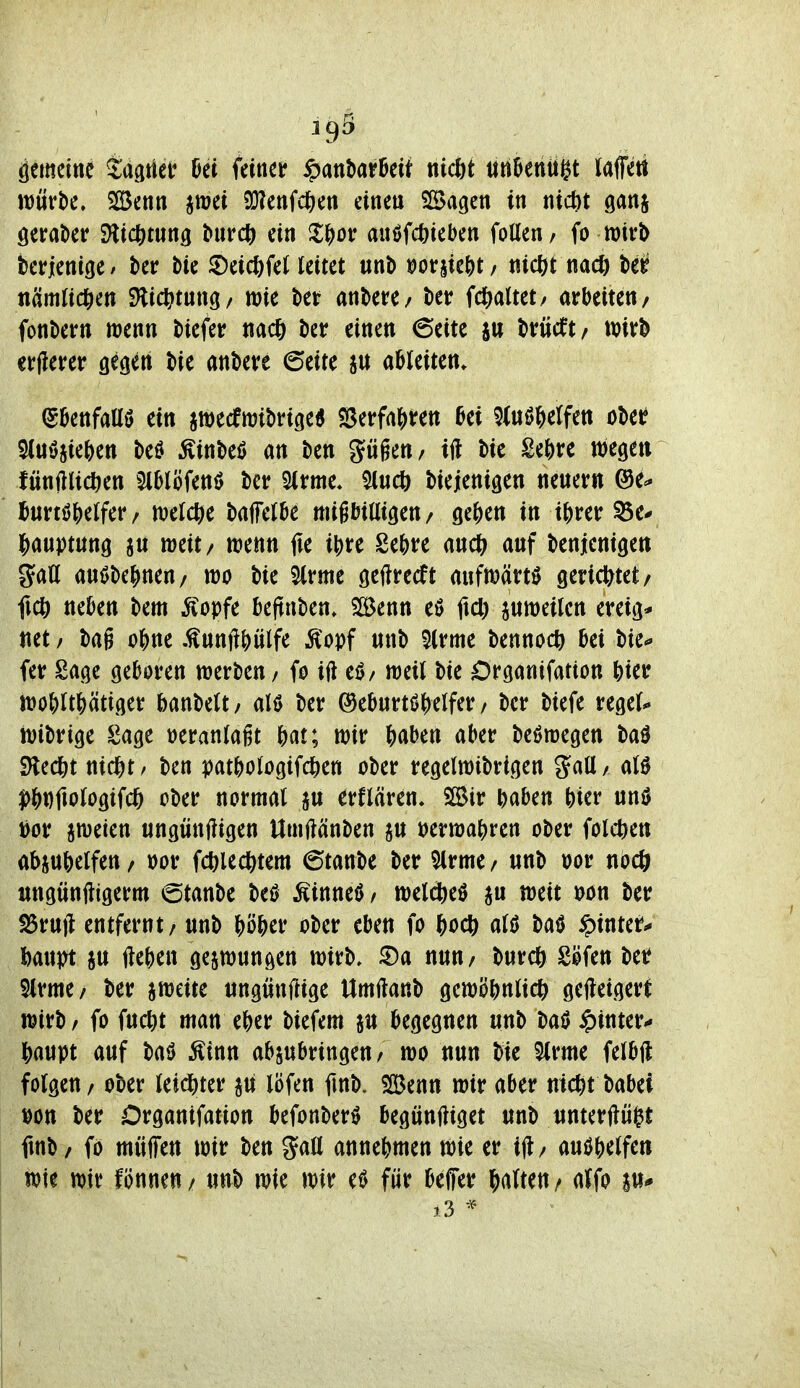 1^5 äemeine tagtiet Ui feinet ^anUtMi nicht ttn^eniti^t laffett \nüvt>c, SBenn iwei 2}lenfc6en eine« Slöagen in nicbt ganj öeraber SHicfttnng ^nrcö ein Jl^ot: auöfcöieben foUen/ fo mt^ berienige / kr bie ^Deicl)fel leitet nnt) »or5ie^)t / nicßt nad) ber nämlidSien dii(i)t\XH/ mie bei: andere/ ber fdf^altet/ arbeiten/ fonbern njenn tiefer nacö ber einen 6eite sn briicft/ tt)ir^ erllerer gegen t>ie andere ©eite ableiten. (gbenfaüö ein jwecrnjibrige« «ßerfaj^ren bei 5(nö^elfett oM 5(uöiie{)en beö Äinbeö an ben gügen/ ift bie Sebre wegen fünftlicöen Slblöfenö ber 5(rme. $lucö biejenigen nenern @e^ ^urtöjetfer / ml(S)t bajfetbe migbiUigen/ ge^jen in i^rer ^e* Jiauptung an weit/ wenn (u ibre Sebre anct^ anf benjcnigen gaU anöbe^nen/ wo bie ^rme geftrecft aufwärts geridbtet/ ficö neben bem ^opfe beftnben. SSenn eö ftd) jnweilcn ereig* netz bag o^ne .^nnft|)ülfe Ä^opf nnb 5(rme bennoc^ bei bie^ fer Sage geboren werben / fo ift eö/ weil bie Drganifation bier wo^)Itj)ätiger banbelt/ alö ber (^ebnrtöWfer / ber biefe regel-. wibrige Sage veranlagt Ht; wir ^)abett aber beöwegen baö SHed&t nid&t/ ben patbologifcben ober regelwibrigen $5atl/ alö ^J)Dfiologtfc6 ober normal jn erflären. Sir baben bier unö i[)or zweien «ngünfligen Umftänben jn »erwabren ober folct)ett abjnbelfen / oor fcbled()tem 6tanbe ber ^Irme / nnb oor nöcö «ngnnftigerm 6tanbe M Äinneö / weli^eö weit t^on ber ^rnft entfernt / nnb ?)ö&er ober eben fo ^oc^) alß batJ ipinter^ Um SU fte^en gezwungen wirb, ^a nnn/ bur* Söfen ber 5lrme/ ber aweite tingwnftige Umftanb gewöbnltdb geweigert wirb / fo fncbt man eber biefem ju begegnen «nb baö hinter*- |)a«pt auf baö Ätnn abzubringen/ wo nun bie 5lrme felbft folgen / ober leidbter aii löfen finb. %tnn wir aber m<t)t Mhü öon ber Organifation befonberö begönftiget «nb unterftü^t ftnb / fo müffen wir ben annebmen wie er ift/ m^Wfcn wie wir fönnen / unb wie wir e^ für beffer galten / atfo au*