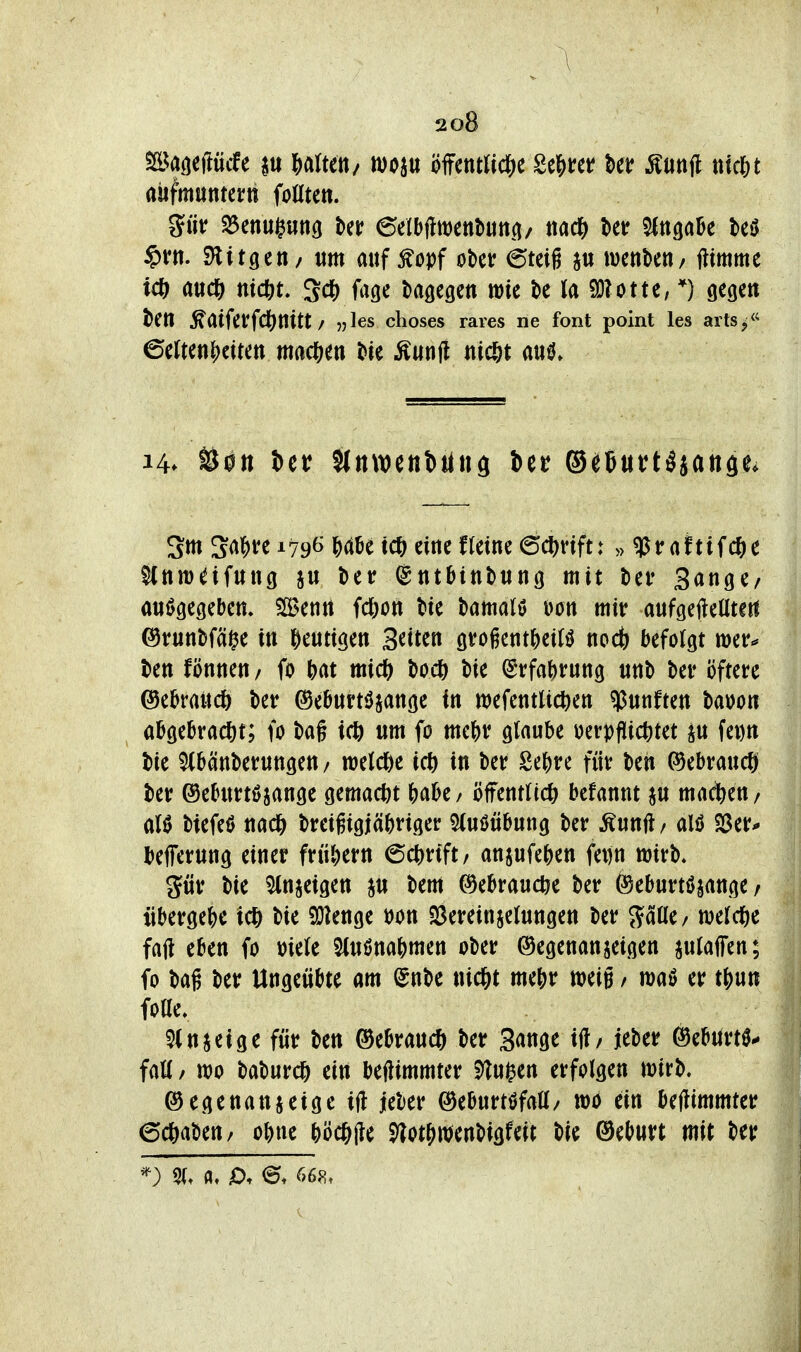 \ 208 anfmnman foßten. §rtt. SHitgen/ um auf ^opf obcv 6teig wenbeti/ ftimme icf) mtf) niä^L 'Sä) j\igc bagegcn wie bc la 93?otte, *) gegen beti ^atfetfd()nitt / ^les choses rares ne font point les artSj <^ ©erten?)citett ma(^m Me Äunji «ic&t aiil Sm Sa|)ve 179^ ^dbe iCi) eine fteine (5(^)vift: »«Praftifcfte SCnm^ifung ju ber ©titbittbung mit bei* Sange/ ani^gegeben. ?Senrt fcfton bie bamatö Don mir aufgefteütert ©rnnbfäi^e in ^entigen Seiten sroientjeirö nod^ befolgt wer^ ben fönnen / fo Ht micft bocß bie (Srfa^rung «nb ber öftere ©ebrattcö ber ©ebnrtiJjange in wefentUc^en «Pnnften bawon abgebracht; fo ba§ iä) um fo me^r glaube i)ert)fli(^tet ju feDU bie ^banberungeu/ raetcöe ich in ber Se^re für beit (^ebraucö ber ©eburtöjange gema(tit ()abe / öffentlich befannt ju mad^en / al0 biefeö nach breigigj(ibriger 5(uöübung ber ^unjl/ alö ^Stu befferung einer frühern 6chrift/ anjufehen fei)n wirb. gür bie 5ln§eigen ju bem Gebrauche ber ©eburtöjange / übergehe ich bie 9}?enge »on S3ereinjelungen ber ffaüe/ welche fafl eben fo »iele 5(uönahmen ober ©egenanjeigen julaffen; fo bag ber Ungeübte am ©nbe nicht mehr weig / waö er thun foae, ^injeige für ben Gebrauch ber Sange ifli/ jeber (^ebtirt^^ fall / wo baburch ein beflimmter 91ui^en erfolgen wirb. ©egenanjeige ift jeber ©eburtöfall/ wo ein beffimmter 6chaben/ ohne höchjle S>lothwenbigfeit bie 0eburt mit ber