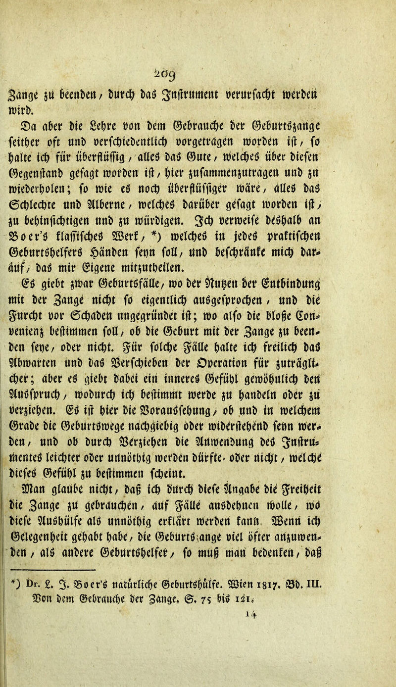 Sange sit teenbett / Mi) 3ttj?ntmettt i^erurfacftt \m\>m Wirt). im\)iv oft unt) oerfcötckntltc^ wöetvagen roorben ift/ fo |)aUe td^ für überfitiffiö / aüeö ba^S ©ute/ welc^e^ über biefett ©cgcnilanb gefaxt njotbcn ift/ ^ter jufammenjutragett unb wieber^oien; fo wie noc^ überflüfftgetr iMre/ düeö baiJ 6ct)Iccöte ttnb silberne / tücWeö barüber g^fagt wotben ijl / au bcf)tnfic^)ttgen tmb itJüvbigett* 2* ^cmdH biföOatb an löoer'^ flafftfcbeö SBerf/ *) welcbeö in jebeö prafttfcfteti ®eb«rtö()crfer0 ipänben fet)n foü/ ttnb befc^rÄnfe micö bar* änf/ ba<J mir (Eigene mitjutljeilen* (Jö giebt gföar ©eburtöfafle/ wo ber jlugen ber Sntbinbang mit ber Sange nic&t fo etgentlicl^ anögefprod^en / tinb t>ii %nvdn m (S($abett ungegrünbet ift; mo alfo bie bloge Gon^ Denienj befttmmen fofl/ ob bie ©cburt mit ber Sange been* ben fet)e/ ober nic^t gür fö(cöe gäüe fealte tcö freiließ baö 5(bmarten iinb baö Söerfc^ieben ber Operation für jutrcIgU* ct)er; aber e^ giebt Uhü eiti inneres Öefüöl gen)ö^n(icö bert $i«0fpruct> / tüoburcö beftimmt werbe au ^awMn ober »erpe^en. ^'ö ift Wer bie 23orauöfe^ttng> ob unb in melcöem ©rabe bie (^ebürtöraege nachgiebig ober wibenle^jenb feön wer^ beu/ unb ob burcö SSerpe^en bie 5(rtn)enbung beö ^nftriis jlienteö leid&ter ober urtnötl)ig loefben bürfte. ober tiidjt, xaiX^i ©efübi ju befttmmcn f(^)eint. 3}?an glaube ntcöt, bag ieö bnrc{> biefe ängabe bie ^rei^^eit bie Sange jit gebraudjen / äiif gäUe auöbebncn t^oUe / biefe 5Iuöbülfe alö unnött)tg erflcirr werben fann iSentt icö Gelegenheit ge()abt ^jabe/ bie ©eburtö.ange oiei öfter arti^uwen^ beU/ ali) anbere ©eburtf^Wfer / fo mug man \ii\>i\sXiVi i ^i^l Dr. 5, «Boer'ö itaturltcbe ©ebiirtöbuife. «Steit i8i7» »3b« lU. fOon bem ©e^vaucl)? ber ^Änge» 7S biö 121*