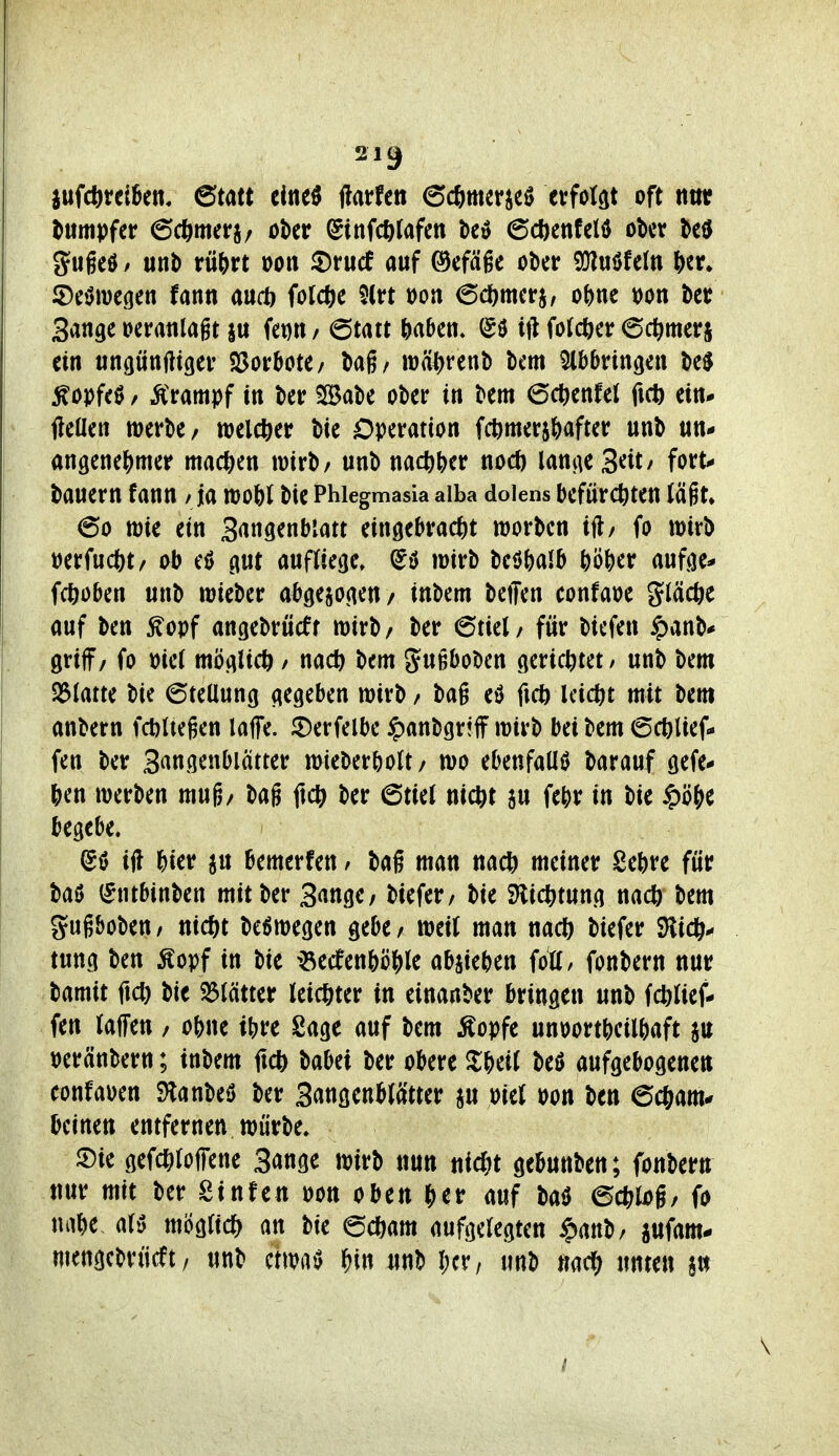 inMttiUn. emt cine^ ftatfen ec^mcr^eö erfotat oft tttn; dumpfer ©cftmerj/ ober lginf(t)lafctt be» 6cöenfeld ober M gugeö / uni) rü&rt oon 2)rucf auf ^efäge ober SDluöfel« fter» ©eiJmegen fann aud) fotcfec $(rt loon 6c()merj, oi^nt tjon ber Sange oeratilagt |u fei)« / (ötm HHn. (Sö ttUofcöer 6ct)merj ein «ngünWger ^ovhott/ Uh wä^renb bem Abbringen M ^opfeö / Krampf in ber SlBabe ober in bem 6cl^enfel ficft ein* fteüen merbe/ welc^)er bie Operation fcijmer^after unb un* angenej^mer machen wirb/ unb m(i)\)tv nod) lan^eS^it/ fort-* bauern fann /Ja mo^)I bie Phlegmasia alba dolens befürchten iäiu 60 wie ein Sangenblatt eingebracjit worbcn ift/ fo mirb »erfuc&t/ ob gut aufliege» mirb beöNib hö^)er aufge* fcöoben unb wieber abgezogen/ inbem bellen confaoe gläcfee auf ben ^opf angebrücff wirb/ ber 6tiel/ für biefen $anb* griff/ fo mi möglich / nach bem JttB^Jobcn gerichtet / unb bem S3latte bie 6teUung gegeben wirb / bag eö fich leicht mit bem anbern fchUegen laffe. ^erfelbe ipanbgriff wirb bei bem 6chlief- fen ber S^ngenbiätter wieberholt/ wo ebenfaUiJ barauf gefe- hen werben mug/ bag ftch ber 6tiel nicht ju fehr in bie §ö()e begebe. @ö ifl &ier ju bemerfen / baf man nach meiner Sehre für baö (^ntbinben mit ber 3«tige/ biefer/ bie SHichtung nach bem gugbobeu/ nicht be^wegen gebe/ weil man nach biefer SHich* tung ben Äopf in bie ^^ecfenhöhle abrieben foü, fonbern nur bamit fich bie Blätter leichter in einanber bringen unb fchlief- fen laffen / ohne ihre Sage auf bem Äopfe unoortheilhaft au peränbern; inbem ftch t)aM ber obere ^Iheil M aufgebogenen confaoen S)lanbeö ber Sangenblätter ju oiel oon ben echam^ bcintn entfernen würbe» m gefchloffene Sange wirb nun nicht gebunben; fonbern nur mit ber Stufen oon oben auf m echlog/ fo nahe- aU möglich an bie ©cham aufgelegten $anb/ jufam- mengcbrücft/ unb etwaig f)m unb l)cr, unb «ach unten §ti