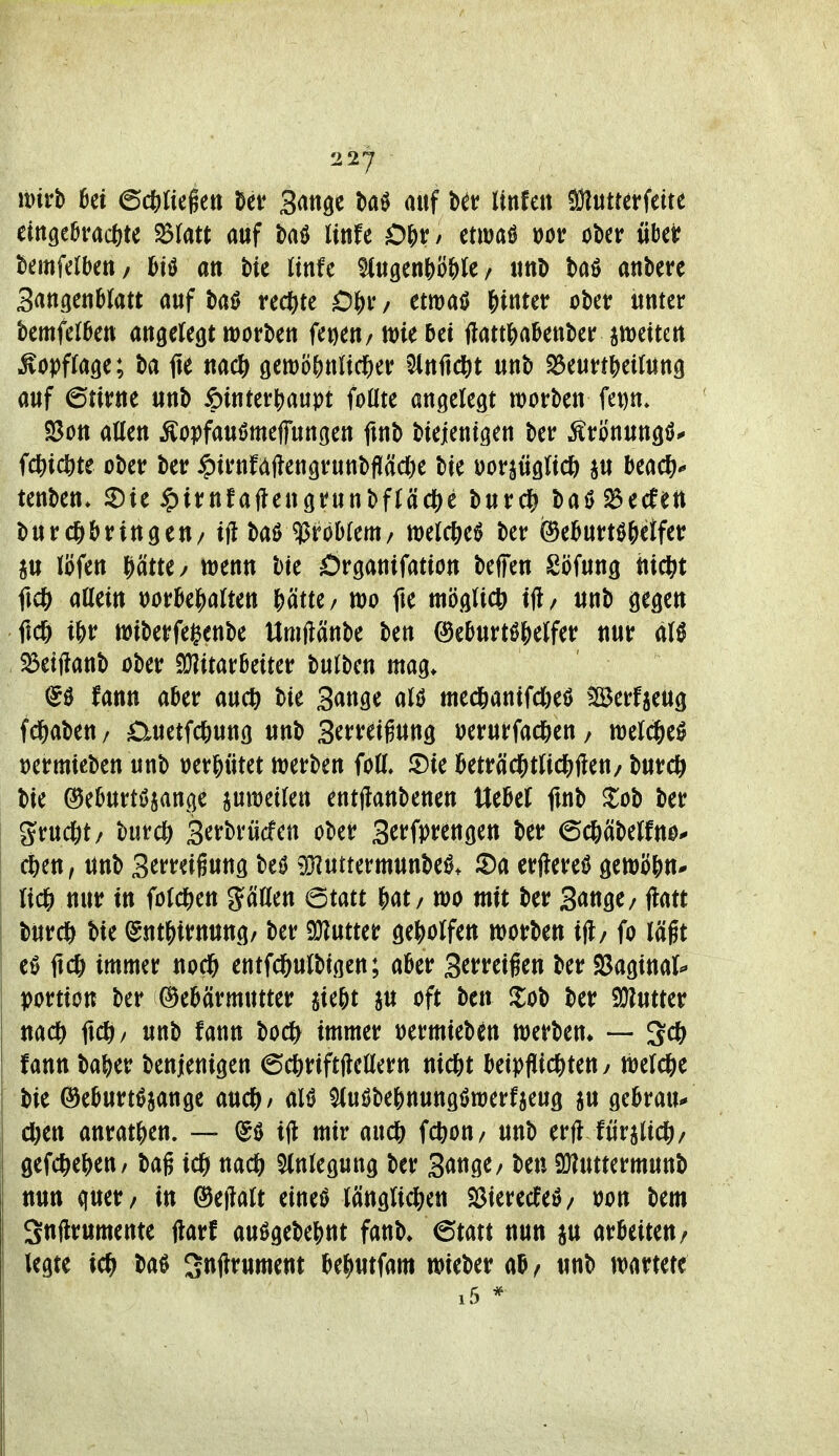 xmh ki ed)li4^n ^ei? Bange t)a0 auf ber rtnfett ^uttcrfette ettt9e&rac6te auf taö littfe Of)v, tum m ober «bei? bemfelbeti/ feiö an W linfe ^«9enJ)ö&te/ imD baö antere Sangettblatt auf ta^ rec^)te etmaö fiintetr obet unter kmfef6ett angelegt worben fetjen/ tt)ie 5et ftatti^a^enber imeiten ^opffage; ba fie gett)o()ttltdE)er ^nftd&t unb S$eun?)eUung auf 6tivtte unb ^intevj^aupt foüte angelegt worben fet)n* S3on aCfen Äopfauömeffungen ftnb btejentgen ber Ätonungö.» fd&idöte ober ber ipirnfajlengrunbfläcöe bie Doriüglt* i« beac^^ tenben* ©ie ipirnfaflengrunbftädE^e burdfj baö 2$ecfett burcö&ringen/iflbaö '^HUm, tt)elc&eö ber fee^urtöWfet au löfen ^ätte/ wenn bte Örganifation beffen Söfung hid^t ficö allem »orBe^alten |)ätte/ wo fie möglicl» ifl/ unb gegen ficg t&r wiberfegenbe Umftänbe ben ©eburtö^elfer nur al0 55etjlanb ober ajJitarBeiter bulben mag. (50 fann aber auc^ bte Sange alö med&antfdjeö Berfjeug fd&aben/ 0uetfc?)ung unb S^treigung »erurfad&en/ wel^eö tjermteben unb »er^ütet werben foll. JDte ]&eträcl&tlic^)ften/ burcö bie ©eburtöjange pwetlen entjlanbenen Uekl fmb ^ob ber gruct)t/ burdö Serbrücfen ober Serfprengen ber ©c^cibelfno* c^en, unb S^freigung beö >Oiuttermunbe0* J2)a erflereö gewöljn* lidE) nur in fold[)en glätten Qmt wo mit ber 3<»ttge/ flatt burd^ bie (gnt^irnung/ ber %\xmt geholfen worben ijl/ fo läßt e0 ftc6 immer nocl& entfcftulbigen; aber Serreigen ber SBaginal«* yortion ber Gebärmutter jie^t au oft ben Hob ber Sülutter nadf) ftd^/ unb fann bod^ immer »ermieben werben* — Um ba|)er benjenigen 6d&riftftellern nicfet beipflichten/ weld&e bie ©eburt^aange alö ^uöbe&nungiJwerfaeug au gebrau«« d[)en anrat^en. — (50 i|l mir audfj fcbon/ unb erft lüralic^)/ gefc6e()en/ bag ich nadS^ ^Inlegung ber Sange/ ben QJluttermunb nun quer/ in Geffalt eineö länglichen S3ierecfe0/ t)on bem Snftrumente ftarf mHi\>iW faub* €tatt nun an orbeiten/ legte ich ba0 Snjlrument behutfam wieber ab/ unb wartete i5 *