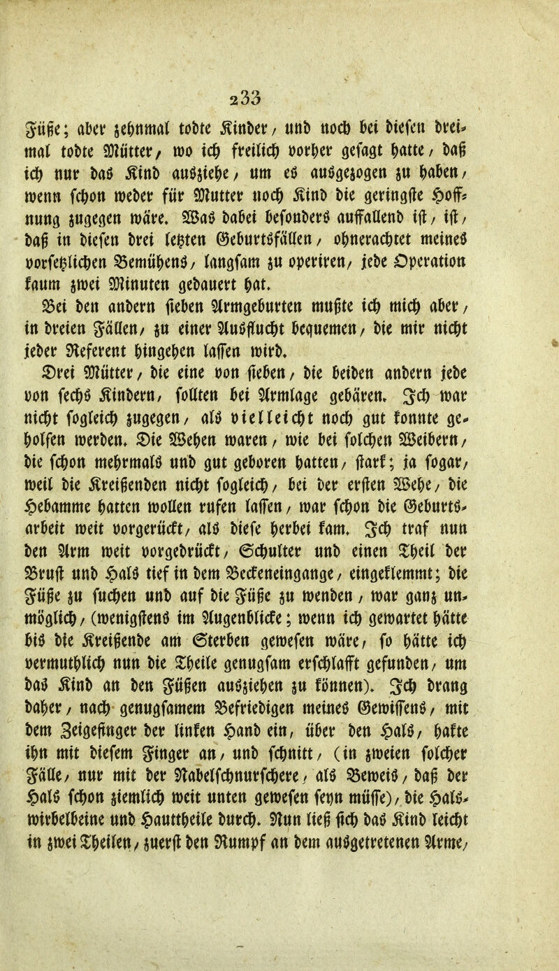 pge; abet? je&nmat tobte Kittber/ iinb nocö Hefen \)Hu mal tobte SJlütter/ mo ftetlid^ ooifj)er gefaxt |)atte/ bag ic& ttur baö ^inb m^k^)^; um eö ausgesogen ju HM; wenn fcfton webet: für ^mm uod& Äinb bie öenngfte ^off^ nung augegen wäre. BaS baüei Monberö auffaUenb ift/ iH/ bag in biefen brei (e^ten ©eburtöfatten / o^inerad&tet meineö i)ocfei^Uc6en ^mü^m/ (angfam ^u operireu/ iebe Operation Um swei 9}]inutett gebauert &at. ^ei ben anbern fieben SlrmgeOurten mugte td& mtcl& aber / in breien gäaeu/ ju einer ^luUflucöt bequemen/ bie mir nidfit leber Sleferent ^)in9ej)en (äffen wirb* ^rei 5^ütter / bie eine t)on fleben / bie beiben anbern jebe Don fec^ö Äinbern, foUten bei 5(rmlage gebären. 3c^) war nid&t fogteic^ jugegeu/ aB \>itlUi(f)t nocf) gut fonnte ge* Wfcn werben, ^ie 5[5e^)ett waren / wie bei fotc^ien SBeiberu/ bie fc^on me&rmaB unb gut geboren Ratten/ jlarf; ja fogar/ weil bie Äretgenben uicöt fogreic?^/ bei ber erften ?Se6e/ bie Hebamme Htm wollen rufen taffen / war i^on bie ©eburtfJ^ arbeit weit üorgerücft/ aliJ biefe ^jerbei fam. Sc6 traf nun ben 5(rm weit loorgebrücft / 6c6ulter unb einen Zf)üi ber ^ruft unb ^aU tief in bem $5ccfeneingange / eingeflemmt; bie güge ju fud&en unb auf bie güge au wenben / war ganj un^ möglich / (wenigflenö im ^lugenblicfe; wenn ic& gewartet &ätte biö bte Äreigenbe am Sterben gewefen wäre/ fo &ätte icj) i)ermutWic& nun bie ^i;|)etle genugfam erfd&lafft gefunbeu/ um ba^ ^inb an ben gügen auöjie&en au fönnen). 3cö brang ba|)er/ na* genugfamem ^efriebigen meiueö ©ewiffenö/ mit bem Seigejtnger ber Unfen §anbein, über ben ^aU/ 6afte mit biefem ginger an / unb fc^nitt/ (in aweien Wd&er SäUe/ uur mit ber 9labelfc6nurfd&ere / atr ^eweiU / bag ber §al0 fc^on aiemUcI^ weit unten gewefen fet)n muffe) / bie §a(i?^ Wirbelbeine unb §mttf)üU burcl&. S^un lieg ficö batJ Äinb leicftt in awei2:^ei(ett/ auerjt ben Stumpf an bem ausgetretenen 5(rme/