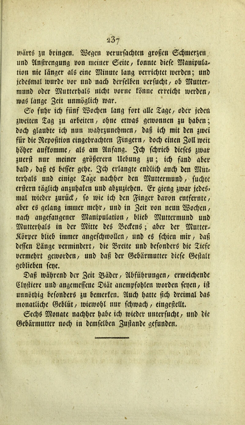 1237 unb ^nllrcnguttß öon meiner 6eitC/ fonntc tiefe Ü}?ampu(a« tion m länger eine 5!J?intite lang »errichtet merben; unb jetieömrtl mnrte Dor nnl) nacö UvWm m^ud^t/ oh a}?tttter^ mm\> öber 9}?iittev()aB nic^t \)orne fönne evreid&t merbett/ i^aö fange 3^tt unmögnc^) war, ©0 ic6 fünf SBod&en fang fort alle ^age/ ober jeben jttjeiten Sag arbeiten/ o^ne etmaö öewonnen &a5en; boeö ötoJ^t^ nun «)af)rjune|)men/ bag icl& mit ben awei für bie S^epofitiott einäebrac()ten gingern/ bod& einen SoK weit auffommc/ alö am Anfang. Sc^ fc&rieö biefeö arnar perfl nur meiner gröferern Ite^ung p; ic& fänb aUt bafb/ bag eö i&elfer ge()e. Sct> erlangte enbriäE> au^ ben ^nu ter&alö unb einige Jlage nad[)&er ben iJ}?ntterm«nb / fucf)te erftern taglicft attxu|)afen unb aüjuiie^)ett, (Bv gieng ätuar UM> mal mieber jurücf/ fo vok id) ben ginger bat)on entfernte/ a^er eö gelang immer mcJ)X, unb in S^it t)on neun %o<^inf angefangener 9J?anipulatiott / blieb 5JJ?uttermunb unb 9}?uttert^alt^ in ber be^ S5ecfenö; aber ber «^utter^ Körper blieb immer angefcbrüoüen/ unb eö fc^ien mir/ baß beffen Sänge ^erminbert/ bie ^Breite unb befonbert> bie Jiefc iDerme|)rt geworben/ unb bafj ber (Gebärmutter biefe ©ejtalt geblieben fe^e, ^ag n)ä^)renb ber Seit ^äber/ Abführungen/ erweid^enbe (Slt)|1iere unb angemeffene ^iät anempfohlen worben fei)en/ ijl unnötl)ig befonberö ju bemerfen. 5iud& hatte ftch breimal monatliche ©eblüt/ wiewohl nur fcftwach/ eingejteat. ©edhö 9}?onate nachher habe ich wieber unterfucht/ unb W Gebärmutter noch in bemfelben 3«ftrtnt>e gefunben.