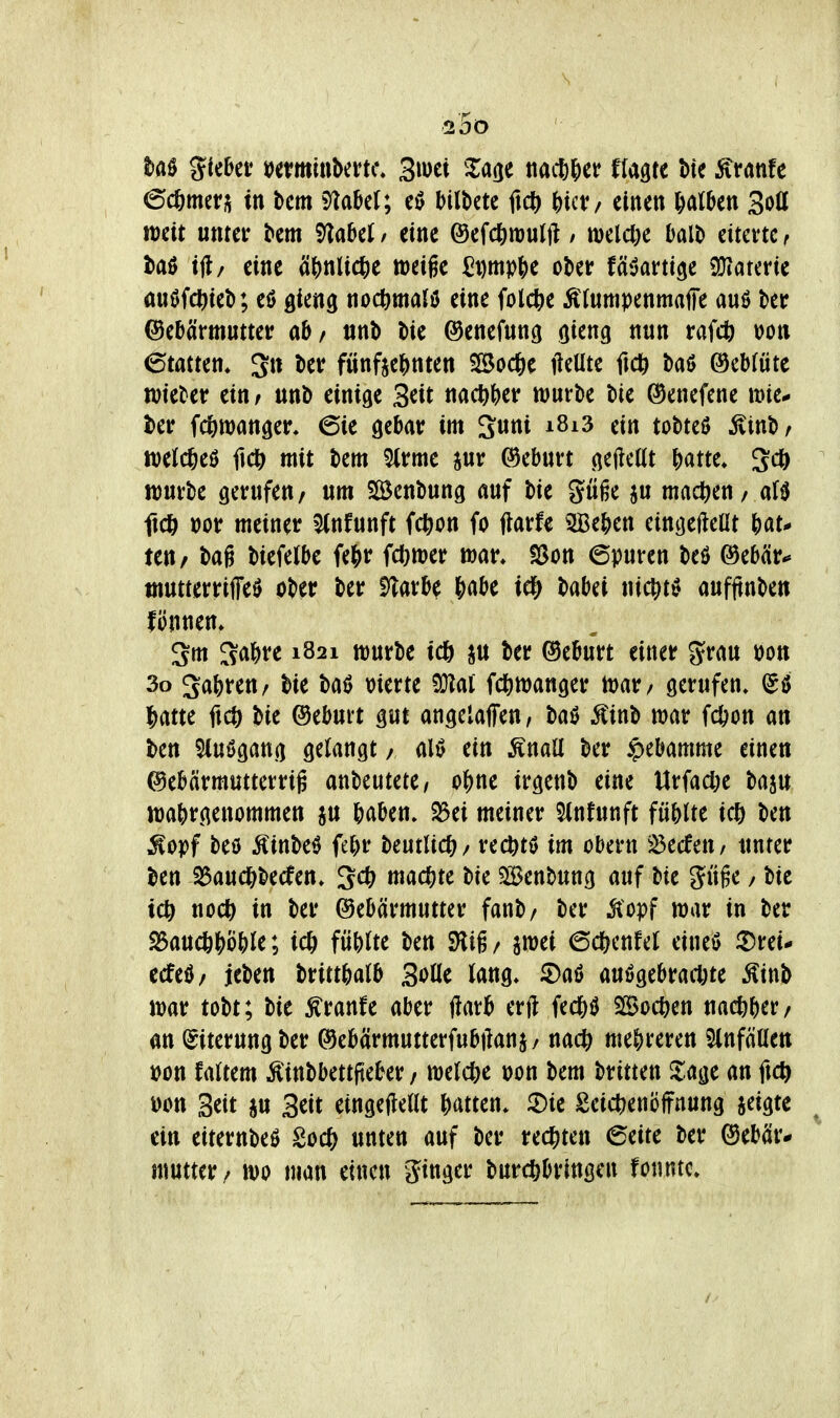 \ 25ö M %kHt mmin\>mK\ Siuet Xa(je ttacßlier flagte bte ^ranfc ©cfemet;; in bcm 5^aH; Mltetc ftc^ ^)ict:/ einen falben Soll mit unter ^em 'tflabü / eine ©efc^mulft / melc&e balt) eiterte r itaß ift/ eine ä()nlic^)e weige ^Dmpf>e ober fäöarttge Wiauvit miöfd^ieb; eö gieng noc^malö eine folctie Äfumpenmaffe auö ber ©ebä'rmutter ab/ «nb t)ie ©enefung oieng nun raW von (Statten* 3n iier fünfte&nten SBoc^e ileUte ftcti baö ®eb(ute wieder ein / unb einige 3^it nac^^)er würbe bie ©enefene wie* l)er fc^wanger. 6ie gebar im Suni i8i3 ein tobteU Äinb/ tt)e(cöe0 fid^ mit bem 5(rme pr (Geburt gefteßt |)atte» Sc^ würbe gerufen/ um Söenbung auf bie göße ju mad^eu/ af0 ftdö Dor meiner 5(nfunft fc^ion fo flarfe 3Be&en eingejlcOt teu/ bag biefelbe fe&r fd)tt)er man fSon 6puren beö @eb(ir«» tnutterriffeö ober ber E^arb^ &abe id^ babei nic^t^ aufftnben fönnen» 3m 3a^)re 1821 würbe ic6 ju ber Geburt einer grau üon 3o gabreu/ bie baö merte M fd)wanger war / gerufen* (50 ibatte ficö bie ©eburt gut angelaffen, baö Äinb war fcöon an ben 5iu0gang gelangt / ein Änall ber Hebamme einen ©ebärmutterrig anbeutete/ o^u irgenb eine Urfacl)e baju wahrgenommen ju baben. S3ei meiner 5(nfunft fübUe Uf) ben ^opf beö Äinbeö febr tmlidt)/ rec^tö im obern ^^ecfeu/ unter ben 23aud&becfen» ^cü) machte bie Slöenbung auf bie güge / bie tc^ nocö in ber (Gebärmutter fanb/ ber Mopf war in ber S3auc&böble; ic& füblte ben SHig/ awei 6c&cnfel eineö iDrei- ecfeö/ jeben brittbalb Solle lang» 2)aö auögebracl)te Äinb war tobt; bie Äranfe aber ftarb mt Bochen nacfeber/ an (Eiterung ber ©ebärmutterfubftanj/ nact) mehreren SlnfäUen t>on Mtm Äinbbettfteber / welche \>on bem britten Zm an ftc^ won Seit ju Seit eingeteilt batten» 2)te Seic^enöifnung seigte ein eiternbeß 2o(i) unten auf ber rechten 6eite ber (Gebär- mutter/ wo man einen ginger buri^bringen fonntc.