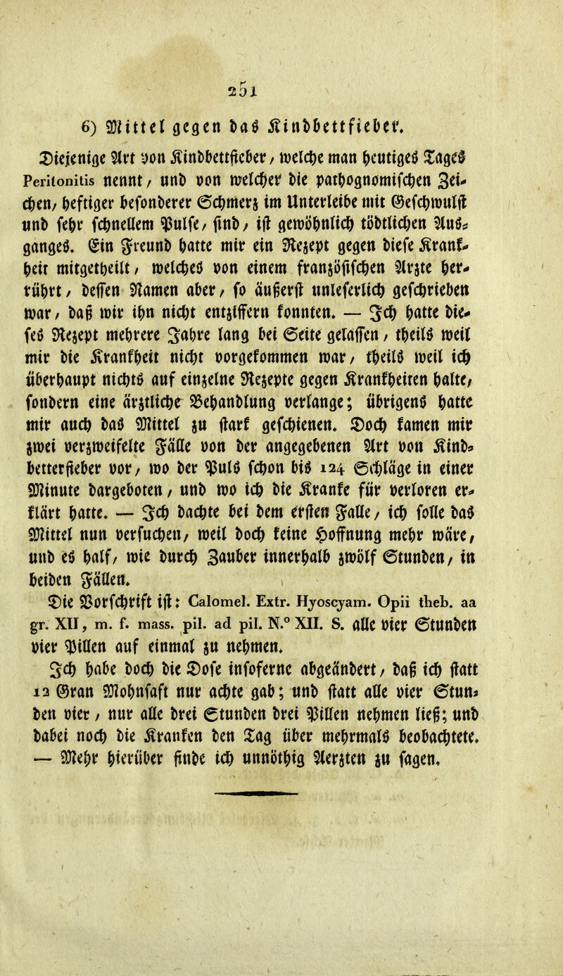 6) mittet gegen taö Äini)^ettfieüen iDiejenifle 5lvt yon Äintbettftc^er / mid^t man ^jcutigeö ^lagef Peritonitis nennt / mt) öon melc^^er t>k patt)O9n0mifctien 3ei^ c6en/ heftiger ^efonberer ec^jmerj im Untetrleibe mit ©efc^^wulft iint) fe&r fc^neüem «ipulfe/ ftnb/ ift genjö&nficö tijMUd;en ^uö^ gangem, (Sin greuni) Ntte mit? ein S'lesept gegen biefe ^vanU ^dx mttgetbetlt, welcfteö »on einem ftranjöfifd&en Slvjte 6etr* t:üj)rt / tieffen S^amen abetr / fo ängerU «nlefevUcö getrieben mv, bag \m i\)n nietet entjiffern fonntem — 3^6 ()rttte bie- feö S)leiept mebvetre ^^ite geiaffen / tj)eil0 meil mitr bie i\ranf&eir ni(^)t üorgefommen mv/ t^dU mil icö überhaupt ntc^ti? anf einzelne SHejepte gegen ^tatitf^dttn &alte/ fonbcrn eine är^tlic^e S3e5anbtung verlange; iibrigenö öatte mir anct^ baö iO?ittel au ftarf gefcbienen» famen mir jwei »er^njeifeite gäöe »on ber angegebenen ^rt mx ^inb* bettetjteber üor/ wo ber ^ulö fc^on biö 124 ©i^^jläge in einer 9}linute bargeboten / unb tt)o i* bie Äranfe für mlom er^ flärt f)mt. — 3* backte bei bem erften gatte/ icfe fotle m mttü nnn perfnc^ien/ weit bocl& feine Hoffnung mebr wäre/ «nb eö ^)alf/ wie burc?) Sauber inner^b jwHf 6tnnben/ in beiben gällen» ^Die ^BorfCÖrtft ijl: Calomel. Extr. Hjoscjam. Opii theb. aa gr. XII, m. f. mass. pil. ad pii. N.° XII. s. alle Pier 6tnnben Pier ^Jiüen auf einmal ju nehmen. Sd) f)abe boc6 bie iDofe infoferne abgeänbert/ bag id& i?att 12 ®ran SÖIobnfaft nur ac^te gab; unb jlatt aUt Pier 6tun* ben Pier / nur aöe brei etunben brei Ritten ne^jmen lieg; unb babet noc6 bie ;^ranfcn ben 2;ag über me^rmalö beobachtete» — SJ?ef)r hierüber finbe i(* ttttni)t|)ig bersten a« fagen.