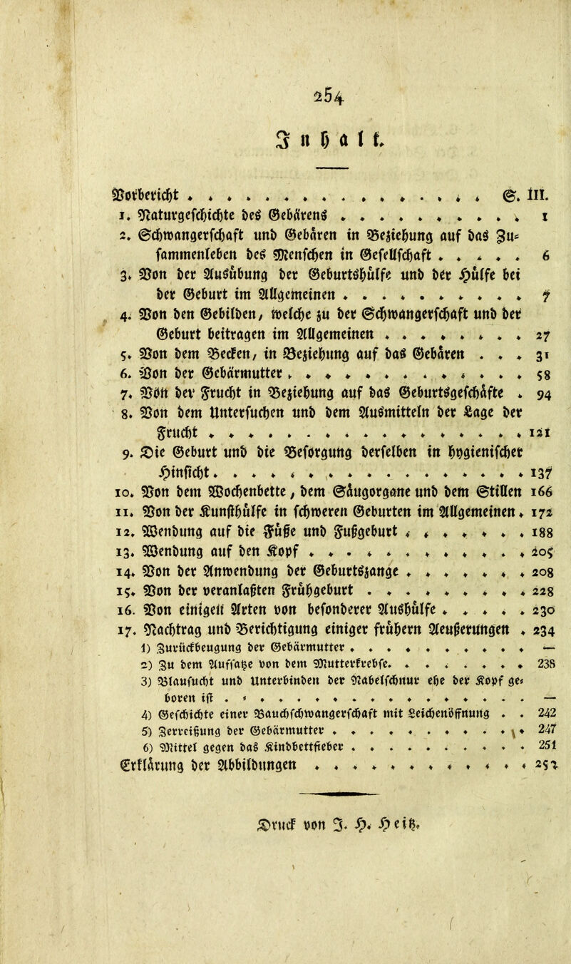 ^54 S n f) a I t ^i>iUtid)t ♦ . ♦ * i Iii. !♦ ?Ratuvgefd()tdbtc beö ®e&ätenö • * * » . i 2. ©c6tt)nn9crfrf)aft unb ©ebarcn tn 55ejtc^unö auf örtö 3u= fommenfcbcn teö gKcnfc^en tn ©cfeUfc^aft • . ^ ♦ * 6 Ut ©eburt im Slllöcmetnen ^ 4; 55on bctt ©ebitbcit, welche ju i)et (S^d^wangetfc^aft uttb betf ©cburt beitragen im 5tUöemeinen 27 5. 95on öem ?5ecfett, in f8ciic^)unö auf baS ©ebciren , ♦ ♦ 31 6. ißon ber ©ebarmuttet 58 7« Ißört tev Srudfjt in QSejiel&uttg auf &aö ©eburtögefd&^lfte * 94 8. SSon tem Uttterfuc!)en mt> Um S(uömitte(n Uv ^agc i)et ^rucöt isx 9. ^Die ©eburt unö bie «5eförö«tiö berfdben in l^^sienifcfeet Jpinfic^t» * ♦ ♦ ♦ i3f 10» sßott bem SEßod)enbette, bem ©kgorgane unb bem ©tißcn 166 II* 55on ber Äunjl^ulfc in fc^mcren ©cburten im StUgemeinen» 17* 12» 9[öenbung auf bte S'ufe unb ^n^c^ihutt ♦♦♦♦♦♦♦ 188 13» 533enbung auf ben ^opf * ♦ io< 14» 5ßon ber Stnmenbung ber ©eburtöjange 208 is;» fBott bct »eranla^ten ^rul^geburt 228 16. 25on cirttgeU 3(rten t)on befonbem SXuö^uIfe ♦ ^ ♦ ♦ » 230 17. ?Rad)tra9 unb ^(tWi^m^ einiger frul^ern Steu^eruttgett ♦ 234 1) Suvücfticugunö öct* ®ebäi*mutter ♦♦♦♦♦♦♦♦♦♦ — 2) su fcem Stuffa^c i)on tcm SOtUttcvfi'eöfe. ♦ 238 3) ^UuMt unb Utttevötnben bct ?>?«6etfcb««i* c()e bet Äopf sc« fcoveit — 4) ©efcbtcfetc ctnev Sörtud&fcbwattöcvfcbaft mit Seiebenöffnung ♦ . 242 5) Sei'vcißuna ber ©cbävmuttev ^ ♦ 247 6) 93]tttel gegen ba§ ÄinbJettftcbei: . » » » 251 €rfIrrung ber Slbbilbungen ♦♦♦♦♦♦ 4»« 251