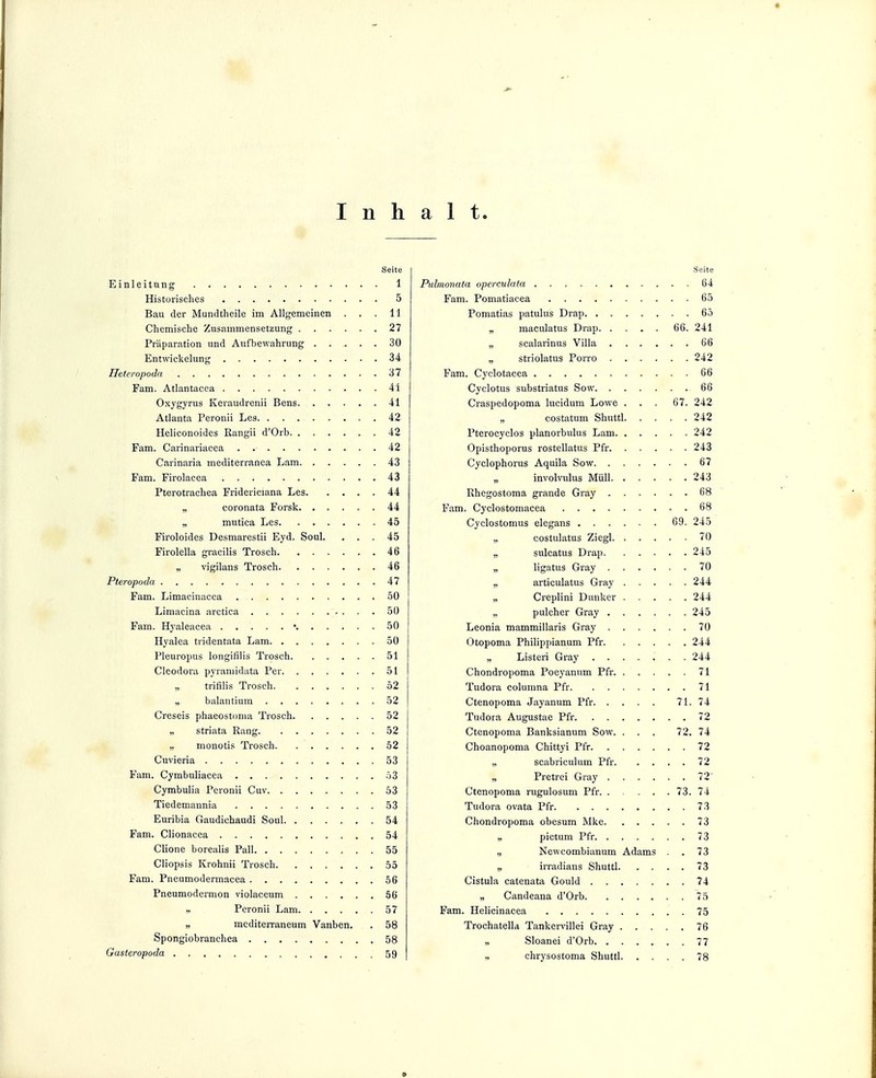 Inhalt. Seite Einleitung 1 Historisches 5 Bau der Mundtheile im Allgemeinen ... 11 Chemische Zusammensetzung 27 Präparation und Aufbewahrung 30 Entwickelung 34 Heteropoda 37 Fam. Atlantacca 41 Oxygyrus Keraudrenii Bens 41 Atlanta Peronii Lea 42 Heliconoides Rangii d'Orb 42 Fam. Carinariacea 42 Carinaria mediterranca Lam 43 Fam. Firolacea 43 Pterotrachea Fridericiana Les 44 „ coronata Forsk 44 „ mutica Les 45 Firoloides Desmarestii Eyd. Soul. ... 45 Firolella gracilis Trosch 46 „ vigilans Trosch 46 Pteropoda 47 Fam. Limacinacca 50 Limacina arctica 50 Fam. Hyaleacea • 50 Hyalea tiidentata Lam 50 Pleuropus longifilis Trosch 51 Cleodora pyramidata Per 51 trifilis Trosch 52 „ balantium 52 Crcseis phaeostonia Trosch 52 „ striata Rang 52 „ monotis Trosch 52 Cuvieria 53 Fam. Cymbuliacea 53 Cymbulia Peronii Cuv 53 Tiedemannia 53 Euribia Gaudichaudi Soul 54 Fam. Clionacea 54 Clione borealis Pall 55 Cliopsis Krohnii Trosch 55 Fam. Pneumodennacea 56 Pneumodermon violaceum 56 ,. Peronii Lam 57 „ mcditerraneum Vanben. . 58 Spongiobranchea 58 Gasteropoda 59 Seite Pultnonata opcreulata 64 Fam. Pomatiacea 65 Pomatias patulus Drap 65 „ maculatus Drap 66. 241 „ scalarinus Villa 66 „ striolatus Porro 242 Fam. Cyclotacea 66 Cyclotus substriatus Sow 66 Craspedopoma lucidum Lowe . . . 67. 242 „ costatum Shuttl 242 Pterocyclos planorbulus Lam 242 Opisthoporus rostellatus Pfr 243 Cyclophorus Aquila Sow 67 „ involvulus Müll 243 Rhegostoma grande Gray 68 Fam. Cyclostomacea 68 Cyclostomus elegans 69. 245 „ costulatus Ziegl 70 „ sulcatus Drap 245 „ ligatus Gray 70 „ articulatus Gray 244 Creplini Dunker 244 „ pulcher Gray 245 Leonia mammillaris Gray 70 Otopoma Philippianum Pfr 244 „ Listeri Gray 244 Chondropoma Poeyanum Pfr 71 Tudora columna Pfr 71 Ctenopoma Jayanum Pfr 71. 74 Tudora Augustae Pfr 72 Ctenopoma Banksianum Sow. . . . 72. 74 Choanopoma Chittyi Pfr 72 „ scabriculum Pfr 72 „ Pretrei Gray 72' Ctenopoma rugulosum Pfr 73. 74 Tudora ovata Pfr 73 Chondropoma obesum Mke 73 „ pictum Pfr 73 „ Newcombianum Adams . 73 „ irradians Shuttl 73 Cistula catenata Gould 74 „ Candeana d'Orb 75 Fam. Helicinacea 75 Trochatella Tankervillei Gray 76 „ Sloanei d'Orb 77 „ chrysostoma Shuttl 78