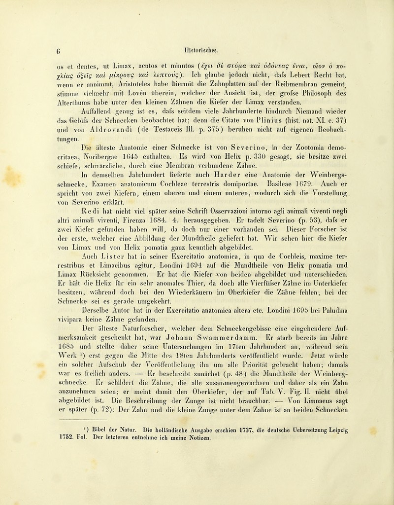 os et dentes, ut Limas, acutos et minutos (t/ei d'i övofia xccl odöviag tvia, olov 6 y.o- y[kiag oi-sig xai /nUQovg xcu IsTtvovg}. Ich glaube jedoch nicht, dafs Lebert Recht hat, wenn er annimmt, Aristoteles habe hiermit die Zahnplatten auf der Reibmembran gemehrt stimme vielmehr mit Loven überein, welcher der Ansicht ist, der grofse Philosoph des Alterthums habe unter den kleinen Zähnen die Kiefer der Limax verstanden. Auffallend genug ist es, dafs seitdem viele Jahrhunderte hindurch Niemand wieder das Gebifs der Schnecken beobachtet hat; denn die Citate von Plinius (bist. nat. XL c. 37) und von Aldrovandi (de Testaceis III. p. 375) beruhen nicht auf eigenen Beobach- tungen. Die älteste Anatomie einer Schnecke ist von Severino, in der Zootomia demo- critaea, Noribergae 1645 enthalten. Es wird von Helix p. 330 gesagt, sie besitze zwei schiele, schwärzliche, durch eine Membran verbundene Zähne. In demselben Jahrhundert lieferte auch Härder eine Anatomie der Weinbergs- schnecke, Examen anatomicum Cochleae terrestris domiportae. Basäleae 1679. Auch er spricht von zwei Kiefern, einem oberen und einem unteren, wodurch sich die Vorstellung von Severino erklärt. Redi hat nicht viel später seine Schrift Osservazioni intorno agli animali viventi negli altri animali viventi, Firenza 1684. 4. herausgegeben. Er tadelt Severino (p. 53), dafs er zwei Kiefer gefunden haben will, da doch nur einer vorhanden sei. Dieser Forscher ist der erste, welcher eine Abbildung der Mundtheile geliefert hat. Wir sehen hier die Kiefer von Limax und von Helix pomatia ganz kenntlich abgebildet. Auch Lister hat in seiner Exercitatio anatomica, in qua de Cochleis, maxime ter- restribus et Limacibus agitur, Londini 1694 auf die Mundtheile von Helix pomatia und Limax Rücksicht genommen. Er hat die Kiefer von beiden abgebildet und unterschieden. Er hält die Helix für ein sehr anomales Thier, da doch alle Vierfüfser Zähne im Unterkiefer besitzen, während doch bei den Wiederkäuern im Oberkiefer die Zähne fehlen; bei der Schnecke sei es gerade umgekehrt. Derselbe Autor hat in der Exercitatio anatomica altera etc. Londini 1695 bei Paludina vivipara keine Zähne gefunden. Der älteste Naturforscher, welcher dem Schneckengebisse eine eingehendere Auf- merksamkeit geschenkt hat, war Johann Swammerdamm. Er starb bereits im Jahre 1685 und stellte daher seine Untersuchungen im 17ten Jahrhundert an, während sein Werk *) erst gegen die Mitte des 18ten Jahrhunderts veröffentlicht wurde. Jetzt würde ein solcher Aufschub der Veröffentlichung ihn um alle Priorität gebracht haben; damals war es freilich anders. — Er beschreibt zunächst (p. 48) die Mundtheile der Weinberg- schnecke. Er schildert die Zähne, die alle zusammengewachsen und daher als ein Zahn anzunehmen seien; er meint damit den Oberkiefer, der auf Tab. V. Fig. II. nicht übel abgebildet ist. Die Beschreibung der Zunge ist nicht brauchbar. — Von Limnaeus sagt er später (p. 72): Der Zahn und die kleine Zunge unter dem Zahne ist an beiden Schnecken 1) Bibel der Natur. Die holländische Ausgabe erschien 1737, die deutsche Uebersetzung Leipzig 1752. Fol. Der letzteren entnehme ich meine Notizen.