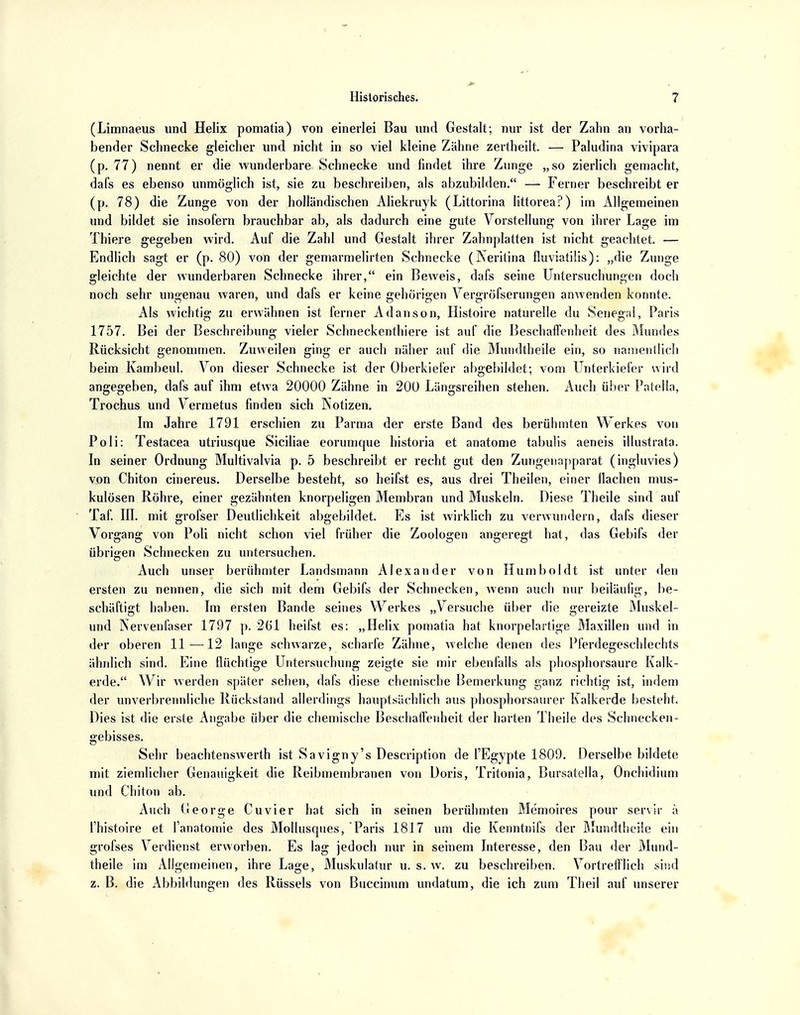 (Limnaeus und Helix pomatia) von einerlei Bau und Gestalt; nur ist der Zahn an vorha- bender Schnecke gleicher und nicht in so viel kleine Zähne zertheilt. — Paludina vivipara (p. 77) nennt er die wunderbare Schnecke und findet ihre Zunge „so zierlich gemacht, dafs es ebenso unmöglich ist, sie zu beschreiben, als abzubilden. — Ferner beschreibt er (p. 78) die Zunge von der holländischen Aliekruyk (Littorina littorea?) im Allgemeinen und bildet sie insofern brauchbar ab, als dadurch eine gute Vorstellung von ihrer Lage im Thiere gegeben wird. Auf die Zahl und Gestalt ihrer Zahnplatten ist nicht geachtet. — Endlich sagt er (p. 80) von der gemarmelirten Schnecke (Neritina fluviatilis): „die Zunge gleichte der wunderbaren Schnecke ihrer, ein Beweis, dafs seine Untersuchungen doch noch sehr ungenau waren, und dafs er keine gehörigen Vergrößerungen anwenden konnte. Als wichtig zu erwähnen ist ferner Adanson, Histoire naturelle du Senegal, Paris 1757. Bei der Beschreibung vieler Schneckenthiere ist auf die Beschaffenheit des Mundes Rücksicht genommen. Zuweilen ging er auch näher auf die Mundtheile ein, so namentlich beim Kambeul. Von dieser Schnecke ist der Oberkiefer abgebildet; vom Unterkiefer wird angegeben, dafs auf ihm etwa 20000 Zähne in 200 Längsreihen stehen. Auch über Patella, Trochus und Vermetus finden sich Notizen. Im Jahre 1791 erschien zu Parma der erste Band des berühmten Werkes von Po Ii: Testacea utriusque Siciliae eorumque historia et anatome tabulis aeneis illustrata. In seiner Ordnung Multivalvia p. 5 beschreibt er recht gut den Zungenapparat (ingluvies) von Chiton cinereus. Derselbe besteht, so heifst es, aus drei Theilen, einer Ilachen mus- kulösen Röhre, einer gezähnten knorpeligen Membran und Muskeln. Diese Theile sind auf Taf. III. mit grofser Deutlichkeit abgebildet. Es ist wirklich zu verwundern, dafs dieser Vorsranar von Poli nicht schon viel früher die Zoologen angeregt hat, das Gebifs der übrigen Schnecken zu untersuchen. Auch unser berühmter Landsmann Alexander von Humboldt ist unter den ersten zu nennen, die sich mit dem Gebifs der Schnecken, wenn auch nur beiläufig, be- schäftigt haben. Im ersten Bande seines Werkes „Versuche über die gereizte Muskel- und Nervenfaser 1797 p. 261 heifst es: „Helix pomatia hat knorpelartige Maxillen und in der oberen 11-—12 lange schwarze, scharfe Zähne, welche denen des Pferdegeschlechts ähnlich sind. Eine flüchtige Untersuchung zeigte sie mir ebenfalls als phosphorsaure Kalk- erde. Wir werden später sehen, dafs diese chemische Bemerkung ganz richtig ist, indem der unverbrennliche Rückstand allerdings hauptsächlich aus phosphorsaurer Kalkerde besteht. Dies ist die erste Angabe über die chemische Beschaffenheit der harten Theile des Schnecken- gebisses. Sehr beachtenswerth ist Savigny's Description de l'Egypte 1809. Derselbe bildete mit ziemlicher Genauigkeit die Reibmembranen von Doris, Tritonia, Bursatella, Onchidium und Chiton ab. Auch George Cuvier hat sich in seinen berühmten Memoires pour servil' ä fhistoire et fanatomie des Mollusques, Paris 1817 um die Kenntnifs der Mundtheile ein grofses Verdienst erworben. Es lag jedoch nur in seinem Interesse, den Bau der Mund- theile im Allgemeinen, ihre Lage, Muskulatur u. s. w. zu beschreiben. Vortrefflich sind z. B. die Abbildungen des Rüssels von Buccinum undatum, die ich zum Theil auf unserer