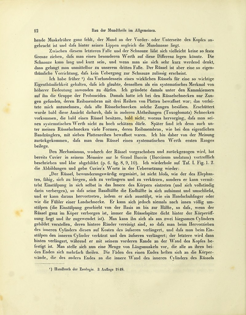 hende Muskelröhre ganz fehlt, der Mund an der Vorder- oder Unterseite des Kopfes an- gebracht ist und dafs hinter seinen Lippen sogleich die Mundmasse liegt. Zwischen diesem letzteren Falle und der Schnauze läfst sich vielleicht keine so feste Grenze ziehen, dafs man einen besonderen Werth auf diese Differenz legen könnte. Die Schnauze kann lang und kurz sein, und wenn man sie sich sehr kurz werdend denkt, dann gelangt man unmittelbar zu unserem dritten Falle. Der Rüssel ist aber eine so eigen- thümliche Vorrichtung, dafs kein Uebergang zur Schnauze zulässig erscheint. Ich habe früher J) das Vorhandensein eines wirklichen Rüssels für eine so wichtige Eigenthümlichkeit gehalten, dafs ich glaubte, denselben als ein systematisches Merkmal von höherer Bedeutung anwenden zu dürfen. Jch gründete damals unter den Kammkiemern auf ihn die Gruppe der Proboscidea. Damals hatte ich bei den Rüsselschnecken nur Zun- gen gefunden, deren Reibmembran mit drei Reihen von Platten bewaffnet war; das verlei- tete mich anzunehmen, dafs alle Rüsselschnecken solche Zungen besäfsen. Erschüttert wurde bald diese Ansicht dadurch, dafs in anderen Abtheilungen (Toxoglossata) Schnecken vorkommen, die bald einen Rüssel besitzen, bald nicht; woraus hervorging, dafs man sei- nen systematischen Werth nicht zu hoch schätzen dürfe. Später fand ich denn auch un- ter meinen Rüsselschnecken viele Formen, deren Reibmembran, wie bei den eigentlichen Bandzünglern, mit sieben Plattenreihen bewaffnet waren. Ich bin daher von der Meinung zurückgekommen, dafs man dem Rüssel einen systematischen Werth ersten Ranges beilege. Den Mechanismus, Avodurch der Rüssel vorgeschoben und zurückgezogen wird, hat bereits Cuvier in seinem Memoire sur le Grand Buccin (Buccinum undatum) vortrefflich beschrieben und klar abgebildet (p. 6. fig. 8, 9, 10). Ich wiederhole auf Taf. I. Fig. 1. 2. die Abbildungen und gebe Cuvier's Worte in der Uebersetzung wieder: „Der Rüssel, bewunderungswürdig organisirt, ist nicht blofs, wie der des Elephan- ten, fähig, sich zu biegen, sich zu verlängern und zu verkürzen, sondern er kann vermit- telst Einstülpung in sich selbst in das Innere des Körpers eintreten (und sich vollständig darin verbergen), so dafs seine Basalhälfte die Endhälfte in sich aufnimmt und umschliefst, und er kann daraus hervortreten, indem er sich ausstülpt, wie ein Handschuhfinger oder wie die Fühler einer Landschnecke. Er kann sich jedoch niemals nach innen völlig um- stülpen (die Einstülpung geschieht von der Basis an bis zur Hälfte, so dafs, wenn der Rüssel ganz im Köper verborgen ist, immer die Rüsselspitze dicht hinter der Körperöff- nung liegt und ihr zugewendet ist). Man kann ihn sich als aus zwei biegsamen Cylindern gebildet vorstellen, deren hintere Ränder vereinigt sind, so dafs man beim Hervorziehen des inneren Cylinders diesen auf Kosten des äufseren verlängert, und dafs man beim Ein- stülpen den inneren Cylinder verkürzt und den äufseren verlängert; der letztere wird dann hinten verlängert, während er mit seinem vorderen Rande an der Wand des Kopfes be- festigt ist. Man stelle sich nun eine Menge von Längsmuskeln vor, die alle an ihren bei- den Enden sich mehrfach theilen. Die Fäden des einen Endes heften sich an die Körper- wände, die des andern Endes an die innere Wand des inneren Cylinders des Rüssels ') Handbuch der Zoologie. 3. Auflage 1848.